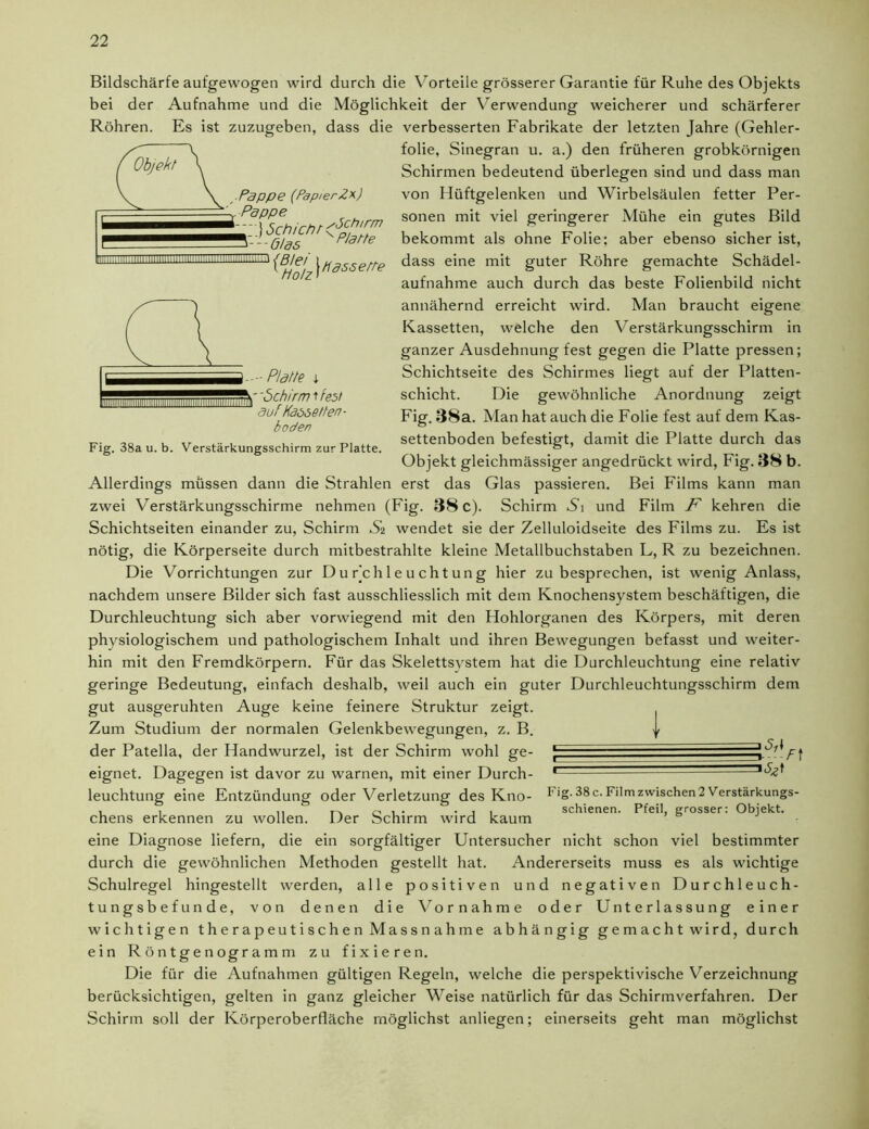 Bildschärfe aufgewogen wird durch die Vorteile grösserer Garantie für Ruhe des Objekts bei der Aufnahme und die Möglichkeit der Verwendung weicherer und schärferer Röhren. Es ist zuzugeben, dass die verbesserten Fabrikate der letzten Jahre (Gehler- folie, Sinegran u. a.) den früheren grobkörnigen Schirmen bedeutend überlegen sind und dass man von Hüftgelenken und Wirbelsäulen fetter Per- sonen mit viel geringerer Mühe ein gutes Bild bekommt als ohne Folie: aber ebenso sicher ist, dass eine mit guter Röhre gemachte Schädel- aufnahme auch durch das beste Folienbild nicht annähernd erreicht wird. Man braucht eigene Kassetten, welche den Verstärkungsschirm in ganzer Ausdehnung fest gegen die Platte pressen; Schichtseite des Schirmes liegt auf der Platten- schicht. Die gewöhnliche Anordnung zeigt Fig. 38a. Man hat auch die Folie fest auf dem Kas- settenboden befestigt, damit die Platte durch das Objekt gleichmässiger angedrückt wird, Fig. 38 b. Allerdings müssen dann die Strahlen erst das Glas passieren. Bei Films kann man zwei Verstärkungsschirme nehmen (Fig. 38 c). Schirm Ai und Film F kehren die Schichtseiten einander zu, Schirm Si wendet sie der Zelluloidseite des Films zu. Es ist nötig, die Körperseite durch mitbestrahlte kleine Metallbuchstaben L, R zu bezeichnen. Die Vorrichtungen zur Du Feh 1 e u cht un g hier zu besprechen, ist wenig Anlass, nachdem unsere Bilder sich fast ausschliesslich mit dem Knochensystem beschäftigen, die Durchleuchtung sich aber vorwiegend mit den Hohlorganen des Körpers, mit deren physiologischem und pathologischem Inhalt und ihren Bewegungen befasst und weiter- hin mit den Fremdkörpern. Für das Skelettsystem hat die Durchleuchtung eine relativ geringe Bedeutung, einfach deshalb, weil auch ein guter Durchleuchtungsschirm dem gut ausgeruhten Auge keine feinere Struktur zeigt. Zum Studium der normalen Gelenkbewegungen, z. B. | der Patella, der Handwurzel, ist der Schirm wohl ge- [ • eignet. Dagegen ist davor zu warnen, mit einer Durch- 1 leuchtung eine Entzündung oder Verletzung des Kno- log. 38 c. Film zwischen 2 Verstärkungs- . , .. . , , schienen. Pfeil, grosser: Objekt, chens erkennen zu wollen. Der Schirm wird kaum eine Diagnose liefern, die ein sorgfältiger Untersucher nicht schon viel bestimmter durch die gewöhnlichen Methoden gestellt hat. Andererseits muss es als wichtige Schulregel hingestellt werden, alle positiven und negativen Durchleuch- tungsbefunde, von denen die Vornahme oder Unterlassung einer wichtigen therapeutischen Massnahme abhängig gemacht wird, durch ein Röntgenogramm zu fixieren. Die für die Aufnahmen gültigen Regeln, welche die perspektivische Verzeichnung berücksichtigen, gelten in ganz gleicher Weise natürlich für das Schirmverfahren. Der Schirm soll der Körperoberfläche möglichst anliegen; einerseits geht man möglichst ^Pappe (PapierZx) C. Pappe ^^BHolz\H3SSetri Fig. 38a u. b. Verstärkungsschirm zur Platte.