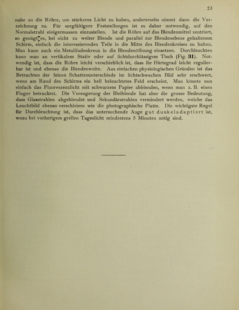 nahe an die Röhre, um stärkeres Licht zu haben, andererseits nimmt dann die Ver- zeichnung zu. Für sorgfältigere Feststellungen ist es daher notwendig, auf den Normalstrahl einigermassen einzustellen. Ist die Röhre auf das Blendenmittel zentriert, so genügtes, bei nicht zu weiter Blende und parallel zur Blendenebene gehaltenem Schirm, einfach die interessierenden Teile in die Mitte des Blendenkreises zu halten. Man kann auch ein Metallfadenkreuz in die Blendenöffnung einsetzen. Durchleuchten kann man an vertikalem Stativ oder auf lichtdurchlässigem Tisch (Fig. 31). Not- wendig ist, dass die Röhre leicht verschieblich ist, dass ihr Härtegrad leicht regulier- bar ist und ebenso die Blendenweite. Aus einfachen physiologischen Gründen ist das Betrachten der feinen Schattenunterschiede im lichtschwachen Bild sehr erschwert, wenn am Rand des Schirms ein hell beleuchtetes Feld erscheint. Man könnte nun einfach das Fluoreszenzlicht mit schwarzem Papier abblenden, wenn man z. B. einen Finger betrachtet. Die Verengerung der Bleiblende hat aber die grosse Bedeutung, dass Glasstrahlen abgeblendet und Sekundärstrahlen vermindert werden, welche das Leuchtbild ebenso verschleiern wie die photographische Platte. Die wichtigste Regel für Durchleuchtung ist, dass das untersuchende Auge gut dunkeladaptiert ist, wozu bei vorherigem grellen Tageslicht mindestens 5 Minuten nötig sind.