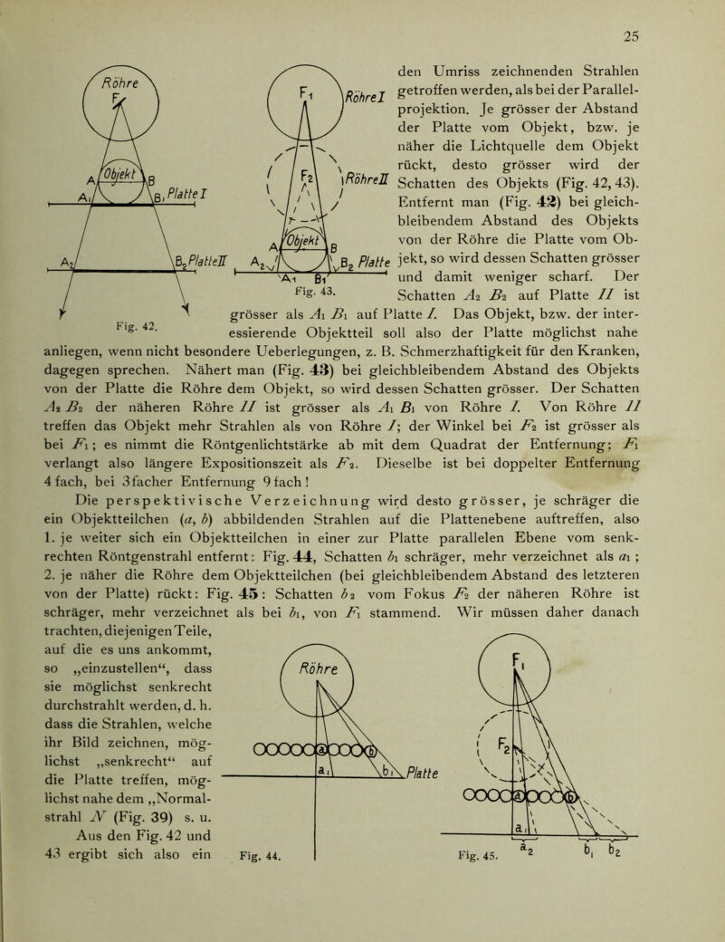 ß, Platte I Bo Plattel den Umriss zeichnenden Strahlen RöhreI getro^en werden, als bei der Parallel- projektion. Je grösser der Abstand der Platte vom Objekt, bzw. je näher die Lichtquelle dem Objekt rückt, desto grösser wird der \RöhreH Schatten des Objekts (Fig. 42, 43). / Entfernt man (Fig. 42) bei gleich- bleibendem Abstand des Objekts von der Röhre die Platte vom Ob- B Platte jekt, so wird dessen Schatten grösser Äi Bi Fig. 43. und damit weniger scharf. Der Schatten Ai Bi auf Platte II ist grösser als Ai B\ auf Platte /. Das Objekt, bzw. der inter- ^Ig'42' essierende Objektteil soll also der Platte möglichst nahe anliegen, wenn nicht besondere Ueberlegungen, z. B. Schmerzhaftigkeit für den Kranken, dagegen sprechen. Nähert man (Fig. 43) bei gleichbleibendem Abstand des Objekts von der Platte die Röhre dem Objekt, so wird dessen Schatten grösser. Der Schatten At Bi der näheren Röhre II ist grösser als Ai B\ von Röhre /. Von Röhre 11 treffen das Objekt mehr Strahlen als von Röhre /; der Winkel bei Fi ist grösser als bei Fi; es nimmt die Röntgenlichtstärke ab mit dem Quadrat der Entfernung; Fl verlangt also längere Expositionszeit als Fi. Dieselbe ist bei doppelter Entfernung 4 fach, bei 3facher Entfernung 9 fach! Die perspektivische Verzeichnung wird desto grösser, je schräger die ein Objektteilchen (a, b) abbildenden Strahlen auf die Plattenebene auftreffen, also 1. je weiter sich ein Objektteilchen in einer zur Platte parallelen Ebene vom senk- rechten Röntgenstrahl entfernt: Fig. 44, Schatten bi schräger, mehr verzeichnet als ai ; 2. je näher die Röhre dem Objektteilchen (bei gleichbleibendem Abstand des letzteren von der Platte) rückt: Fig. 45: Schatten bi vom Fokus Fi der näheren Röhre ist schräger, mehr verzeichnet als bei b\, von F\ stammend. Wir müssen daher danach trachten, diejenigenTeile, auf die es uns ankommt, so „einzustellen“, dass / Röhre sie möglichst senkrecht durchstrahlt werden, d. h. dass die Strahlen, welche ihr Bild zeichnen, mög- lichst „senkrecht“ auf die Platte treffen, mög- lichst nahe dem „Normal- strahl N (Fig. 39) s. u. Aus den Fig. 42 und 43 ergibt sich also ein a, 1 \b\ Fig. 44. Platte Fig. 45.