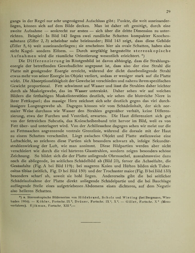 gangs in der Regel nur sehr ungenügend Aufschluss gibt; Punkte, die weit auseinander- liegen, können sich auf dem Bilde decken. Man ist daher oft genötigt, durch eine zweite Aufnahme — senkrecht zur ersten — sich über die dritte Dimension zu unter- richten. Beispiel: In Bild 142 liegen zwei rundliche Schatten kompakter Knochen- substanz (Ziffer 2, 3) scheinbar nahe beieinander; Bild 143 zeigt, dass diese Gebilde (Ziffer 5, 6) weit auseinanderliegen; sie erscheinen hier als ovale Schatten, haben also nicht Kugel- sondern Eiform. — Durch sorgfältig hergestellte stereoskopische Aufnahmen wird die räumliche Orientierung wesentlich erleichtert.*) Die Di ff eren zie ru ng im Röntgenbild ist davon abhängig, dass die Strahlungs- energie der betreffenden Gewebsdichte angepasst ist, dass also der eine Strahl die Platte mit genügender Energie erreicht, während der dicht danebenliegende Strahl etwas mehr von seiner Energie im Objekt verliert, sodass er weniger stark auf die Platte wirkt. Die Absorptionsfähigkeit der Gewebe ist verschieden und nahezu ihrem spezifischen Gewicht proportional. Fett schwimmt auf Wasser und lässt die Strahlen daher leichter durch als Muskelgewebe, das im Wasser untersinkt. Daher sehen wir auf weichen Bildern die fetthaltigen Muskelinterstitien deutlich, wir sehen die blutreiche Niere in ihrer Fettkapsel; das massige Herz zeichnet sich sehr deutlich gegen das viel durch- lässigere Lungengewebe ab. Dagegen können wir vom Schädelinhalt, der sich nor- maler Weise durchaus wie Wasser den Strahlen gegenüber verhält, keine Differen- zierung, etwa der Furchen und Ventrikel, erwarten. Die Haut differenziert sich gut von der fettreichen Subcutis, das Kniescheibenband tritt hervor im Bild, weil es von Fett über- und unterlagert wird. Von der Achillessehne dagegen sehen wir meist nur die an Fettmaschen angrenzende ventrale Grenzlinie, während die dorsale mit der Haut zu einem Schatten verschmilzt. Liegt zwischen Objekt und Platte stellenweise eine Luftschicht, so zeichnen diese Partien sich besonders schwarz ab, infolge Sekundär- strahlenwirkung der Luft, wie man annimmt. Diese Bildpartien werden aber nicht verschleiert wie durch die viel härteren Glasstrahlen, sondern zeigen besonders schöne Zeichnung. So bildet sich die der Platte anliegende Ohrmuschel, ausnahmsweise dazu noch die abliegende, im seitlichen Schädelbild ab (Bild 23), ferner die Achselfalte, die Gesässfalte (Fig. A bei Bild 119); bei mageren Knien und Hüften bilden sich Tuber- ositas tibiae (seitlich, Fig. D bei Bild 150) und der Trochanter maior (Fig. B bei Bild 133) besonders scharf ab, soweit sie hohl liegen. Andererseits gibt die bei seitlicher Schädelaufnahme der Platte direkt anliegende Schädelpartie und die bei Bauchlage aufliegende Stelle eines aufgetriebenen Abdomens einen dichteren, auf dem Negativ also helleren Schatten. *) s. Stereoskopische Bilderserien von Hildebrand, Scholz und Wieting (bei Bergmann, Wies- baden 1904). — Köhler, Fortschr. IX 8, Drüner, Fortschr. IX4, X®. — Gillet, Fortschr. X2 (Mess- verfahren). Ejikman, Fortschr. XIII®.—