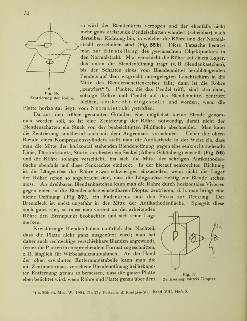 so wird der Blendenkreis verzogen und der ebenfalls nicht mehr ganz kreisrunde Pendelschatten wandert (scheinbar) nach derselben Richtung hin, in welcher die Röhre und der Normal- strahl verschoben sind (Fig. 55 b). Diese Tatsache benützt man zur Einstellung des gewünschten Objektpunktes in den Normalstrahl. Man verschiebt die Röhre auf einem Lager, das unten die Blendenöffnung trägt (z. B. Blendenkästchen), bis der Schatten eines vom Blendenmittel herabhängenden Pendels auf dem wagrecht untergelegten Leuchtschirm in die Mitte des Blendenschattenkreises fällt; dann ist die Röhre „zentriert“ J). Punkte, die das Pendel trifft, sind also dann, Zentrierung der Röhre. solange Röhre und Pendel auf das Blendenmittel zentriert bleiben, senkrecht eingestellt und werden, wenn die Platte horizontal liegt, vom Normalstrahl getroffen. Da aus den früher genannten Gründen eine möglichst kleine Blende genom- men werden soll, so ist eine Zentrierung der Röhre notwendig, damit nicht der Blendenschatten ein Stück von der beabsichtigten Bildfläche abschneidet. Man kann die Zentrierung annähernd auch mit dem Augenmass vornehmen. Ueber der obern Blende eines Kompressionszylinders stellt man die Antikathode in der Weise ein, dass man die Mitte der horizontal stehenden Blendenöffnung gegen eine senkrecht stehende Linie, Türstockkante, Stativ, am besten ein Senkel (Albers-Schönberg) einstellt (Fig. 56) und die Röhre solange verschiebt, bis sich die Mitte der schrägen Antikathoden- fläche ebenfalls auf diese Senkrechte eindeckt. In der hierauf senkrechten Richtung ist die Längsachse der Röhre etwas schwieriger einzustellen, wenn nicht die Lager der Röhre schon so angebracht sind, dass die Längsachse richtig zur Blende stehen muss. An drehbaren Blendenkästchen kann man die Röhre durch horizontales Visieren gegen einen in die Blendenachse einstellbaren Diopter zentrieren, d. h. man bringt eine kleine Oeffnung (Fig. 57), ein Fadenkreuz und den Fokus zur Deckung. Der Brennfleck ist meist ungefähr in der Mitte der Antikathodenfläche. Spiegelt diese noch ganz rein, so muss man vorerst an der arbeitenden Röhre den Brennpunkt beobachten und sich seine Lage merken. Kreisförmige Blenden haben natürlich den Nachteil, dass die Platte nicht ganz ausgenützt wird; man hat daher auch rechteckige verschiebbare Blenden angewandt, ferner die Platten in entsprechendem Format zugeschnitten, z. B. länglich für Wirbelsäulenaufnahmen. An der Hand der oben erwähnten Entfernungstabelle kann man die mit Zentimetermass versehene Blendenöffnung bei bekann- ter Entfernung genau so bemessen, dass die ganze Platte eben belichtet wird, wenn Röhre und Platte genau über dem Zentrierung mittels Diopter. ») s. Münch. Med. W. 1904, Nr. 27; Fortschr. d. Röntgen-Str., Band VIII, Heft 8.