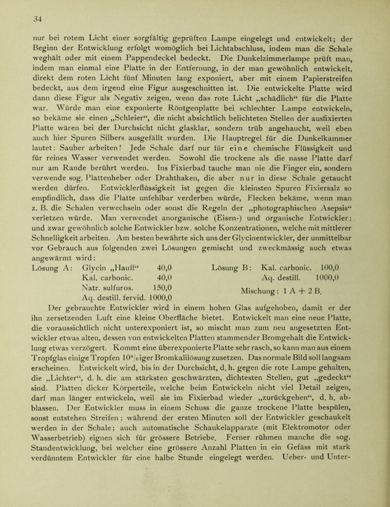 nur bei rotem Licht einer sorgfältig geprüften Lampe eingelegt und entwickelt; der Beginn der Entwicklung erfolgt womöglich bei Lichtabschluss, indem man die Schale weghält oder mit einem Pappendeckel bedeckt. Die Dunkelzimmerlampe prüft man, indem man einmal eine Platte in der Entfernung, in der man gewöhnlich entwickelt, direkt dem roten Licht fünf Minuten lang exponiert, aber mit einem Papierstreifen bedeckt, aus dem irgend eine Figur ausgeschnitten ist. Die entwickelte Platte wird dann diese Figur als Negativ zeigen, wenn das rote Licht „schädlich“ für die Platte war. Würde man eine exponierte Röntgenplatte bei schlechter Lampe entwickeln, so bekäme sie einen „Schleier“, die nicht absichtlich belichteten Stellen der ausfixierten Platte wären bei der Durchsicht nicht glasklar, sondern trüb angehaucht, weil eben auch hier Spuren Silbers ausgefällt wurden. Die Ilauptregel für die Dunkelkammer lautet: Sauber arbeiten! Jede Schale darf nur für eine chemische Flüssigkeit und für reines Wasser verwendet werden. Sowohl die trockene als die nasse Platte darf nur am Rande berührt werden. Ins Fixierbad tauche man nie die Finger ein, sondern verwende sog. Plattenheber oder Drahthaken, die aber nur in diese Schale getaucht werden dürfen. Entwicklerflüssigkeit ist gegen die kleinsten Spuren Fixiersalz so empfindlich, dass die Platte unfehlbar verderben würde, Flecken bekäme, wenn man z. B. die Schalen verwechseln oder sonst die Regeln der „photographischen Asepsis“ verletzen würde. Man verwendet anorganische (Eisen-) und organische Entwickler; und zwar gewöhnlich solche Entwickler bzw. solche Konzentrationen, welche mit mittlerer Schnelligkeit arbeiten. Am besten bewährte sich uns der Glycinentwickler, der unmittelbar vor Gebrauch aus folgenden zwei Lösungen gemischt und zweckmässig auch etwas angewärmt wird: Lösung A: Glycin „Flauff“ 40,0 Lösung B: Kal. carbonic. 100,0 40,0 Aq. destill. 1000,0 150)0 Mischung: 1A + 2B 1000,0 Der gebrauchte Entwickler wird in einem hohen Glas aufgehoben, damit er der ihn zersetzenden Luft eine kleine Oberfläche bietet. Entwickelt man eine neue Platte, die voraussichtlich nicht unterexponiert ist, so mischt man zum neu angesetzten Ent- wickler etwas alten, dessen von entwickelten Platten stammender Bromgehalt die Entwick- lung etwas verzögert. Kommt eine überexponierte Platte sehr rasch, so kann man aus einem Tropfglas einige Tropfen 10°/oiger Bromkalilösung zusetzen. Das normale Bild soll langsam erscheinen. Entwickelt wird, bis in der Durchsicht, d.h. gegen die rote Lampe gehalten, die „Lichter“, d. h. die am stärksten geschwärzten, dichtesten Stellen, gut „gedeckt“ sind. Platten dicker Körperteile, welche beim Entwickeln nicht viel Detail zeigen, darf man länger entwickeln, weil sie im Fixierbad wieder „zurückgehen“, d. h. ab- blassen. Der Entwickler muss in einem Schuss die ganze trockene Platte bespülen, sonst entstehen Streifen ; während der ersten Minuten soll der Entwickler geschaukelt werden in der Schale; auch automatische Schaukelapparate (mit Elektromotor oder Wasserbetrieb) eignen sich für grössere Betriebe. Ferner rühmen manche die sog. Standentwicklung, bei welcher eine grössere Anzahl Platten in ein Gefäss mit stark verdünntem Entwickler für eine halbe Stunde eingelegt werden. Ueber- und Unter- Glycin „Hauff“ Kal. carbonic. Natr. sulfuros. Aq. destill. fervid.