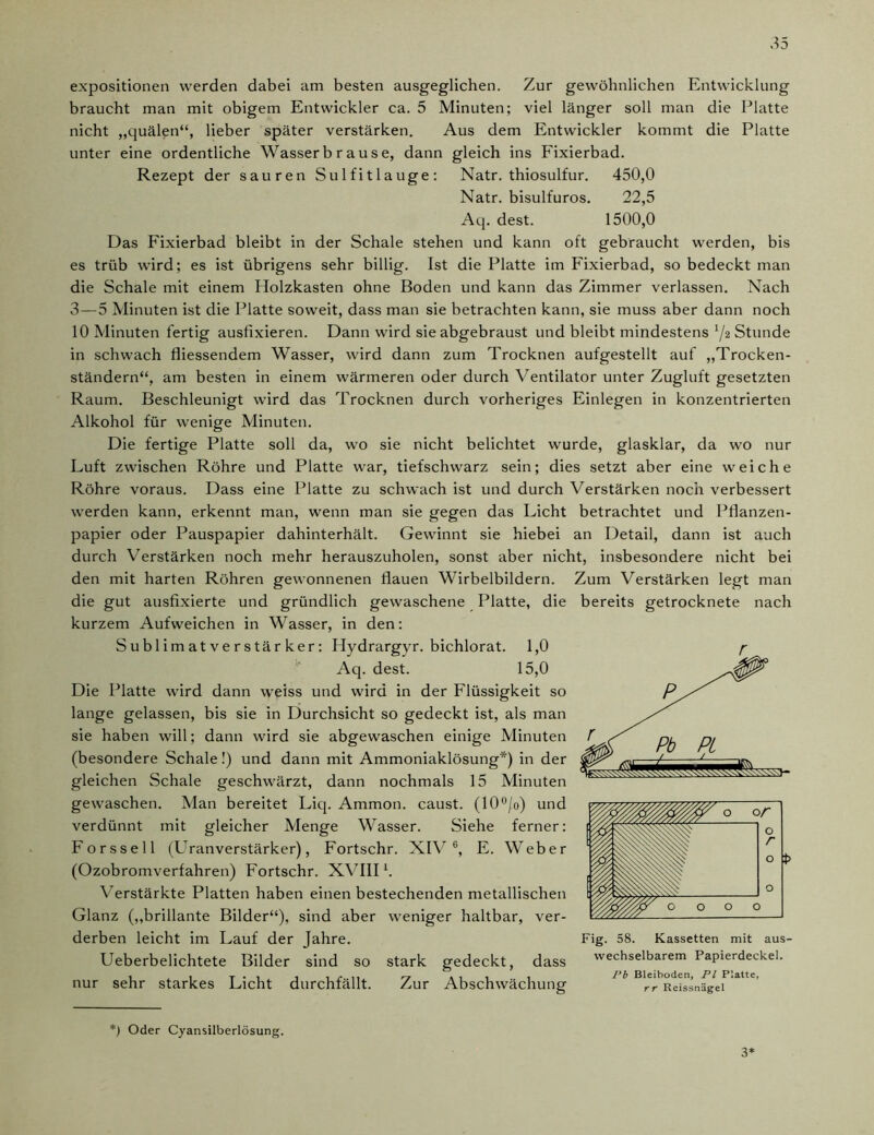 expositionen werden dabei am besten ausgeglichen. Zur gewöhnlichen Entwicklung braucht man mit obigem Entwickler ca. 5 Minuten; viel länger soll man die Platte nicht „quälen“, lieber später verstärken. Aus dem Entwickler kommt die Platte unter eine ordentliche Wasser b r ause, dann gleich ins Fixierbad. Rezept der sauren Sulfitlauge: Natr. thiosulfur. 450,0 Natr. bisulfuros. 22,5 Aq. dest. 1500,0 Das Fixierbad bleibt in der Schale stehen und kann oft gebraucht werden, bis es trüb wird; es ist übrigens sehr billig. Ist die Platte im Fixierbad, so bedeckt man die Schale mit einem Holzkasten ohne Boden und kann das Zimmer verlassen. Nach 3 — 5 Minuten ist die Platte soweit, dass man sie betrachten kann, sie muss aber dann noch 10 Minuten fertig ausfixieren. Dann wird sie abgebraust und bleibt mindestens ljz Stunde in schwach fliessendem Wasser, wird dann zum Trocknen aufgestellt auf „Trocken- ständern“, am besten in einem wärmeren oder durch Ventilator unter Zugluft gesetzten Raum. Beschleunigt wrird das Trocknen durch vorheriges Einlegen in konzentrierten Alkohol für wenige Minuten. Die fertige Platte soll da, wo sie nicht belichtet wurde, glasklar, da wo nur Luft zwischen Röhre und Platte war, tiefschwarz sein; dies setzt aber eine weiche Röhre voraus. Dass eine Platte zu schwach ist und durch Verstärken noch verbessert werden kann, erkennt man, wenn man sie gegen das Licht betrachtet und Pflanzen- papier oder Pauspapier dahinterhält. Gewinnt sie hiebei an Detail, dann ist auch durch Verstärken noch mehr herauszuholen, sonst aber nicht, insbesondere nicht bei den mit harten Röhren gewonnenen flauen Wirbelbildern. Zum Verstärken legt man die gut ausfixierte und gründlich gewaschene Platte, die bereits getrocknete nach kurzem Aufweichen in Wasser, in den: Sublimatverstärker: Hydrargyr. bichlorat. 1,0 Aq. dest. 15,0 Die Platte wird dann weiss und wird in der Flüssigkeit so lange gelassen, bis sie in Durchsicht so gedeckt ist, als man sie haben will; dann wird sie abgewaschen einige Minuten (besondere Schale!) und dann mit Ammoniaklösung*) in der gleichen Schale geschwärzt, dann nochmals 15 Minuten gewaschen. Man bereitet Liq. Ammon, caust. (10°/o) und verdünnt mit gleicher Menge Wasser. Siehe ferner: Forssell (ETranverstärker), Fortschr. XIV G, E. Weber (Ozobromverfahren) Fortschr. XVIIIl. Verstärkte Platten haben einen bestechenden metallischen Glanz („brillante Bilder“), sind aber weniger haltbar, ver- derben leicht im Lauf der Jahre. Ueberbelichtete Bilder sind so stark gedeckt, dass nur sehr starkes Licht durchfällt. Zur Abschwächung Fig. 58. Kassetten mit aus- wechselbarem Papierdeckel. Pb Bleiboden, Fl Platte, rr Reissnägel *) Oder Cyansilberlösung. 3*