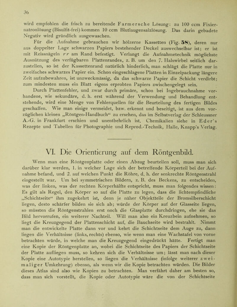 wird empfohlen die frisch zu bereitende Farm ersehe Lösung: zu 100 ccm Fixier- natronlösung (Bisulfit-frei) kommen 10 ccm Blutlaugensalzlösung. Das darin gebadete Negativ wird gründlich ausgewaschen. Für die Aufnahme gebrauchen wir hölzerne Kassetten (Fig. 58), deren nur aus doppelter Lage schwarzen Papiers bestehender Deckel auswechselbar ist; er ist mit Reissnägeln rr am Rand befestigt. Verlangt die Aufnahmetechnik möglichste Ausnützung des verfügbaren Plattenrandes, z. B. um den 7. Halswirbel seitlich dar- zustellen, so ist der Kassettenrand natürlich hinderlich, man schlägt die Platte nur in zweifaches schwarzes Papier ein. Schon eingeschlagene Platten in Einzelpackung längere Zeit aufzubewahren, ist unzweckmässig, da das schwarze Papier die Schicht verdirbt; zum mindesten muss ein Blatt eigens erprobten Papiers zwischengelegt sein. Durch Plattenfehler, und zwar durch primäre, schon bei Ingebrauchnahme vor- handene, wie sekundäre, d. h. erst während der Verwendung und Behandlung ent- stehende, wird eine Menge von Fehlerquellen für die Beurteilung des fertigen Bildes geschaffen. Wie man einige vermeidet, bzw. erkennt und beseitigt, ist aus dem vor- züglichen kleinen „Röntgen-Handbuch“ zu ersehen, das im Selbstverlag der Schleussner A.-G. in Frankfurt erschien und unentbehrlich ist. Chemikalien siehe in Eder’s Rezepte und Tabellen für Photographie und Reprod.-Technik, Halle, Knapp's Verlag. VI. Die Orientierung aut dem Röntgenbild. Wenn man eine Röntgenplatte oder einen Abzug beurteilen soll, muss man sich darüber klar werden, 1. in welcher Lage sich der betreffende Körperteil bei der Auf- nahme befand, und 2. auf welchen Punkt die Röhre, d. h. der senkrechte Röntgenstrahl eingestellt war. Um bei symmetrischen Bildern, z. B. des Beckens, zu entscheiden, was der linken, was der rechten Körperhälfte entspricht, muss man folgendes wissen : Es gilt als Regel, den Körper so auf die Platte zu legen, dass die lichtempfindliche „Schichtseite“ ihm zugekehrt ist, denn je näher Objektteile der Bromsilberschicht liegen, desto schärfer bilden sie sich ab; würde der Körper auf der Glasseite liegen, so müssten die Röntgenstrahlen erst noch die Glasplatte durchdringen, ehe sie das Bild hervorrufen, ein weiterer Nachteil. Will man also ein Kreuzbein aufnehmen, so liegt die Kreuzgegend der Plattenschicht auf, die Bauchseite wird bestrahlt. Nimmt man die entwickelte Platte dann vor und kehrt die Schichtseite dem Auge zu, dann liegen die Verhältnisse (links, rechts) ebenso, wie wenn man eine Wachstafel von vorne betrachten würde, in welche man die Kreuzgegend eingedrückt hätte. Fertigt man eine Kopie der Röntgenplatte an, wobei die Schichtseite des Papiers der Schichtseite der Platte aufliegen muss, so kehren sich die Verhältnisse um; lässt man nach dieser Kopie eine Autotypie herstellen, so liegen die Verhältnisse (infolge weiterer zwei- maliger Umkehrung) ebenso, als wenn wir die Kopie betrachten würden. Die Bilder dieses Atlas sind also wie Kopien zu betrachten. Man verfährt daher am besten so, dass man sich vorstellt, die Kopie oder Autotypie wäre die von der Schichtseite