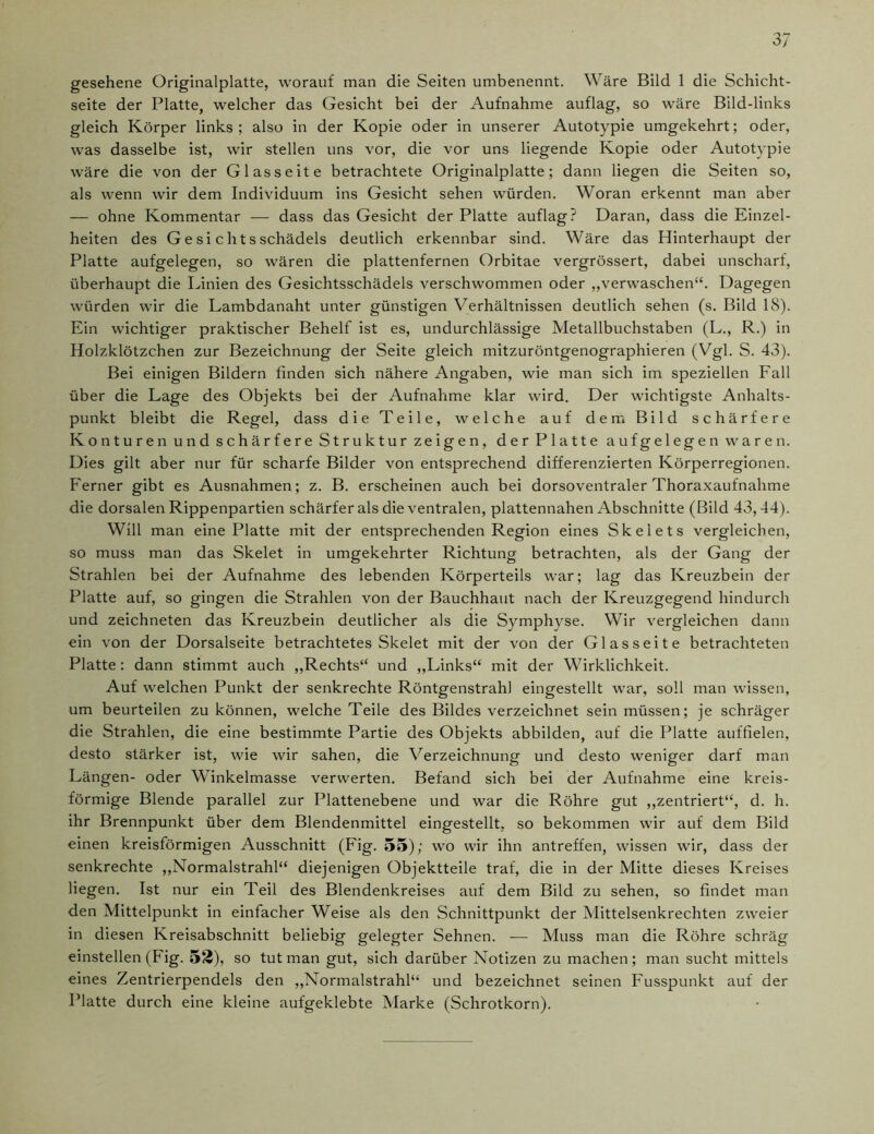 gesehene Originalplatte, worauf man die Seiten umbenennt. Wäre Bild 1 die Schicht- seite der Platte, welcher das Gesicht bei der Aufnahme auflag, so wäre Bild-links gleich Körper links; also in der Kopie oder in unserer Autotypie umgekehrt; oder, was dasselbe ist, wir stellen uns vor, die vor uns liegende Kopie oder Autotypie wäre die von der Glasseite betrachtete Originalplatte; dann liegen die Seiten so, als wenn wir dem Individuum ins Gesicht sehen würden. Woran erkennt man aber — ohne Kommentar — dass das Gesicht der Platte auflag? Daran, dass die Einzel- heiten des Gesichtsschädels deutlich erkennbar sind. Wäre das Hinterhaupt der Platte aufgelegen, so wären die plattenfernen Orbitae vergrössert, dabei unscharf, überhaupt die Linien des Gesichtsschädels verschwommen oder „verwaschen“. Dagegen würden wir die Lambdanaht unter günstigen Verhältnissen deutlich sehen (s. Bild 18). Ein wichtiger praktischer Behelf ist es, undurchlässige Metallbuchstaben (L., R.) in Holzklötzchen zur Bezeichnung der Seite gleich mitzuröntgenographieren (Vgl. S. 43). Bei einigen Bildern finden sich nähere Angaben, wie man sich im speziellen Fall über die Lage des Objekts bei der Aufnahme klar wird. Der wichtigste Anhalts- punkt bleibt die Regel, dass die Teile, welche auf dem Bild schärfere Konturen und schärfere Struktur zeigen, der Platte aufgelegen waren. Dies gilt aber nur für scharfe Bilder von entsprechend differenzierten Körperregionen. Ferner gibt es Ausnahmen; z. B. erscheinen auch bei dorsoventraler Thoraxaufnahme die dorsalen Rippenpartien schärfer als die ventralen, plattennahen Abschnitte (Bild 43,44). Will man eine Platte mit der entsprechenden Region eines Skelets vergleichen, so muss man das Skelet in umgekehrter Richtung betrachten, als der Gang der Strahlen bei der Aufnahme des lebenden Körperteils war; lag das Kreuzbein der Platte auf, so gingen die Strahlen von der Bauchhaut nach der Kreuzgegend hindurch und zeichneten das Kreuzbein deutlicher als die Symphyse. Wir vergleichen dann ein von der Dorsalseite betrachtetes Skelet mit der von der Glas seite betrachteten Platte: dann stimmt auch „Rechts“ und „Links“ mit der Wirklichkeit. Auf welchen Punkt der senkrechte Röntgenstrahl eingestellt war, soll man wissen, um beurteilen zu können, welche Teile des Bildes verzeichnet sein müssen; je schräger die Strahlen, die eine bestimmte Partie des Objekts abbilden, auf die Platte auffielen, desto stärker ist, wie wir sahen, die Verzeichnung und desto weniger darf man Längen- oder Winkelmasse verwerten. Befand sich bei der Aufnahme eine kreis- förmige Blende parallel zur Plattenebene und war die Röhre gut „zentriert“, d. h. ihr Brennpunkt über dem Blendenmittel eingestellt, so bekommen wir auf dem Bild einen kreisförmigen Ausschnitt (Fig. 55); wo wir ihn antreffen, wissen wir, dass der senkrechte „Normalstrahl“ diejenigen Objektteile traf, die in der Mitte dieses Kreises liegen. Ist nur ein Teil des Blendenkreises auf dem Bild zu sehen, so findet man den Mittelpunkt in einfacher Weise als den Schnittpunkt der Mittelsenkrechten zweier in diesen Kreisabschnitt beliebig gelegter Sehnen. — Muss man die Röhre schräg einstellen (Fig. 52), so tut man gut, sich darüber Notizen zu machen; man sucht mittels eines Zentrierpendels den „Normalstrahl“ und bezeichnet seinen Fusspunkt auf der Platte durch eine kleine aufgeklebte Marke (Schrotkorn).