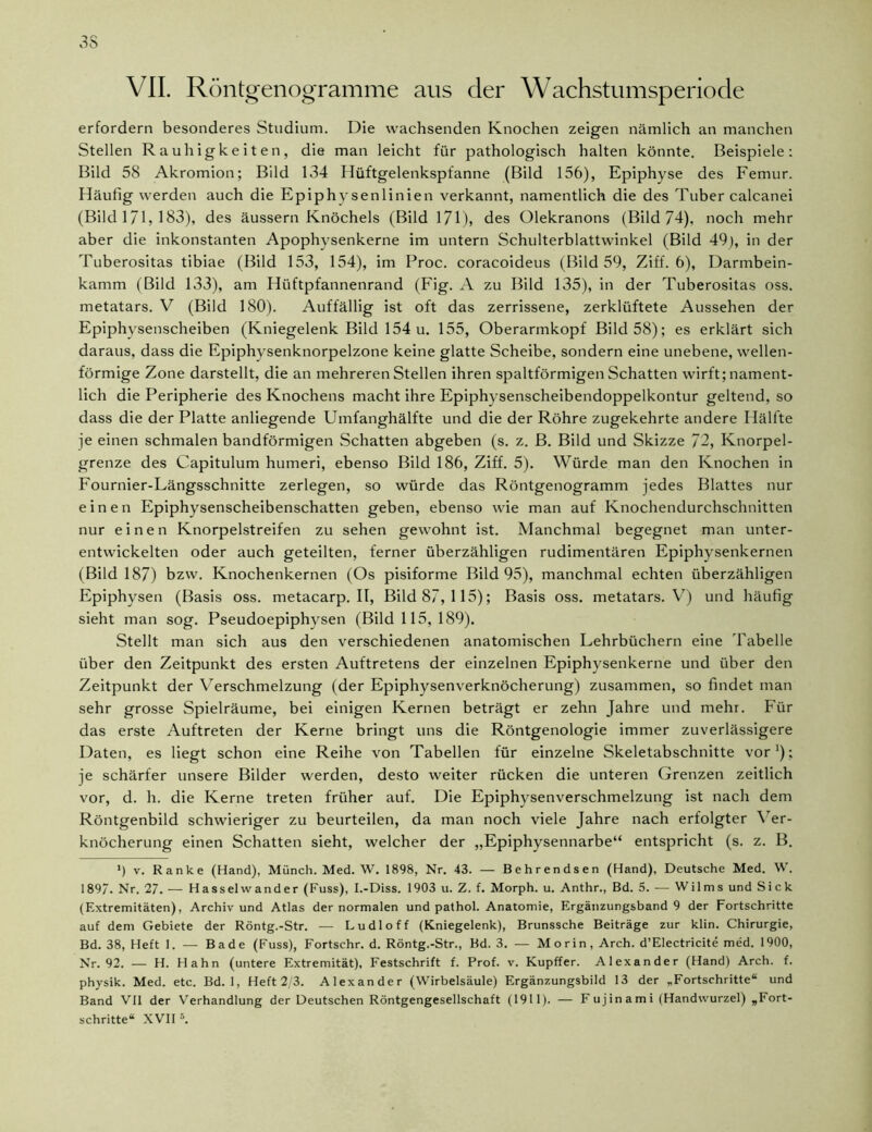 VII. Röntgenogramme aus der Wachstumsperiode erfordern besonderes Studium. Die wachsenden Knochen zeigen nämlich an manchen Stellen Rauhigkeiten, die man leicht für pathologisch halten könnte. Beispiele: Bild 58 Akromion; Bild 134 Hüftgelenkspfanne (Bild 156), Epiphyse des Femur. Häufig werden auch die Epiphysenlinien verkannt, namentlich die des Tuber calcanei (Bild 171, 183), des äussern Knöchels (Bild 171), des Olekranons (Bild 74). noch mehr aber die inkonstanten Apophysenkerne im untern Schulterblattwinkel (Bild 49), in der Tuberositas tibiae (Bild 153, 154), im Proc. coracoideus (Bild 59, Ziff. 6), Darmbein- kamm (Bild 133), am Hüftpfannenrand (Fig. A zu Bild 135), in der Tuberositas oss. metatars. V (Bild 180). Auffällig ist oft das zerrissene, zerklüftete Aussehen der Epiphysenscheiben (Kniegelenk Bild 154 u. 155, Oberarmkopf Bild 58); es erklärt sich daraus, dass die Epiphysenknorpelzone keine glatte Scheibe, sondern eine unebene, wellen- förmige Zone darstellt, die an mehreren Stellen ihren spaltförmigen Schatten wirft; nament- lich die Peripherie des Knochens macht ihre Epiphysenscheibendoppelkontur geltend, so dass die der Platte anliegende Umfanghälfte und die der Röhre zugekehrte andere Hälfte je einen schmalen bandförmigen Schatten abgeben (s. z. B. Bild und Skizze 72, Knorpel- grenze des Capitulum humeri, ebenso Bild 186, Ziff. 5). Würde man den Knochen in Fournier-Längsschnitte zerlegen, so würde das Röntgenogramm jedes Blattes nur einen Epiphysenscheibenschatten geben, ebenso wie man auf Knochendurchschnitten nur einen Knorpelstreifen zu sehen gewohnt ist. Manchmal begegnet man unter- entwickelten oder auch geteilten, ferner überzähligen rudimentären Epiphysenkernen (Bild 187) bzw. Knochenkernen (Os pisiforme Bild 95), manchmal echten überzähligen Epiphysen (Basis oss. metacarp. II, Bild 87, 115); Basis oss. metatars. V7) und häufig sieht man sog. Pseudoepiphysen (Bild 115, 189). Stellt man sich aus den verschiedenen anatomischen Lehrbüchern eine 'Tabelle über den Zeitpunkt des ersten Auftretens der einzelnen Epiphysenkerne und über den Zeitpunkt der Verschmelzung (der Epiphysenverknöcherung) zusammen, so findet man sehr grosse Spielräume, bei einigen Kernen beträgt er zehn Jahre und mehr. Für das erste Auftreten der Kerne bringt uns die Röntgenologie immer zuverlässigere Daten, es liegt schon eine Reihe von Tabellen für einzelne Skeletabschnitte vor1); je schärfer unsere Bilder werden, desto weiter rücken die unteren Grenzen zeitlich vor, d. h. die Kerne treten früher auf. Die Epiphysenverschmelzung ist nach dem Röntgenbild schwieriger zu beurteilen, da man noch viele Jahre nach erfolgter Ver- knöcherung einen Schatten sieht, welcher der „Epiphysennarbe“ entspricht (s. z. B. ') v. Ranke (Hand), Münch. Med. W. 1898, Nr. 43. — Behrendsen (Hand), Deutsche Med. W. 189/. Nr. 27. — Hasselwander (Fuss), I.-Diss. 1903 u. Z. f. Morph, u. Anthr., Bd. 5. — Wilms und Sick (Extremitäten), Archiv und Atlas der normalen und pathol. Anatomie, Ergänzungsband 9 der Fortschritte auf dem Gebiete der Röntg.-Str. — Ludloff (Kniegelenk), Brunssche Beiträge zur klin. Chirurgie, Bd. 38, Heft 1. — Bade (Fuss), Fortschr. d. Röntg.-Str., Bd. 3. — Morin, Arch. d’EIectricite med. 1900, Nr. 92. — H. Hahn (untere Extremität), Festschrift f. Prof. v. Kupffer. Alexander (Hand) Arch. f. physik. Med. etc. Bd. 1, Heft 2/3. Alexander (Wirbelsäule) Ergänzungsbild 13 der „Fortschritte“ und Band VII der Verhandlung der Deutschen Röntgengesellschaft (1911). — Fujinami (Handwurzel) „Fort- schritte“ XVII s.