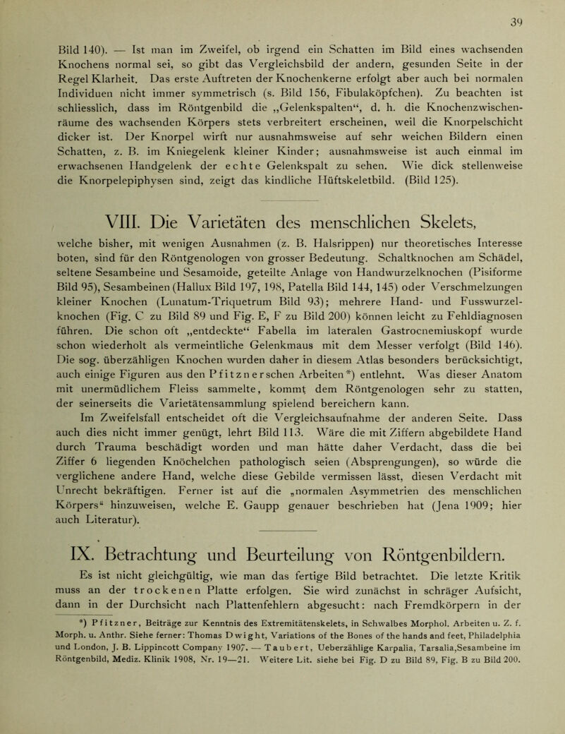 Bild 140). — Ist man im Zweifel, ob irgend ein Schatten im Bild eines wachsenden Knochens normal sei, so gibt das Vergleichsbild der andern, gesunden Seite in der Regel Klarheit. Das erste Auftreten der Knochenkerne erfolgt aber auch bei normalen Individuen nicht immer symmetrisch (s. Bild 156, Fibulaköpfchen). Zu beachten ist schliesslich, dass im Röntgenbild die „Gelenkspalten“, d. h. die Knochenzwischen- räume des wachsenden Körpers stets verbreitert erscheinen, weil die Knorpelschicht dicker ist. Der Knorpel wirft nur ausnahmsweise auf sehr weichen Bildern einen Schatten, z. B. im Kniegelenk kleiner Kinder; ausnahmsweise ist auch einmal im erwachsenen Handgelenk der echte Gelenkspalt zu sehen. Wie dick stellenweise die Knorpelepiphysen sind, zeigt das kindliche Ilüftskeletbild. (Bild 125). VIII. Die Varietäten des menschlichen Skelets, welche bisher, mit wenigen Ausnahmen (z. B. Halsrippen) nur theoretisches Interesse boten, sind für den Röntgenologen von grosser Bedeutung. Schaltknochen am Schädel, seltene Sesambeine und Sesamoide, geteilte Anlage von Handwurzelknochen (Pisiforme Bild 95), Sesambeinen (Hallux Bild 197, 198, Patella Bild 144, 145) oder Verschmelzungen kleiner Knochen (Lunatum-Triquetrum Bild 93); mehrere Hand- und Fusswurzel- knochen (Fig. C zu Bild 89 und Fig. E, F zu Bild 200) können leicht zu Fehldiagnosen führen. Die schon oft „entdeckte“ Fabella im lateralen Gastrocnemiuskopf wurde schon wiederholt als vermeintliche Gelenkmaus mit dem Messer verfolgt (Bild 146). Die sog. überzähligen Knochen wurden daher in diesem Atlas besonders berücksichtigt, auch einige Figuren aus den Pf i t zn ersehen Arbeiten*) entlehnt. Was dieser Anatom mit unermüdlichem Fleiss sammelte, kommt dem Röntgenologen sehr zu statten, der seinerseits die Varietätensammlung spielend bereichern kann. Im Zweifelsfall entscheidet oft die Vergleichsaufnahme der anderen Seite. Dass auch dies nicht immer genügt, lehrt Bild 113. Wäre die mit Ziffern abgebildete Hand durch Trauma beschädigt worden und man hätte daher Verdacht, dass die bei Ziffer 6 liegenden Knöchelchen pathologisch seien (Absprengungen), so würde die verglichene andere Hand, welche diese Gebilde vermissen lässt, diesen Verdacht mit Unrecht bekräftigen. Ferner ist auf die „normalen Asymmetrien des menschlichen Körpers“ hinzuweisen, welche E. Gaupp genauer beschrieben hat (Jena 1909; hier auch Literatur). IX. Betrachtung und Beurteilung von Röntgenbildern. Es ist nicht gleichgültig, wie man das fertige Bild betrachtet. Die letzte Kritik muss an der trockenen Platte erfolgen. Sie wird zunächst in schräger Aufsicht, dann in der Durchsicht nach Plattenfehlern abgesucht: nach Fremdkörpern in der *) Pfitzner, Beiträge zur Kenntnis des Extremitätenskelets, in Schwalbes Morphol. Arbeiten u. Z. f. Morph, u. Anthr. Siehe ferner: Thomas D wight, Variations of the Bones of the hands and feet, Philadelphia und London, J. B. Lippincott Company 1907. — Taubert, Ueberzählige Karpalia, Tarsalia,Sesambeine im Röntgenbild, Mediz. Klinik 1908, Nr. 19—21. Weitere Lit. siehe bei Fig. D zu Bild 89, Fig. B zu Bild 200.