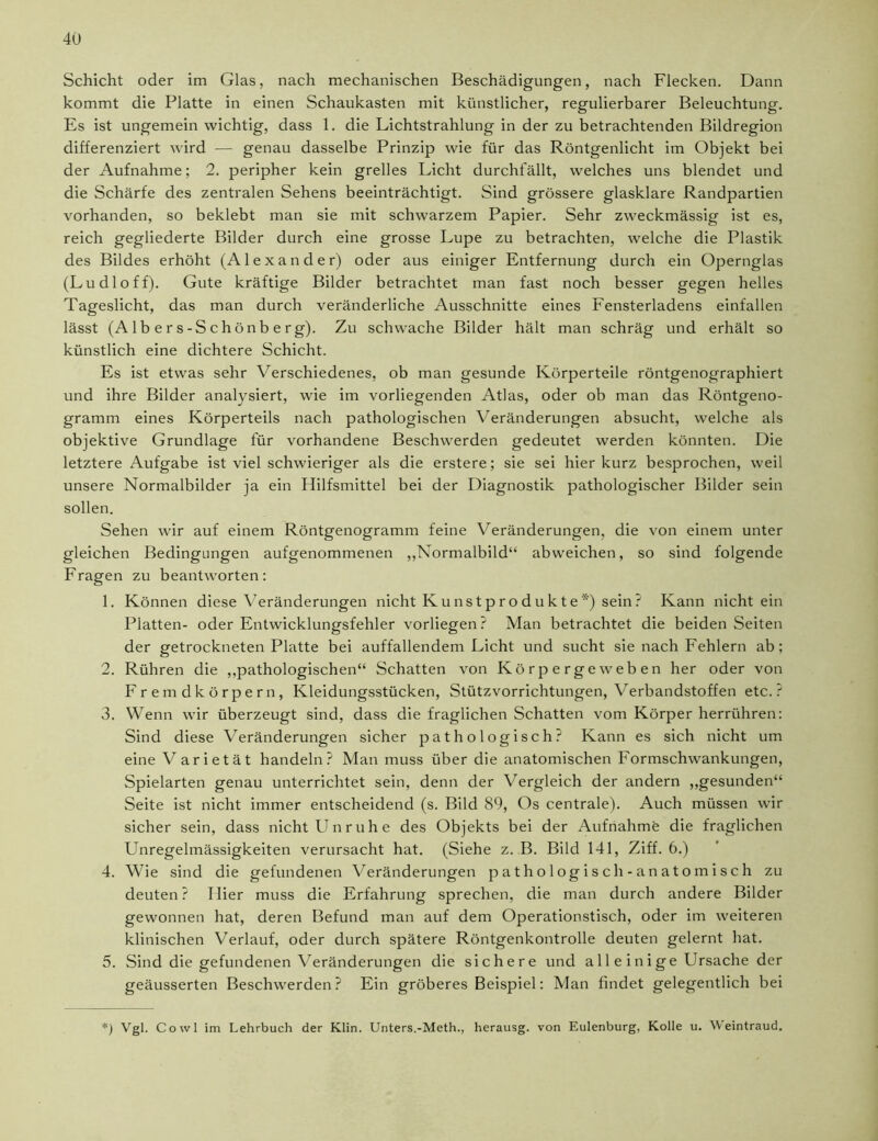Schicht oder im Glas, nach mechanischen Beschädigungen, nach Flecken. Dann kommt die Platte in einen Schaukasten mit künstlicher, regulierbarer Beleuchtung. Es ist ungemein wichtig, dass 1. die Lichtstrahlung in der zu betrachtenden Bildregion differenziert wird — genau dasselbe Prinzip wie für das Röntgenlicht im Objekt bei der Aufnahme; 2. peripher kein grelles Licht durchfällt, welches uns blendet und die Schärfe des zentralen Sehens beeinträchtigt. Sind grössere glasklare Randpartien vorhanden, so beklebt man sie mit schwarzem Papier. Sehr zweckmässig ist es, reich gegliederte Bilder durch eine grosse Lupe zu betrachten, welche die Plastik des Bildes erhöht (Alexander) oder aus einiger Entfernung durch ein Opernglas (Ludloff). Gute kräftige Bilder betrachtet man fast noch besser gegen helles Tageslicht, das man durch veränderliche Ausschnitte eines Fensterladens einfallen lässt (Albers-Schönberg). Zu schwache Bilder hält man schräg und erhält so künstlich eine dichtere Schicht. Es ist etwas sehr Verschiedenes, ob man gesunde Körperteile röntgenographiert und ihre Bilder analysiert, wie im vorliegenden Atlas, oder ob man das Röntgeno- gramm eines Körperteils nach pathologischen Veränderungen absucht, welche als objektive Grundlage für vorhandene Beschwerden gedeutet werden könnten. Die letztere Aufgabe ist viel schwieriger als die erstere; sie sei hier kurz besprochen, weil unsere Normalbilder ja ein Hilfsmittel bei der Diagnostik pathologischer Bilder sein sollen. Sehen wir auf einem Röntgenogramm feine Veränderungen, die von einem unter gleichen Bedingungen aufgenommenen „Normalbild“ abweichen, so sind folgende Fragen zu beantworten: 1. Können diese Veränderungen nicht K u ns t p ro d u kt e *) sein ? Kann nichtein Platten- oder Entwicklungsfehler vorliegen? Man betrachtet die beiden Seiten der getrockneten Platte bei auffallendem Licht und sucht sie nach Fehlern ab: 2. Rühren die „pathologischen“ Schatten von Körpergeweben her oder von Fremdkörpern, Kleidungsstücken, Stützvorrichtungen, Verbandstoffen etc.? 3. Wenn wir überzeugt sind, dass die fraglichen Schatten vom Körper herrühren: Sind diese Veränderungen sicher pathologisch? Kann es sich nicht um eine V arietät handeln? Man muss über die anatomischen Formschwankungen, Spielarten genau unterrichtet sein, denn der Vergleich der andern „gesunden“ Seite ist nicht immer entscheidend (s. Bild 89, Os centrale). Auch müssen wir sicher sein, dass nicht Unruhe des Objekts bei der Aufnahme die fraglichen Unregelmässigkeiten verursacht hat. (Siehe z. B. Bild 141, Ziff. 6.) 4. Wie sind die gefundenen Veränderungen pathologisch-anatomisch zu deuten ? Hier muss die Erfahrung sprechen, die man durch andere Bilder gewonnen hat, deren Befund man auf dem Operationstisch, oder im weiteren klinischen Verlauf, oder durch spätere Röntgenkontrolle deuten gelernt hat. 5. Sind die gefundenen Veränderungen die sichere und all e inige Ursache der geäusserten Beschwerden? Ein gröberes Beispiel: Man findet gelegentlich bei *) Vgl. Cowl im Lehrbuch der Klin. Unters.-Meth., herausg. von Eulenburg, Kolle u. Weintraud.