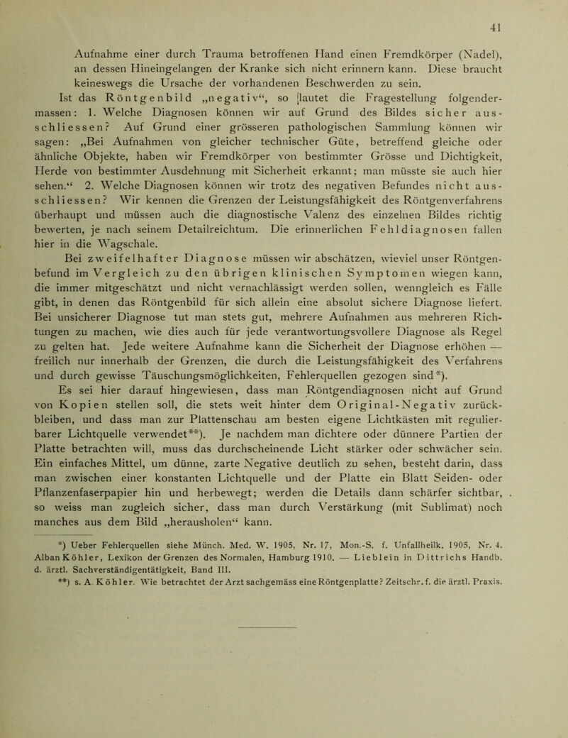 Aufnahme einer durch Trauma betroffenen Hand einen Fremdkörper (Nadel), an dessen Hineingelangen der Kranke sich nicht erinnern kann. Diese braucht keineswegs die Ursache der vorhandenen Beschwerden zu sein. Ist das Röntge nbild „negativ“, so [lautet die Fragestellung folgender- massen: 1. Welche Diagnosen können wir auf Grund des Bildes sicher aus- schliessen? Auf Grund einer grösseren pathologischen Sammlung können wir sagen: „Bei Aufnahmen von gleicher technischer Güte, betreffend gleiche oder ähnliche Objekte, haben wir Fremdkörper von bestimmter Grösse und Dichtigkeit, Herde von bestimmter Ausdehnung mit Sicherheit erkannt; man müsste sie auch hier sehen.“ 2. Welche Diagnosen können wir trotz des negativen Befundes nicht aus- schliessen? Wir kennen die Grenzen der Leistungsfähigkeit des Röntgenverfahrens überhaupt und müssen auch die diagnostische Valenz des einzelnen Bildes richtig bewerten, je nach seinem Detailreichtum. Die erinnerlichen Fehldiagnosen fallen hier in die Wagschale. Bei zweifelhafter Diagnose müssen wir abschätzen, wieviel unser Röntgen- befund im Vergleich zu den übrigen klinischen Symptomen wiegen kann, die immer mitgeschätzt und nicht vernachlässigt werden sollen, wenngleich es Fälle gibt, in denen das Röntgenbild für sich allein eine absolut sichere Diagnose liefert. Bei unsicherer Diagnose tut man stets gut, mehrere Aufnahmen aus mehreren Rich- tungen zu machen, wie dies auch für jede verantwortungsvollere Diagnose als Regel zu gelten hat. Jede weitere Aufnahme kann die Sicherheit der Diagnose erhöhen — freilich nur innerhalb der Grenzen, die durch die Leistungsfähigkeit des Verfahrens und durch gewisse Täuschungsmöglichkeiten, Fehlerquellen gezogen sind*). Es sei hier darauf hingewiesen, dass man Röntgendiagnosen nicht auf Grund von Kopien stellen soll, die stets weit hinter dem Original-Negativ Zurück- bleiben, und dass man zur Plattenschau am besten eigene Lichtkästen mit regulier- barer Lichtquelle verwendet**). Je nachdem man dichtere oder dünnere Partien der Platte betrachten will, muss das durchscheinende Licht stärker oder schwächer sein. Ein einfaches Mittel, um dünne, zarte Negative deutlich zu sehen, besteht darin, dass man zwischen einer konstanten Lichtquelle und der Platte ein Blatt Seiden- oder Pflanzenfaserpapier hin und herbewegt; werden die Details dann schärfer sichtbar, so weiss man zugleich sicher, dass man durch Verstärkung (mit Sublimat) noch manches aus dem Bild „herausholen“ kann. *) Ueber Fehlerquellen siehe Münch. Med. W. 1905, Nr. 17, Mon.-S. f. Unfallheilk. 1905, Nr. 4. Alban Köhler, Lexikon der Grenzen des Normalen, Hamburg 1910. — Lieblein in Dittrichs Handb. d. ärztl. Sachverständigentätigkeit, Band III. **) s. A. Köhler. Wie betrachtet der Arzt sachgemäss eine Röntgenplatte ? Zeitschr.f. die ärztl. Praxis.