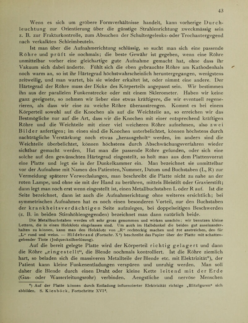 Wenn es sich um gröbere Formverhältnisse handelt, kann vorherige Durch- leuchtung zur Orientierung über die günstige Strahlenrichtung zweckmässig sein z. B. zur Frakturkontrolle, zum Absuchen der Schultergelenks-oder Trochantergegend nach verkalkten Schleimbeuteln. Ist man über die Aufnahmerichtung schlüssig, so sucht man sich eine passende Röhre und prüft sie nochmals; die beste Gewähr ist gegeben, wenn eine Röhre unmittelbar vorher eine gleichartige gute Aufnahme gemacht hat, ohne dass ihr Vakuum sich dabei änderte. Fühlt sich die eben gebrauchte Röhre am Kathodenhals noch warm an, so ist ihr Härtegrad höchstwahrscheinlich heruntergegangen, wenigstens zeitweilig, und man wartet, bis sie wieder erkaltet ist, oder nimmt eine andere. Der Härtegrad der Röhre muss der Dicke des Körperteils angepasst sein. Wir bestimmen ihn aus der parallelen Funkenstrecke oder mit einem Sklerometer. Haben wir keine ganz geeignete, so nehmen wir lieber eine etwas kräftigere, die wir eventuell regene- rieren, als dass wir eine zu weiche Röhre überanstrengen. Kommt es bei einem Körperteil sowohl auf die Knochen als auf die Weichteile an, so erreichen wir das Bestmögliche nur auf die Art, dass wir die Knochen mit einer entsprechend kräftigen Röhre und die Weichteile mit einer viel weicheren Röhre aufnehmen, also zwei Bilder anfertigen; im einen sind die Knochen unterbelichtet, können höchstens durch nachträgliche Verstärkung noch etwas „herausgeholt“ werden, im andern sind die Weichteile überbelichtet, können höchstens durch Abschwächungsverfahren wieder sichtbar gemacht werden. Hat man die passende Röhre gefunden, oder sich eine solche auf den gewünschten Härtegrad eingestellt, so holt man aus dem Plattenvorrat eine Platte und legt sie in der Dunkelkammer ein. Man bezeichnet sie unmittelbar vor der Aufnahme mit Namen des Patienten, Nummer, Datum und Buchstaben (L, R) zur Vermeidung späterer Verwechslungen, man beschreibt die Platte nicht zu nahe an der roten Lampe, und ohne sie mit der Hand zu berühren, mittels Bleistift oder Gravierstift; dann legt man noch erst wenn eingestellt ist, einen Metallbuchstaben L oder R auf. Ist die Seite bezeichnet, dann ist auch die Aufnahmerichtung ohne weiteres ersichtlich; bei symmetrischen Aufnahmen hat es noch einen besonderen Vorteil, nur den Buchstaben der krankheitsverdächtigen Seite aufzulegen, bei doppelseitigen Beschwerden (z. B. in beiden Stirnhöhlengegenden) bezeichnet man dann natürlich beide. Die Metallbuchstaben werden oft sehr gross genommen und wirken unschön; wir benutzen kleine Lettern, die in einen Holzklotz eingelassen sind. Um auch im Halbdunkel die beiden gut auseinander- halten zu können, kann man den Holzklotz von ,,R“ rechteckig machen und rot anstreichen, den für „L“ rund und weiss. — Hildebrand (Fortschr. X4) beschreibt das Papier über der Platte mit schatten- gebender Tinte (Jodquecksilberlösung). Auf die bereit gelegte Platte wird der Körperteil richtig gelagert und dann die Röhre „eingestellt“, die Blende nochmals kontrolliert. Ist die Röhre ziemlich hart, so beladen sich die massiveren Metallteile der Blende etc. mit Elektrizität*), der Patient kann kleine Funkenentladungen verspüren und unruhig werden. Man soll daher die Blende durch einen Draht oder kleine Kette leitend mit der Erde (Gas- oder Wasserleitungsrohr) verbinden. Aengstliche und nervöse Menschen *) Auf der Platte können durch Entladung influenzierter Elektrizität richtige „Blitzfiguren“ sich abbilden. S. Kienböck, Fortschritte XVI3.