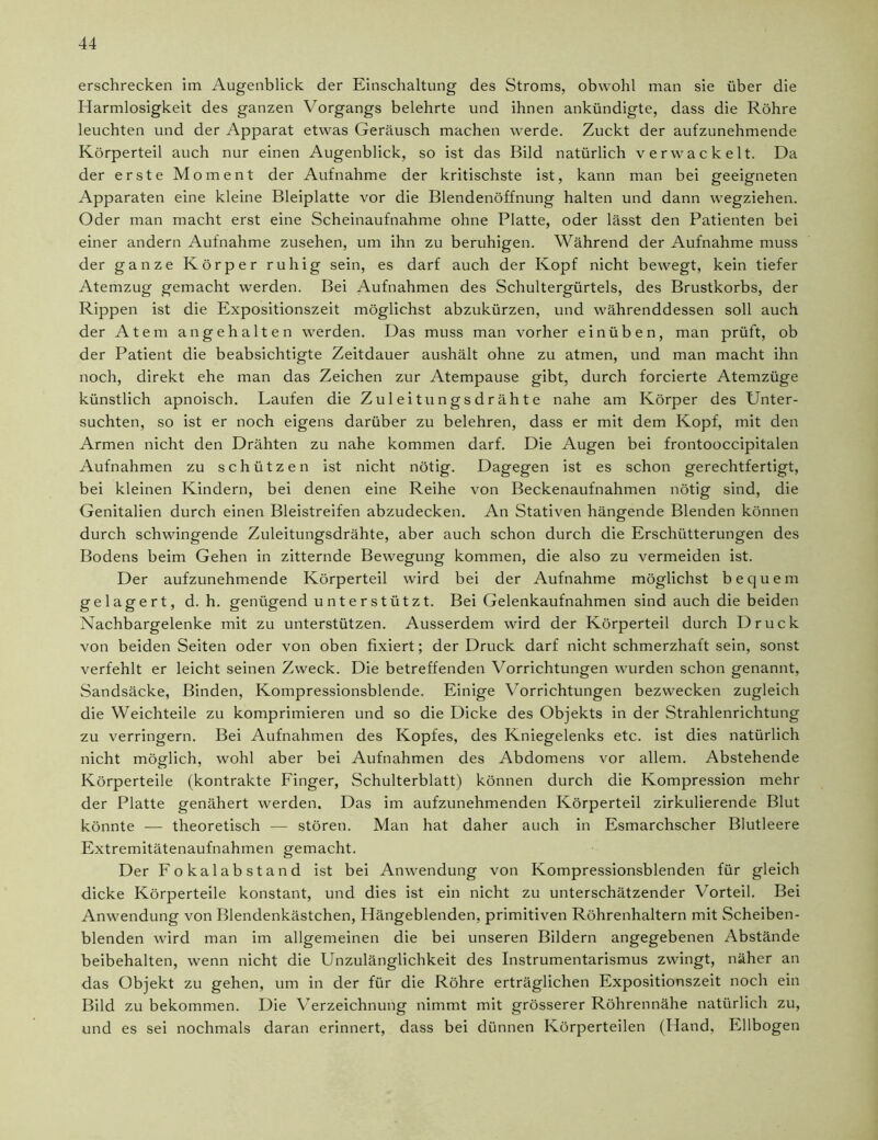 erschrecken im Augenblick der Einschaltung des Stroms, obwohl man sie über die Harmlosigkeit des ganzen Vorgangs belehrte und ihnen ankündigte, dass die Röhre leuchten und der Apparat etwas Geräusch machen werde. Zuckt der aufzunehmende Körperteil auch nur einen Augenblick, so ist das Bild natürlich verwackelt. Da der erste Moment der Aufnahme der kritischste ist, kann man bei geeigneten Apparaten eine kleine Bleiplatte vor die Blendenöffnung halten und dann wegziehen. Oder man macht erst eine Scheinaufnahme ohne Platte, oder lässt den Patienten bei einer andern Aufnahme Zusehen, um ihn zu beruhigen. Während der Aufnahme muss der ganze Körper ruhig sein, es darf auch der Kopf nicht bewegt, kein tiefer Atemzug gemacht werden. Bei Aufnahmen des Schultergürtels, des Brustkorbs, der Rippen ist die Expositionszeit möglichst abzukürzen, und währenddessen soll auch der Atem an ge halten werden. Das muss man vorher einüb en, man prüft, ob der Patient die beabsichtigte Zeitdauer aushält ohne zu atmen, und man macht ihn noch, direkt ehe man das Zeichen zur Atempause gibt, durch forcierte Atemzüge künstlich apnoisch. Laufen die Zuleitungsdrähte nahe am Körper des Unter- suchten, so ist er noch eigens darüber zu belehren, dass er mit dem Kopf, mit den Armen nicht den Drähten zu nahe kommen darf. Die Augen bei frontooccipitalen Aufnahmen zu schützen ist nicht nötig. Dagegen ist es schon gerechtfertigt, bei kleinen Kindern, bei denen eine Reihe von Beckenaufnahmen nötig sind, die Genitalien durch einen Bleistreifen abzudecken. An Stativen hängende Blenden können durch schwingende Zuleitungsdrähte, aber auch schon durch die Erschütterungen des Bodens beim Gehen in zitternde Bewegung kommen, die also zu vermeiden ist. Der aufzunehmende Körperteil wird bei der Aufnahme möglichst bequem gelagert, d. h. genügend unterstützt. Bei Gelenkaufnahmen sind auch die beiden Nachbargelenke mit zu unterstützen. Ausserdem wird der Körperteil durch Druck von beiden Seiten oder von oben fixiert; der Druck darf nicht schmerzhaft sein, sonst verfehlt er leicht seinen Zweck. Die betreffenden Vorrichtungen wurden schon genannt, Sandsäcke, Binden, Kompressionsblende. Einige Vorrichtungen bezwecken zugleich die Weichteile zu komprimieren und so die Dicke des Objekts in der Strahlenrichtung zu verringern. Bei Aufnahmen des Kopfes, des Kniegelenks etc. ist dies natürlich nicht möglich, wohl aber bei Aufnahmen des Abdomens vor allem. Abstehende Körperteile (kontrakte Finger, Schulterblatt) können durch die Kompression mehr der Platte genähert werden. Das im aufzunehmenden Körperteil zirkulierende Blut könnte — theoretisch — stören. Man hat daher auch in Esmarchscher Blutleere Extremitätenaufnahmen gemacht. Der Fokalabstand ist bei Anwendung von Kompressionsblenden für gleich dicke Körperteile konstant, und dies ist ein nicht zu unterschätzender Vorteil. Bei Anwendung von Blendenkästchen, Hängeblenden, primitiven Röhrenhaltern mit Scheiben- blenden wird man im allgemeinen die bei unseren Bildern angegebenen Abstände beibehalten, wenn nicht die Unzulänglichkeit des Instrumentarismus zwingt, näher an das Objekt zu gehen, um in der für die Röhre erträglichen Expositionszeit noch ein Bild zu bekommen. Die Verzeichnung nimmt mit grösserer Röhrennähe natürlich zu, und es sei nochmals daran erinnert, dass bei dünnen Körperteilen (Hand, Ellbogen