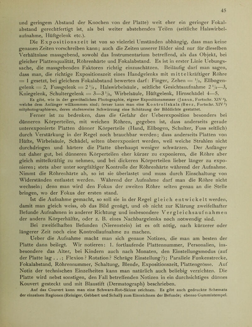 und geringem Abstand der Knochen von der Platte) weit eher ein geringer Fokal- abstand gerechtfertigt ist, als bei weiter abstehenden Teilen (seitliche Halswirbel- aufnahme, Hüftgelenk etc.). Die Expositionszeit ist von so vielerlei Umständen abhängig, dass man keine genauen Zeiten vorschreiben kann; auch die Zeiten unserer Bilder sind nur für dieselben Verhältnisse massgebend, sowohl das Instrumentarium betreffend, als das Objekt, bei gleicher Plattenqualität, Röhrenhärte und Fokalabstand. Es ist in erster Linie Uebungs- sache, die massgebenden Faktoren richtig einzuschätzen. Beiläufig darf man sagen, dass man, die richtige Expositionszeit eines Handgelenks mit mitte 1 kräftiger Röhre = 1 gesetzt, bei gleichem Fokalabstand bewerten darf: Finger, Zehen = J/2, Ellbogen- gelenk — 2, Fussgelenk = 2 72, Halswirbelsäule, seitliche Gesichtsaufnahme 272—3, Kniegelenk, Schultergelenk = 3—3 72, Wirbelsäule, Hüftgelenk, Hirnschädel 4—5. Es gibt, wie in der gewöhnlichen Photographie, eigene Expositionsmesser (Janus, Fortschr. XIV4), welche dem Anfänger willkommen sind; ferner kann man eine Ko n tro 11 ska la (B ee z , Fortschr. XIV :!) mitphotographieren, deren stufenweise Schwärzung eine Schätzung der Bilddichte gestattet. Ferner ist zu bedenken, dass die Gefahr der Ueberexposition besonders bei dünneren Körperteilen, mit weichen Röhren, gegeben ist, dass anderseits gerade unterexponierte Platten dünner Körperteile (Hand, Ellbogen, Schulter, Fuss seitlich) durch Verstärkung in der Regel noch brauchbar werden; dass anderseits Platten von Hüfte, Wirbelsäule, Schädel, selten überexponiert werden, weil weiche Strahlen nicht durchdringen und härtere die Platte überhaupt weniger schwärzen. Der Anfänger tut daher gut, bei dünneren Körperteilen eher kürzer zu exponieren, die Röhre aber gleich mittelkräftig zu nehmen, und bei dickeren Körperteilen lieber länger zu expo- nieren; stets aber unter sorgfältiger Kontrolle der Röhrenhärte während der Aufnahme. Nimmt die Röhrenhärte ab, so ist sie überlastet und muss durch Einschaltung von Widerständen entlastet werden. Während der Aufnahme darf man die Röhre nicht wechseln; denn man wird den Fokus der zweiten Röhre selten genau an die Stelle bringen, wo der Fokus der ersten stand. Ist die Aufnahme gemacht, so soll sie in der Regel gleich entwickelt werden, damit man gleich weiss, ob das Bild genügt, und ob nicht zur Klärung zweifelhafter Befunde Aufnahmen in anderer Richtung und insbesondere Vergleichsaufnahmen der andern Körperhälfte, oder z. B. eines Nachbargelenks noch notwendig sind. Bei zweifelhaften Befunden (Nierenstein) ist es oft nötig, nach kürzerer oder längerer Zeit noch eine Kontrollaufnahme zu machen. Ueber die Aufnahme macht man sich genaue Notizen, die man am besten der Platte dann beilegt. Wir notieren: 1. fortlaufende Plattennummer, Personalien, ins- besondere das Alter, bei Kindern auch nach Monaten, den Einstellungsmodus (auf der Platte lag . . .; Flexion? Rotation? Schräge Einstellung?); Parallele Funkenstrecke, Fokalabstand, Röhrennummer, Schaltung, Blende, Expositionszeit, Plattengrösse. Auf Notiz der technischen Einzelheiten kann man natürlich auch beliebig verzichten. Die Platte wird nebst sonstigen, den Fall betreffenden Notizen in ein durchsichtiges dünnes Kouvert gesteckt und mit Blaustift (Dermatograph) beschrieben. Auf das Couvert kann man eine Schwarz-Rot-Skizze zeichnen. Es gibt auch gedruckte Schemata der einzelnen Regionen (Reiniger, Gebbert und Schall) zum Einzeichnen der Befunde; ebenso Gummistempel.