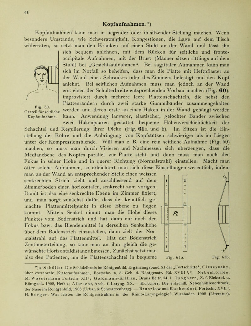 45 Fig. 60. Kopfaufnahmen. *) Kopfaufnahmen kann man in liegender oder in sitzender Stellung machen. Wenn besondere Umstände, wie Schweratmigkeit, Kongestionen, die Lage auf dem Tisch widerraten, so setzt man den Kranken auf einen Stuhl an der Wand und lässt ihn sich bequem anlehnen, mit dem Rücken für seitliche und fronto- occipitale Aufnahmen, mit der Brust (Männer sitzen rittlings auf dem Stuhl) bei „Gesichtsaufnahmen“. Bei sagittalen Aufnahmen kann man sich im Notfall so behelfen, dass man die Platte mit Heftpflaster an der Wand eines Schrankes oder des Zimmers befestigt und den Kopf anlehnt. Bei seitlichen Aufnahmen muss man jedoch an der Wand erst einen der Schulterbreite entsprechenden Vorbau machen (Fig. 60), improvisiert durch mehrere leere Plattenschachteln, die nebst den Plattenrändern durch zwei starke Gummibänder zusammengehalten Gestell für seitliche werden und deren erste an einen Haken in der Wand gehängt werden Kopfaufnahme, kann. Anwendung längerer, elastischer, gelochter Bänder zwischen zwei Hakenpaaren gestattet bequeme Höhenverschieblichkeit der Schachtel und Regulierung ihrer Dicke (Fig. 61a und b). Im Sitzen ist die Ein- stellung der Röhre und die Anbringung von Kopfstützen schwieriger als im Liegen unter der Kompressionsblende. Will man z. B. eine rein seitliche Aufnahme (Fig. 60) machen, so muss man durch Visieren und Nachmessen sich überzeugen, dass die Medianebene des Kopfes parallel zur Platte steht und dann muss man noch den Fokus in seiner Höhe und in querer Richtung (Normalstrahl) einstellen. Macht man öfter solche Aufnahmen, so erleichtert man sich diese Einstellungen wesentlich, indem man an der Wand an entsprechender Stelle einen weissen senkrechten Strich zieht und anschliessend auf dem Zimmerboden einen horizontalen, senkrecht zum vorigen. Damit ist also eine senkrechte Ebene im Zimmer fixiert, und man sorgt zunächst dafür, dass der kenntlich ge- machte Plattenmittelpunkt in diese Ebene zu liegen kommt. Mittels Senkel nimmt man die Höhe dieses Punktes vom Bodenstrich und hat dann nur noch den Fokus bzw. das Blendenmittel in derselben Senkelhöhe über dem Bodenstrich einzustellen, dann zielt der Nor- malstrahl auf das Plattenmittel. Hat der Bodenstrich Zentimeterteilung, so kann man an ihm gleich die ge- j wünschte Horizontaldistanz abmessen. Zunächst setzt man PL also den Patienten, um die Plattenschachtel in bequeme Fig. 61 a. Fig. 61b. *) s. Schüller, Die Schädelbasis im Röntgenbild, Ergänzungsband XI der „Fortschritte“. C ieszynskv, über extraorale Kieferaufnahmen, Fortschr. a. d. Geb. d. Röntgenstr. Bd. XVIII J, 2. Nebenhöhlen: M. Wassermann Fortschr. XII5; Goldmann-Killian, Bruns Beitr. 54, 1. Jungherr, Z. f. Elektrol. u. Röntgenk. 1908, Heft 4 ; Albrecht, Arch. f. Laryng. XX. — Kuttner, Die entzündl. Nebenhöhlenerkrank. der Nase im Röntgenbild, 1908 (Urban & Schwarzenberg). — Brunzlow und Kuchendorf, I* ortschr. X VIIl. H. Burger, Was leisten die Röntgenstrahlen in der Rhino-Laryngologie? Wiesbaden 1908 (Literatur).