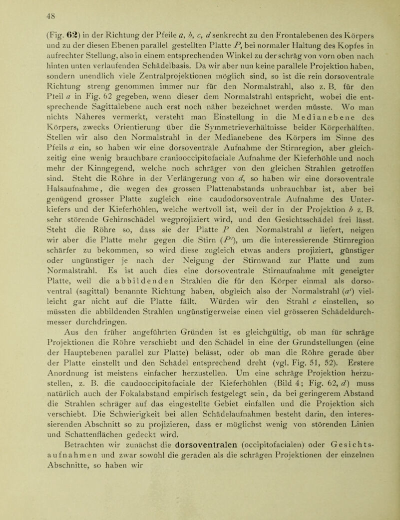 (Fig. 62) in der Richtung der Pfeile a, b, c, d senkrecht zu den Frontalebenen des Körpers und zu der diesen Ebenen parallel gestellten Platte P, bei normaler Haltung des Kopfes in aufrechter Stellung, also in einem entsprechenden Winkel zu der schräg von vorn oben nach hinten unten verlaufenden Schädelbasis. Da wir aber nun keine parallele Projektion haben, sondern unendlich viele Zentralprojektionen möglich sind, so ist die rein dorsoventrale Richtung streng genommen immer nur für den Normalstrahl, also z. B. für den Pteil a in Fig. 62 gegeben, wenn dieser dem Normalstrahl entspricht, wobei die ent- sprechende Sagittalebene auch erst noch näher bezeichnet werden müsste. Wo man nichts Näheres vermerkt, versteht man Einstellung in die Medianebene des Körpers, zwecks Orientierung über die Symmetrieverhältnisse beider Körperhälften. Stellen wir also den Normalstrahl in der Medianebene des Körpers im Sinne des Pfeils a ein, so haben wir eine dorsoventrale Aufnahme der Stirnregion, aber gleich- zeitig eine wenig brauchbare craniooccipitofaciale Aufnahme der Kieferhöhle und noch mehr der Kinngegend, welche noch schräger von den gleichen Strahlen getroffen sind. Steht die Röhre in der Verlängerung von </, so haben wir eine dorsoventrale Halsaufnahme, die wegen des grossen Plattenabstands unbrauchbar ist, aber bei genügend grosser Platte zugleich eine caudodorsoventrale Aufnahme des Unter- kiefers und der Kieferhöhlen, welche wertvoll ist, weil der in der Projektion b z. B. sehr störende Gehirnschädel wegprojiziert wird, und den Gesichtsschädel frei lässt. Steht die Röhre so, dass sie der Platte P den Normalstrahl a liefert, neigen wir aber die Platte mehr gegen die Stirn (P‘), um die interessierende Stirnregion schärfer zu bekommen, so wird diese zugleich etwas anders projiziert, günstiger oder ungünstiger je nach der Neigung der Stirnwand zur Platte und zum Normalstrahl. Es ist auch dies eine dorsoventrale Stirnaufnahme mit geneigter Platte, weil die abbildenden Strahlen die für den Körper einmal als dorso- ventral (sagittal) benannte Richtung haben, obgleich also der Normalstrahl («') viel- leicht gar nicht auf die Platte fällt. Würden wir den Strahl e einstellen, so müssten die abbildenden Strahlen ungünstigerweise einen viel grösseren Schädeldurch- messer durchdringen. Aus den früher angeführten Gründen ist es gleichgültig, ob man für schräge Projektionen die Röhre verschiebt und den Schädel in eine der Grundstellungen (eine der Hauptebenen parallel zur Platte) belässt, oder ob man die Röhre gerade über der Platte einstellt und den Schädel entsprechend dreht (vgl. Fig. 51, 52). Erstere Anordnung ist meistens einfacher herzustellen. Um eine schräge Projektion herzu- stellen, z. B. die caudooccipitofaciale der Kieferhöhlen (Bild 4; Fig. 62, d) muss natürlich auch der Fokalabstand empirisch festgelegt sein, da bei geringerem Abstand die Strahlen schräger auf das eingestellte Gebiet einfallen und die Projektion sich verschiebt. Die Schwierigkeit bei allen Schädelaufnahmen besteht darin, den interes- sierenden Abschnitt so zu projizieren, dass er möglichst wenig von störenden Linien und Schattenflächen gedeckt wird. Betrachten wir zunächst die dorsoventralen (occipitofacialen) oder Gesichts- aufnahmen und zwar sowohl die geraden als die schrägen Projektionen der einzelnen Abschnitte, so haben wir