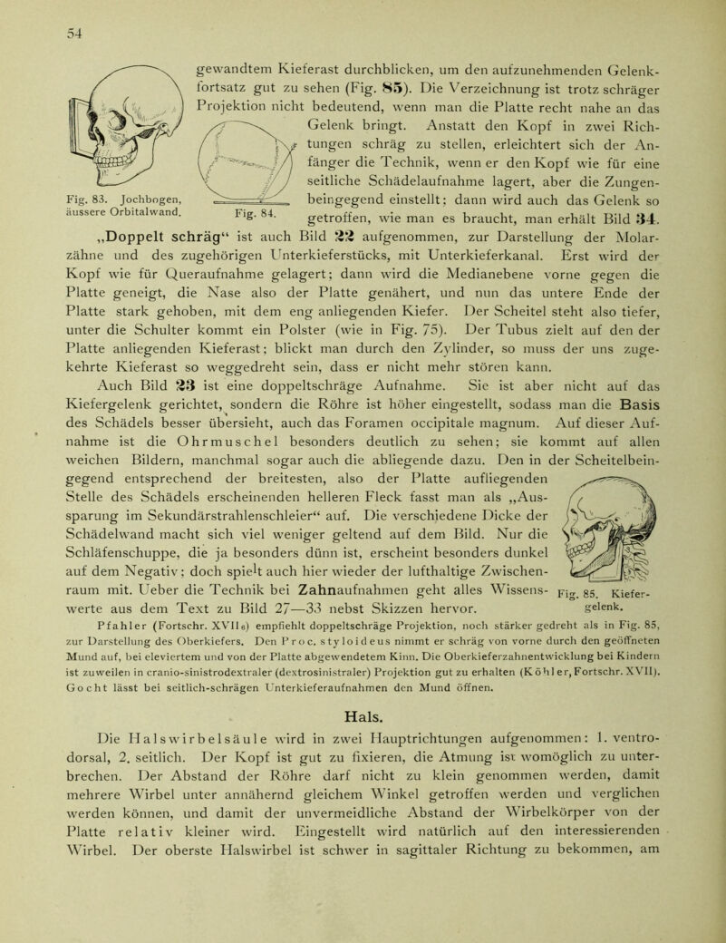 Fig. 83. Jochbogen, äussere Orbitalwand. Fig. 84. gewandtem Kieferast durchblicken, um den aufzunehmenden Gelenk- tortsatz gut zu sehen (Fig. S5). Die Verzeichnung ist trotz schräger Projektion nicht bedeutend, wenn man die Platte recht nahe an das Gelenk bringt. Anstatt den Kopf in zwei Rich- tungen schräg zu stellen, erleichtert sich der An- fänger die Technik, wenn er den Kopf wie für eine seitliche Schädelaufnahme lagert, aber die Zungen- beingegend einstellt; dann wird auch das Gelenk so getroffen, wie man es braucht, man erhält Bild 34. ,,Doppelt schräg“ ist auch Bild 23 aufgenommen, zur Darstellung der Molar- zähne und des zugehörigen Unterkieferstücks, mit Unterkieferkanal. Erst wird de Kopf wie für Queraufnahme gelagert; dann wird die Medianebene vorne gegen die Platte geneigt, die Nase also der Platte genähert, und nun das untere Ende der Platte stark gehoben, mit dem eng anliegenden Kiefer. Der Scheitel steht also tiefer, unter die Schulter kommt ein Polster (wie in Fig. 75). Der Tubus zielt auf den der Platte anliegenden Kieferast; blickt man durch den Zylinder, so muss der uns zuge- kehrte Kieferast so weggedreht sein, dass er nicht mehr stören kann. Auch Bild 23 ist eine doppeltschräge Aufnahme. Sie ist aber nicht auf das Kiefergelenk gerichtet, sondern die Röhre ist höher eingestellt, sodass man die Basis des Schädels besser übersieht, auch das Foramen occipitale magnum. Auf dieser Auf- nahme ist die Ohrmuschel besonders deutlich zu sehen; sie kommt auf allen weichen Bildern, manchmal sogar auch die abliegende dazu. Den in der Scheitelbein- gegend entsprechend der breitesten, also der Platte aufliegenden Stelle des Schädels erscheinenden helleren Fleck fasst man als „Aus- sparung im Sekundärstrahlenschleier“ auf. Die verschiedene Dicke der Schädelwand macht sich viel weniger geltend auf dem Bild. Nur die Schläfenschuppe, die ja besonders dünn ist, erscheint besonders dunkel auf dem Negativ; doch spielt auch hier wieder der lufthaltige Zwischen- raum mit. Ueber die Technik bei Zahnaufnahmen geht alles Wissens- pjrr §5 Kiefer- werte aus dem Text zu Bild 2/—33 nebst Skizzen hervor. gelenk. Pfahler (Fortschr. XVlla) empfiehlt doppeltschräge Projektion, noch stärker gedreht als in Fig. 85, zur Darstellung des Oberkiefers. Den P r o c. styloideus nimmt er schräg von vorne durch den geöffneten Mund auf, bei eleviertem und von der Platte abgewendetem Kinn. Die Oberkieferzahnentwicklung bei Kindern ist zuweilen in cranio-sinistrodextraler (dextrosinistraler) Projektion gut zu erhalten (Köhl er,Fortschr. XVII). Gocht lässt bei seitlich-schrägen Unterkieferaufnahmen den Mund öffnen. Hals. Die Halswirbelsäule wird in zwei Hauptrichtungen aufgenommen: 1. ventro- dorsal, 2. seitlich. Der Kopf ist gut zu fixieren, die Atmung ist womöglich zu unter- brechen. Der Abstand der Röhre darf nicht zu klein genommen werden, damit mehrere Wirbel unter annähernd gleichem Winkel getroffen werden und verglichen werden können, und damit der unvermeidliche Abstand der V irbelkörper von der Platte relativ kleiner wird. Eingestellt wird natürlich auf den interessierenden Wirbel. Der oberste Halswirbel ist schwer in sagittaler Richtung zu bekommen, am