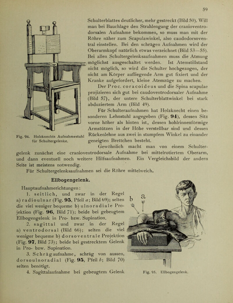 Schulterblattes deutlicher, mehr gestreckt (Bild 50). Will man bei Bauchlage den Strahlengang der cranioventro- dorsalen Aufnahme bekommen, so muss man mit der Röhre näher zum Scapulawinkel, also caudodorsoven- tral einstellen. Bei den schrägen Aufnahmen wird der Oberarmkopf natürlich etwas verzeichnet (Bild 53—55). Bei allen Schultergelenksaufnahmen muss die Atmung möglichst ausgeschaltet werden. Ist Atemstillstand nicht möglich, so wird die Schulter hochgezogen, der nicht am Körper aufliegende Arm gut fixiert und der Kranke aufgefordert, kleine Atemzüge zu machen. Der Proc. coracoideus und die Spina scapulae projizieren sich gut bei caudoventrodorsaler Aufnahme (Bild 57), der untere Schulterblattwinkel bei stark abduziertem Arm (Bild 49). Für Schulteraufnahmen hat Holzknecht einen be- sonderen Lehnstuhl angegeben (Fig. 94), dessen Sitz vorne höher als hinten ist, dessen hohlrinnenförmige Armstützen in der Höhe verstellbar sind und dessen Fig. 94. Holzknechts Aufnahmestuhl Rückenlehne aus zwei in stumpfem Winkel zu einander für Schultergelenke. geneigten Brettchen besteht. Gewöhnlich macht man von einem Schulter- gelenk zunächst eine cranioventrodorsale Aufnahme bei mittelrotiertem Oberarm, und dann eventuell noch weitere Plilfsaufnahmen. Ein Vergleichsbild der andern Seite ist meistens notwendig. Für Schultergelenksaufnahmen sei die Röhre mittelweich. Ellbogengelenk. Hauptaufnahmerichtungen: 1. seitlich, und zwar in der Regel a) radioulnar (Fig. 95, Pfeil a; Bild 69); selten die viel weniger bequeme b) ulnoradiale Pro- jektion (Fig. 96, Bild 71); beide bei gebeugtem Ellbogengelenk in Pro- bzw. Supination. 2. sagittal und zwar in der Regel a) ventrodorsal (Bild 66); selten die viel weniger bequeme b) dorsoventrale Projektion (Fig. 97, Bild 73); beide bei gestrecktem Gelenk in Pro- bzw. Supination. 3. Schrägaufnahme, schräg von aussen, d o r so u 1 n o r a d i a 1 (Fig. 95, Pfeil b\ Bild 70) selten benötigt. 4. Sagittalaufnahme bei gebeugtem Gelenk Fig. 95. Ellbogengelenk.