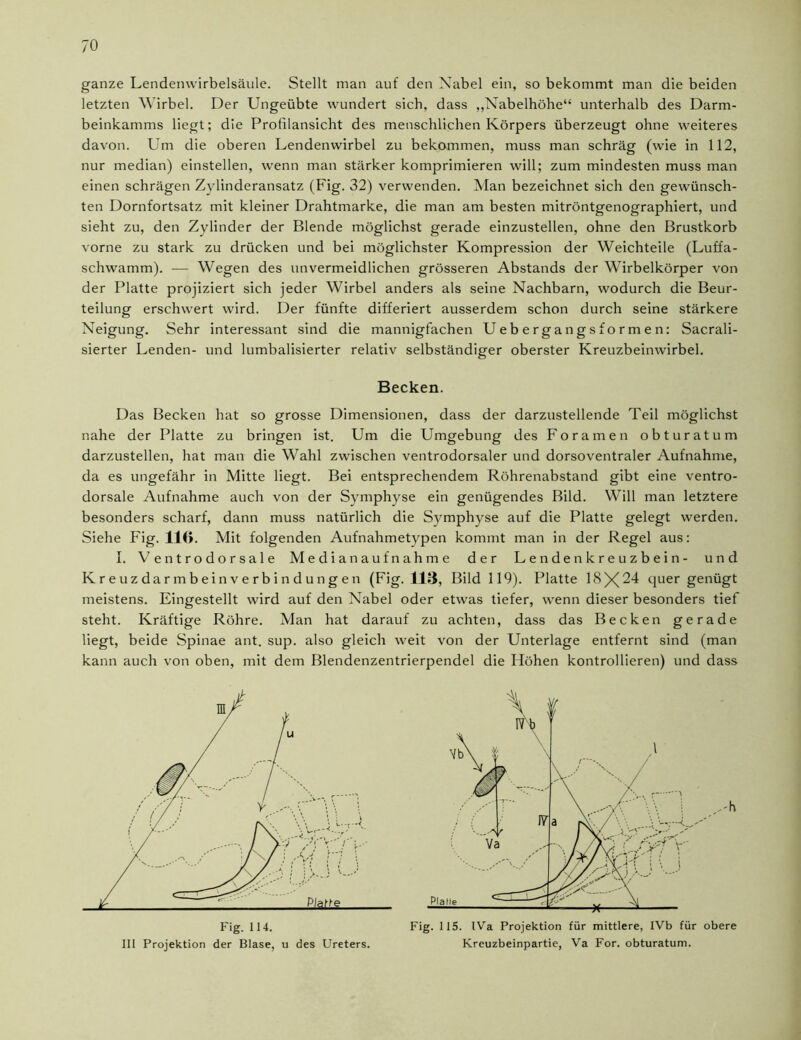 ganze Lendenwirbelsäule. Stellt man auf den Nabel ein, so bekommt man die beiden letzten Wirbel. Der Ungeübte wundert sich, dass „Nabelhöhe“ unterhalb des Darm- beinkamms liegt; die Profilansicht des menschlichen Körpers überzeugt ohne weiteres davon. Um die oberen Lendenwirbel zu bekommen, muss man schräg (wie in 112, nur median) einstellen, wenn man stärker komprimieren will; zum mindesten muss man einen schrägen Zylinderansatz (Fig. 32) verwenden. Man bezeichnet sich den gewünsch- ten Dornfortsatz mit kleiner Drahtmarke, die man am besten mitröntgenographiert, und sieht zu, den Zylinder der Blende möglichst gerade einzustellen, ohne den Brustkorb vorne zu stark zu drücken und bei möglichster Kompression der Weichteile (Luffa- schwamm). — Wegen des unvermeidlichen grösseren Abstands der Wirbelkörper von der Platte projiziert sich jeder Wirbel anders als seine Nachbarn, wodurch die Beur- teilung erschwert wird. Der fünfte differiert ausserdem schon durch seine stärkere Neigung. Sehr interessant sind die mannigfachen Uebergangsformen: Sacrali- sierter Lenden- und lumbalisierter relativ selbständiger oberster Kreuzbeinwirbel. Das Becken hat so grosse Dimensionen, dass der darzustellende Teil möglichst nahe der Platte zu bringen ist. Um die Umgebung des Foramen obturatum darzustellen, hat man die Wahl zwischen ventrodorsaler und dorsoventraler Aufnahme, da es ungefähr in Mitte liegt. Bei entsprechendem Röhrenabstand gibt eine ventro- dorsale Aufnahme auch von der Symphyse ein genügendes Bild. Will man letztere besonders scharf, dann muss natürlich die Symphyse auf die Platte gelegt werden. Siehe Fig. 116. Mit folgenden Aufnahmetypen kommt man in der Regel aus: I. Ventrodorsale Median auf nähme der Lendenkreuzbein- und Kreuzdarmbeinverbindungen (Fig. 113, Bild 119). Platte 18X24 quer genügt meistens. Eingestellt wird auf den Nabel oder etwas tiefer, wenn dieser besonders tief steht. Kräftige Röhre. Man hat darauf zu achten, dass das Becken gerade liegt, beide Spinae ant. sup. also gleich weit von der Unterlage entfernt sind (man kann auch von oben, mit dem Blendenzentrierpendel die Höhen kontrollieren) und dass Becken. h Fig. 114. III Projektion der Blase, u des Ureters. Fig. 115. IVa Projektion für mittlere, IVb für obere Kreuzbeinpartie, Va For. obturatum.