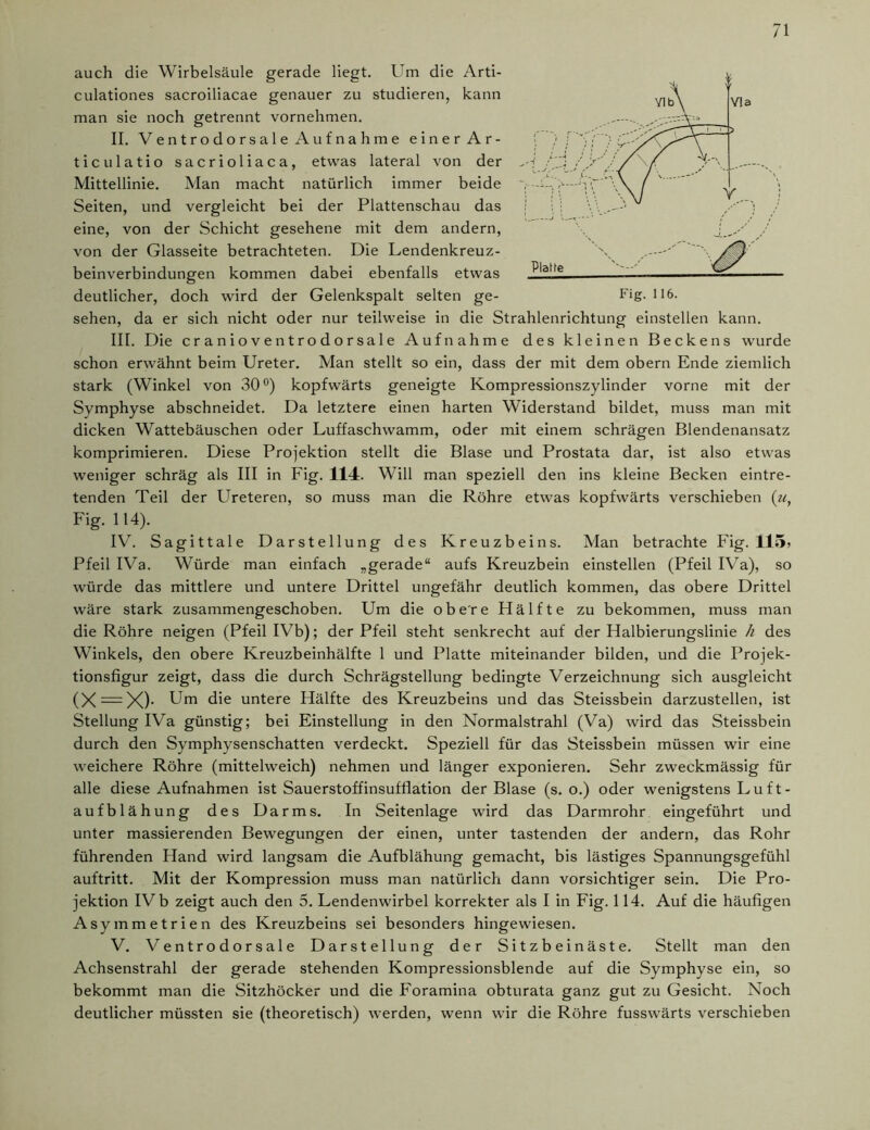 auch die Wirbelsäule gerade liegt. Um die Arti- culationes sacroiliacae genauer zu studieren, kann man sie noch getrennt vornehmen. II. Ventrodorsale Aufnahme einer Ar- ticulatio sacrioliaca, etwas lateral von der Mittellinie. Man macht natürlich immer beide Seiten, und vergleicht bei der Plattenschau das eine, von der Schicht gesehene mit dem andern, von der Glasseite betrachteten. Die Lendenkreuz- beinverbindungen kommen dabei ebenfalls etwas deutlicher, doch wird der Gelenkspalt selten ge- sehen, da er sich nicht oder nur teilweise in die Strahlenrichtung einstellen kann. III. Die cranioventrodorsale Aufnahme des kleinen Beckens wurde schon erwähnt beim Ureter. Man stellt so ein, dass der mit dem obern Ende ziemlich stark (Winkel von 30°) kopfwärts geneigte Kompressionszylinder vorne mit der Symphyse abschneidet. Da letztere einen harten Widerstand bildet, muss man mit dicken Wattebäuschen oder Luffaschwamm, oder mit einem schrägen Blendenansatz komprimieren. Diese Projektion stellt die Blase und Prostata dar, ist also etwas weniger schräg als III in Fig. 114. Will man speziell den ins kleine Becken eintre- tenden Teil der Ureteren, so muss man die Röhre etwas kopfwärts verschieben Fig. 114). IV. Sagittale Darstellung des Kreuzbeins. Man betrachte Fig. 115» Pfeil IVa. Würde man einfach „gerade“ aufs Kreuzbein einstellen (Pfeil IVa), so würde das mittlere und untere Drittel ungefähr deutlich kommen, das obere Drittel wäre stark zusammengeschoben. Um die obere Hälfte zu bekommen, muss man die Röhre neigen (Pfeil IVb); der Pfeil steht senkrecht auf der Halbierungslinie h des Winkels, den obere Kreuzbeinhälfte 1 und Platte miteinander bilden, und die Projek- tionsfigur zeigt, dass die durch Schrägstellung bedingte Verzeichnung sich ausgleicht (X = X)- Um die untere Hälfte des Kreuzbeins und das Steissbein darzustellen, ist Stellung IVa günstig; bei Einstellung in den Normalstrahl (Va) wird das Steissbein durch den Symphysenschatten verdeckt. Speziell für das Steissbein müssen wir eine weichere Röhre (mittelweich) nehmen und länger exponieren. Sehr zweckmässig für alle diese Aufnahmen ist Sauerstoffinsufflation der Blase (s. o.) oder wenigstens Luft- aufblähung des Darms. In Seitenlage wird das Darmrohr eingeführt und unter massierenden Bewegungen der einen, unter tastenden der andern, das Rohr führenden Hand wird langsam die Aufblähung gemacht, bis lästiges Spannungsgefühl auftritt. Mit der Kompression muss man natürlich dann vorsichtiger sein. Die Pro- jektion IVb zeigt auch den 5. Lendenwirbel korrekter als I in Fig. 114. Auf die häufigen Asymmetrien des Kreuzbeins sei besonders hingewiesen. V. Ventrodorsale Darstellung der Sitzbeinäste. Stellt man den Achsenstrahl der gerade stehenden Kompressionsblende auf die Symphyse ein, so bekommt man die Sitzhöcker und die Foramina obturata ganz gut zu Gesicht. Noch deutlicher müssten sie (theoretisch) werden, wenn wir die Röhre fusswärts verschieben