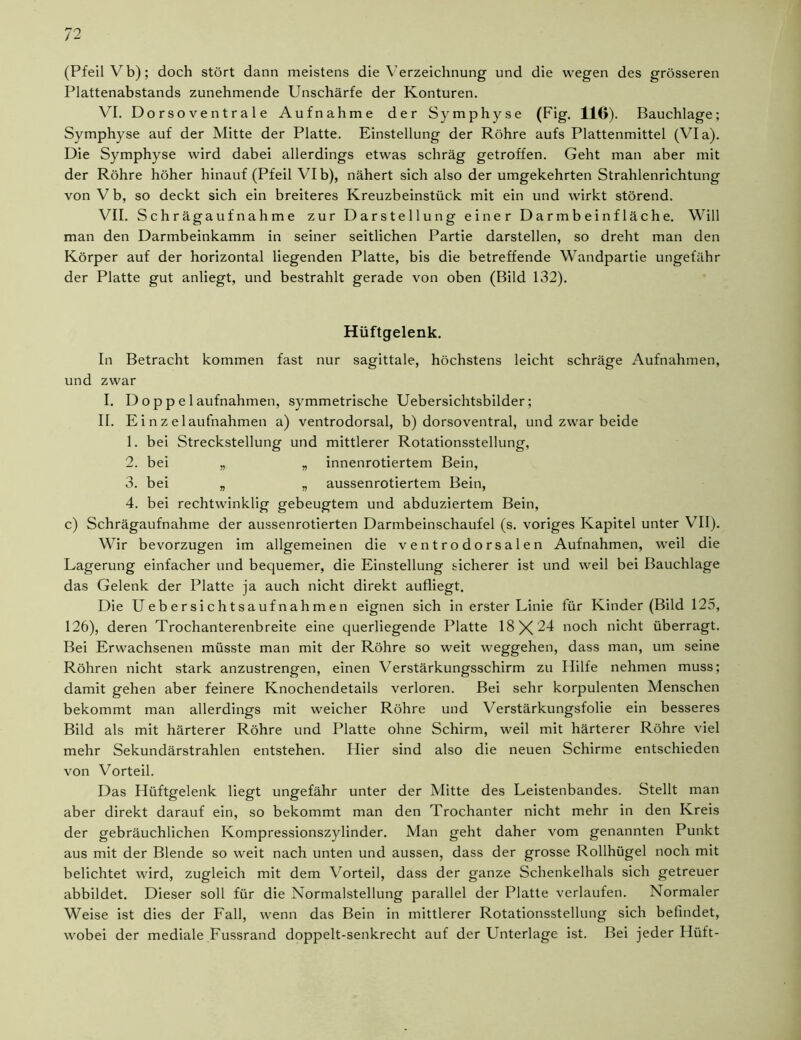 (Pfeil Vb); doch stört dann meistens die Verzeichnung und die wegen des grösseren Plattenabstands zunehmende Unschärfe der Konturen. VI. Dorsoventrale Aufnahme der Symphyse (Fig. 116). Bauchlage; Symphyse auf der Mitte der Platte. Einstellung der Röhre aufs Plattenmittel (Via). Die Symphyse wird dabei allerdings etwas schräg getroffen. Geht man aber mit der Röhre höher hinauf (Pfeil VI b), nähert sich also der umgekehrten Strahlenrichtung von Vb, so deckt sich ein breiteres Kreuzbeinstück mit ein und wirkt störend. VII. Schrägaufnahme zur Darstellung einer Darmbeinfläche. Will man den Darmbeinkamm in seiner seitlichen Partie darstellen, so dreht man den Körper auf der horizontal liegenden Platte, bis die betreffende Wandpartie ungefähr der Platte gut anliegt, und bestrahlt gerade von oben (Bild 132). Hüftgelenk. In Betracht kommen fast nur sagittale, höchstens leicht schräge Aufnahmen, und zwar I. D o p p e 1 aufnahmen, symmetrische Uebersichtsbilder; II. Einzelaufnahmen a) ventrodorsal, b) dorsoventral, und zwar beide 1. bei Streckstellung und mittlerer Rotationsstellung, 2. bei „ „ innenrotiertem Bein, 3. bei „ „ aussenrotiertem Bein, 4. bei rechtwinklig gebeugtem und abduziertem Bein, c) Schrägaufnahme der aussenrotierten Darmbeinschaufel (s. voriges Kapitel unter VII). Wir bevorzugen im allgemeinen die ventrodorsalen Aufnahmen, weil die Lagerung einfacher und bequemer, die Einstellung sicherer ist und weil bei Bauchlage das Gelenk der Platte ja auch nicht direkt aufliegt. Die U eb er si ch t sauf nahm e n eignen sich in erster Linie für Kinder (Bild 125, 126), deren Trochanterenbreite eine querliegende Platte 18X24 noch nicht überragt. Bei Erwachsenen müsste man mit der Röhre so weit Weggehen, dass man, um seine Röhren nicht stark anzustrengen, einen Verstärkungsschirm zu Hilfe nehmen muss; damit gehen aber feinere Knochendetails verloren. Bei sehr korpulenten Menschen bekommt man allerdings mit weicher Röhre und Verstärkungsfolie ein besseres Bild als mit härterer Röhre und Platte ohne Schirm, weil mit härterer Röhre viel mehr Sekundärstrahlen entstehen. Hier sind also die neuen Schirme entschieden von Vorteil. Das Hüftgelenk liegt ungefähr unter der Mitte des Leistenbandes. Stellt man aber direkt darauf ein, so bekommt man den Trochanter nicht mehr in den Kreis der gebräuchlichen Kompressionszylinder. Man geht daher vom genannten Punkt aus mit der Blende so weit nach unten und aussen, dass der grosse Rollhügel noch mit belichtet wird, zugleich mit dem Vorteil, dass der ganze Schenkelhals sich getreuer abbildet. Dieser soll für die Normalstellung parallel der Platte verlaufen. Normaler Weise ist dies der Fall, wenn das Bein in mittlerer Rotationsstellung sich befindet, wobei der mediale Fussrand doppelt-senkrecht auf der Unterlage ist. Bei jeder Hüft-