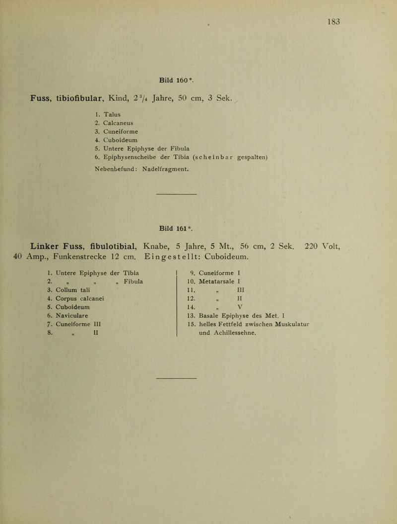 Bild 160*. Fuss, tibiofibular, Kind, 21 2 3 4 5 6 7/4 Jahre, 50 cm, 3 Sek. 1. Talus 2. Calcaneus 3. Cuneiforme 4. Cuboideum 5. Untere Epiphyse der Fibula 6. Epiphysenscheibe der Tibia (scheinbar gespalten) NebenLefund: Nadelfragment. Bild Linker Fuss, fibulotibial, Knabe, 40 Amp., Funkenstrecke 12 cm. Einges 1. Untere Epiphyse der Tibia 2. „ „ „ Fibula 3. Collum tali 4. Corpus calcanei 5. Cuboideum 6. Naviculare 7. Cuneiforme III 161*. 5 Jahre, 5 Mt., 56 cm, 2 Sek. 220 Volt, teilt: Cuboideum. 9. Cuneiforme I 10. Metatarsale I 11. „ III 12. „ II 14. „ V 13. Basale Epiphyse des Met. I 15. helles Fettfeld zwischen Muskulatur und Achillessehne.