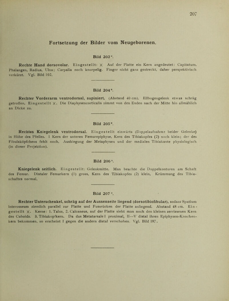 Fortsetzung der Bilder vom Neugeborenen. Bild 203*. Rechte Hand dorsovolar. Eingestellt: X der Platte ein Kern angedeutet: Capitatum. Phalangen, Radius, Ulna; Carpalia noch knorpelig. Finger nicht ganz gestreckt, daher perspektivisch verkürzt. Vgl. Bild 102. Bild 204*. Rechter Vorderarm ventrodorsal, supiniert. (Abstand 40 cm). Ellbogengelenk etwas schräg getroffen. Eingestellt X- Die Diaphysencorticalis nimmt von den Enden nach der Mitte hin allmählich an Dicke zu. Bild 205*. Rechtes Kniegelenk ventrodorsal. Eingestellt einwärts (Doppelaufnahme beider Gelenke) in Höhe des Pfeiles. 1 Kern der unteren Femurepiphyse, Kern des Tibiakopfes (2) noch klein; der des Fibulaköpfchens fehlt noch. Ausbiegung der Metaphvsen und der medialen Tibiakante physiologisch (in dieser Projektion). Bild 206*. Kniegelenk seitlich. Eingestellt: Gelenkmitte. Man beachte die Doppelkonturen am Schaft des Femur. Distaler Femurkern (1) gross, Kern des Tibiakopfes (2) klein. Krümmung des Tibia- schaftes normal. Bild 207*. Rechter Unterschenkel, schräg auf der Aussenseite liegend (dorsotibioftbular), sodass Spatium interosseum ziemlich parallel zur Platte und Fussrücken der Platte anliegend. Abstand 48cm. Ein- gestellt X- Kerne: 1.Talus, 2. Calcaneus, auf der Platte sieht man noch den kleinen zerrissenen Kern des Cuboids. 3. Tibiakopfkern. Da das Metatarsale 1 proximal, II—-V distal ihren Epiphysen-Knochen- kern bekommen, so erscheint I gegen die andern distal verschoben. Vgl. Bild 187-