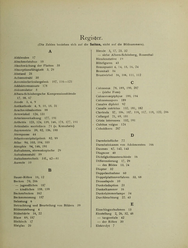 Register. (Die Zahlen beziehen sich auf die Seiten, nicht auf die Bildnummern). A Abblenden 17 Abschmelztubus 10 Abschwächung der Platten 35 Absorptionsfähigkeit 3, 29 Abstand 25 Achsenstrahl 30 Acromioclaviculargelenk 107, 116—121 Adduktorenansatz 178 Akkumulator 5 Albers-Schönbergsche Kompressionsblende 17, 58, 67 Anode 3, 4, 9 Antikathode 4, 9. 10, 15, 31 Arachnoidealzotten 88 Armwinkel 124, 131 Arterienverkalkung 177, 191 Arthritis 123, 124, 139, 146, 175, 177, 191 Articulatio sacrioliaca 71 (s. Kreuzbein) Asymmetrie 39, 82, 156, 180 Atempause 44 Atlantooccipitalgelenk 82, 99 Atlas 84, 103, 104, 105 Atrophie 94, 146, 191 Aufnahmen, stereoskopische 29 Aufnahmestuhl 59 Aufnahmetechnik 3 ff., 42—81 Aureole 10 B Bauer-Röhre 10, 12 Becken 70, 206 — jugendliches 157 — kindliches 158, 159 Beckenflecken 162 Beckenmessung 157 Belastung 6 Betrachtung und Beurteilung von Bildern 39 Bildentstehung 4 Bildschärfe 16, 22 Blase 69, 157 Bleiblech 17 Blende 3, 17, 23, 32 — siehe Albers-Schönberg, Rosenthal Blendenstative 19 Blitzfiguren 43 Brennpunkt 4, 14, 15, 16, 24 Bromkali 34 Brustwirbel 56, 106, 111, 112 c Calcaneus 78, 189, 190, 207 — (siehe Fuss) Calcaneusepiphyse 189, 194 Calcaneussporn 189 Canales diploici 92 Canalis nutricius 132, 181, 182 Clavicula 57, 10b, 107, 116, 117, 118, 122, 206 Collargol 21, 69, 151 Crista interossea 132, 181 - Cubitus valgus 124 Cuboidkern 207 D Darmbeinfiäche 72 Darmbeinkamm von Adolescenten 166 Daumen 67, 142, 143 Diagnose 40 Dichtigkeitsunterschiede 16 Differenzierung 17, 29 — des Bildes 13, 24 Diopter 32 Doppelaufnahme 60 Doppelplattenverfahren 33, 68 Drosselspule 10 Dunkeladaption 23 Dunkelkammer 16 Dunkelzimmerlampe 34 Durchleuchtung 22, 43 E Einschlagaufnahmen 13 Einstellung 2, 26, 32, 48 — tangentiale 42 — der Röhre 30