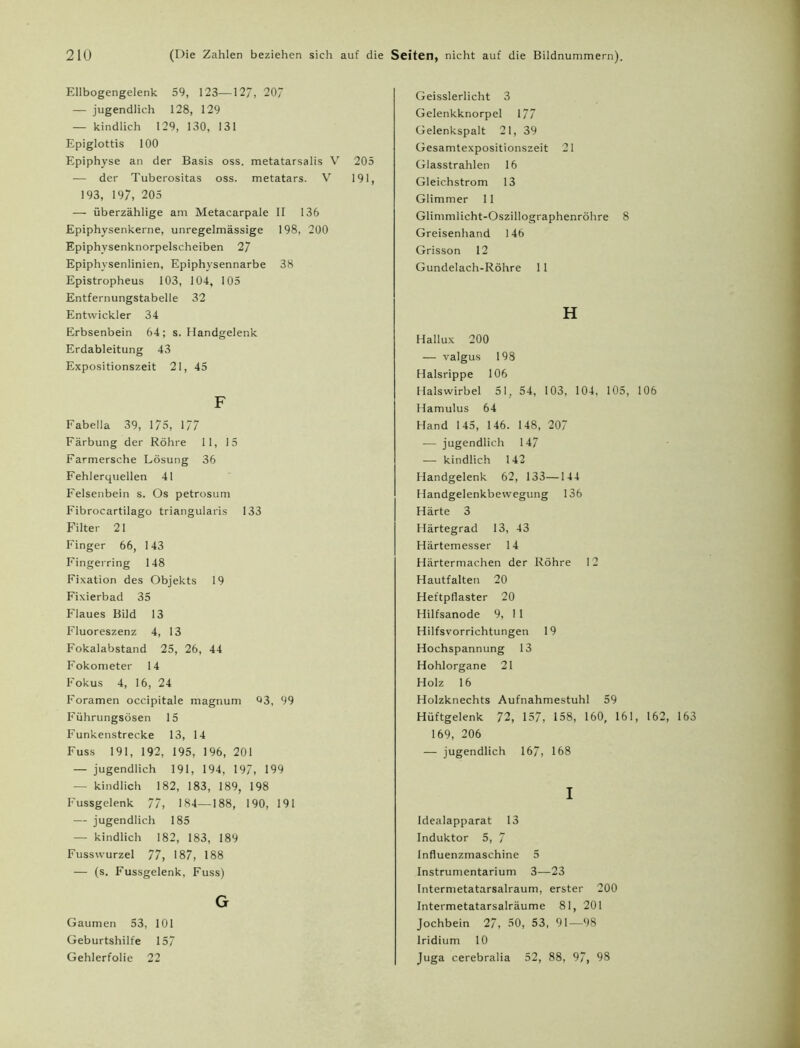 Ellbogengelenk 59, 123—127, 20/ — jugendlich 128, 129 — kindlich 129, 130, 131 Epiglottis 100 Epiphyse an der Basis oss. metatarsalis V 205 — der Tuberositas oss. metatars. V 191, 193, 197, 205 — überzählige am Metacarpale II 136 Epiphysenkerne, unregelmässige 198, 200 Epiphysenknorpelscheiben 27 Epiphysenlinien, Epiphysennarbe 38 Epistropheus 103, 104, 105 Entfernungstabelle 32 Entwickler 34 Erbsenbein 64; s. Handgelenk Erdableitung 43 Expositionszeit 21, 45 F Fabella 39, 175, 177 Färbung der Röhre 11, 15 Farmersche Lösung 36 Fehlerquellen 41 Felsenbein s. Os petrosum Fibrocartilago triangularis 133 Filter 21 Finger 66, 143 Fingerring 148 Fixation des Objekts 19 Fixierbad 35 Flaues Bild 13 Fluoreszenz 4, 13 Fokalabstand 25, 26, 44 Fokometer 14 Fokus 4, 16, 24 Foramen occipitale magnum Q3, 99 Führungsösen 15 Funkenstrecke 13, 14 Fuss 191, 192, 195, 196, 201 — jugendlich 191, 194, 197, 199 — kindlich 182, 183, 189, 198 Fussgelenk 77, 184—188, 190, 191 — jugendlich 185 — kindlich 182, 183, 189 Fusswurzel 77, 187, 188 — (s. Fussgelenk, Fuss) G Gaumen 53, 101 Geburtshilfe 157 Gehlerfolie 22 Geisslerlicht 3 Gelenkknorpel 177 Gelenkspalt 21, 39 Gesamtexpositionszeit 21 Glasstrahlen 16 Gleichstrom 13 Glimmer 11 Glimmlicht-Oszillographenröhre 8 Greisenhand 146 Grisson 12 Gundelach-Röhre 11 H Hallux 200 — valgus 198 Halsrippe 106 Halswirbel 51, 54, 103, 104, 105, 106 Hamulus 64 Hand 145, 146. 148, 207 — jugendlich 147 — kindlich 142 Handgelenk 62, 133—144 Handgelenkbewegung 136 Härte 3 Härtegrad 13, 43 Härtemesser 14 Härtermachen der Röhre 12 Hautfalten 20 Heftpflaster 20 Hilfsanode 9, 11 Hilfsvorrichtungen 19 Hochspannung 13 Hohlorgane 21 Holz 16 Holzknechts Aufnahmestuhl 59 Hüftgelenk 72, 157, 158, 160, 161, 162, 163 169, 206 — jugendlich 167, 168 I Idealapparat 13 Induktor 5, 7 Influenzmaschine 5 Instrumentarium 3—23 Intermetatarsalraum, erster 200 Intermetatarsalräume 81, 201 Jochbein 27, 50, 53, 91—98 Iridium 10 Juga cerebralia 52, 88, 97, 98