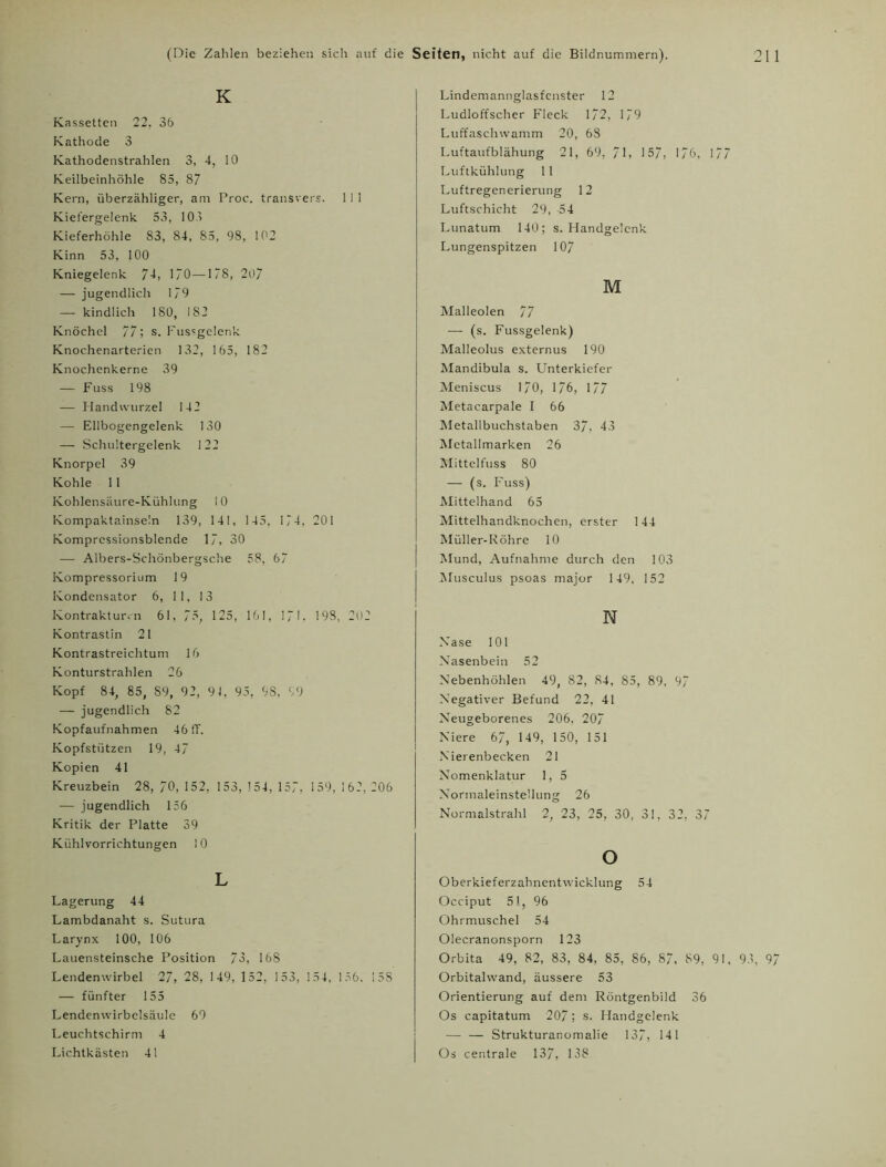 K Kassetten 22. 36 Kathode 3 Kathodenstrahlen 3, 4, 10 Keilbeinhöhle 85, 87 Kern, überzähliger, am Proe. transvers. 1 1 1 Kiefergelenk 53, 103 Kieferhöhle 83, 84, 85, 98, 102 Kinn 53, 100 Kniegelenk 74, 170—178, 207 — jugendlich 179 — kindlich 180, 182 Knöchel 77 ; s. Fussgelenk Knochenarterien 132, 165, 182 Knochenkerne 39 — Fuss 198 — Handwurzel 142 — Ellbogengelenk 130 — Schultergelenk 122 Knorpel 39 Kohle 11 Kohlensäure-Kühlung 10 Kompaktainseln 139, 141, 145, 174, 201 Komprcssionsblende 17, 30 — Albers-Schönbergsche 58, 67 Kompressorium 19 Kondensator 6, 11, 13 Kontrakturen 61, 7?, 125, 161, 171. 198, 2U2 Kontrastin 21 Kontrastreichtum 16 Konturstrahlen 26 Kopf 84, 85, 89, 92, 9J, 95, 98. 99 — jugendlich 82 Kopfaufnahmen 46 fT. Kopfstützen 19, 47 Kopien 41 Kreuzbein 28, 70, 152, 153, 154, 157, 159, 162, 206 — jugendlich 156 Kritik der Platte 39 Kühlvorrichtungen 10 L Lagerung 44 Lambdanaht s. Sutura Larynx 100, 106 Lauensteinsche Position 73, 168 Lendenwirbel 27, 28, 149, 152, 153, 154, 156. 15S — fünfter 155 Lendenwirbelsäule 69 Leuchtschirm 4 Lichtkästen 41 Lindemannglasfenster 12 Ludloffscher Fleck 172, 179 Luffaschwamm 20, 68 Luftaufblähung 21, 69, / 1, 157, 1/6, ] 7 7 Luftkühlung 11 Luftregenerierung 12 Luftschicht 29, -54 Lunatum 140; s. Handgelenk Lungenspitzen 107 M Malleolen 77 — (s. Fussgelenk) Malleolus externus 190 Mandibula s. Unterkiefer Meniscus 170, 176, 177 Metacarpale I 66 Metallbuchstaben 37, 43 Metallmarken 26 Mittelfuss 80 — (s. Fuss) Mittelhand 65 Mittelhandknochen, erster 144 Müller-Röhre 10 Mund, Aufnahme durch den 103 Musculus psoas major 149, 152 N Nase 101 Nasenbein 52 Nebenhöhlen 49, 82, 84, 85, 89, 97 Negativer Befund 22, 41 Neugeborenes 206. 207 Niere 67, 149, 150, 151 Nierenbecken 21 Nomenklatur 1, 5 Normaleinstellung 26 Normalstrahl 2, 23, 25, 30, 31, 32, 37 o Oberkieferzahnentwicklung 54 Occiput 51, 96 Ohrmuschel 54 Olecranonsporn 123 Orbita 49, 82, 83, 84, 85, 86, 87, 89, 91, 93, 97 Orbitalwand, äussere 53 Orientierung auf dem Röntgenbild 36 Os capitatum 207 ; s. Handgelenk — — Strukturanomalie 137, 141 Os centrale 137, 138