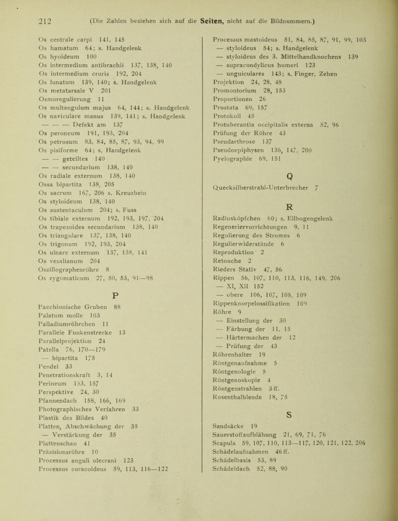 Os centrale carpi 141, 145 Os hamatum 64; s. Handgelenk Os hyoideum 100 Os intermedium antibrachii 13/, 138, 140 Os intermedium cruris 192, 204 Os lunatum 139, 140; s. Handgelenk Os metatarsale V 201 Osmoregulierung 11 Os multangulum majus 64, 144; s. Handgelenk Os naviculare manus 139, 141; s. Handgelenk — — — Defekt am 137 Os peroneum 191, 193, 204 Os petrosum 83, 84, 85, 87, 93, 94, 99 Os pisiforme 64; s. Handgelenk — — geteiltes 140 — — secundarium 138, 140 Os radiale externum 138, 140 Ossa bipartita 138, 205 Os sacrum 167, 206 s. Kreuzbein Os styloideum 138, 140 Os sustentaculum 204; s. Fuss Os tibiale externum 192, 193, 197, 204 Os trapezoides secundarium 138, 140 Os trianguläre 137, 138, 140 Os trigonum 192, 193, 204 Os ulnare externum 137, 138, 141 Os vesalianum 204 Oszillographenröhre 8 Os zygomaticum 27, 50, 53, 91—98 P Pacchionische Gruben 88 Palatum molle 103 Palladiumröhrchen 11 Parallele Funkenstrecke 13 Parallelprojektion 24 Patella 76, 170—179 — bipartita 175 Pendel 33 Penetrationskraft 3, 14 Perineum 153, 157 Perspektive 24, 30 Pfannendach 158, 166, 169 Photographisches Verfahren 33 Plastik des Bildes 40 Platten, Abschwächung der 35 — Verstärkung der 35 Plattenschau 41 Präzisionsröhre 10 Processus anguli olecrani 123 Processus coracoideus 59, 113, 116—122 Processus mastoideus 51, 84, 85, 87, 91, 99, 103 — styloideus 54; s. Handgelenk — styloideus des 3. Mittelhandknochens 139 — supracondylicus humeri 123 — unguiculares 143; s. Finger, Zehen Projektion 24, 28, 48 Promontorium 28, 153 Proportionen 26 Prostata 69, 157 Protokoll 45 Protuberantia occipitalis externa 52, 96 Prüfung der Röhre 43 Pseudarthrose 137 Pseudoepiphysen 136, 147, 200 Pyelographie 69, 151 Q Quecksilberstrahl-Unterbrecher 7 R Radiusköpfchen 60; s. Ellbogengelenk Regeneriervorrichtungen 9, 11 Regulierung des Stromes 6 Regulierwiderstände 6 Reproduktion 2 Retouche 2 Rieders Stativ 47, 56 Rippen 56, 107, HO, 1 13, 116, 149, 206 — XI, XII 152 — obere 106, 107, 108, 109 Rippenknorpelossifikation 109 Röhre 9 — Einstellung der 30 — Färbung der 11, 15 — Härtermachen der 12 — Prüfung der 43 Röhrenhalter 19 Röntgenaufnahme 5 Röntgenologie 5 Röntgenoskopie 4 Röntgenstrahlen 3 ff. Rosenthalblende 18, 75 s Sandsäcke 19 Sauerstoffaufblähung 21, 69, 71, 76 Scapula 59, 107, HO, 113—1 17, 120, 121, 122,206 Schädelaufnahmen 46 ff. Schädelbasis 53, 89 Schädeldach 52, 88, 90