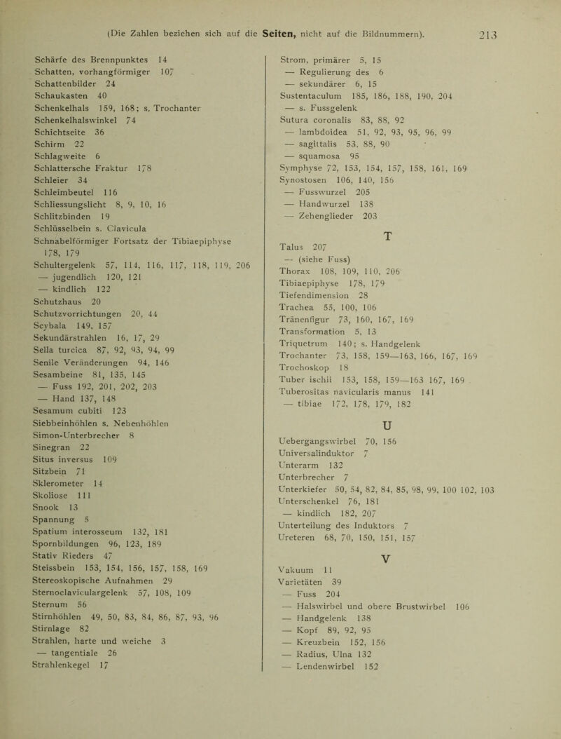 Schärfe des Brennpunktes 14 Schatten, vorhangförmiger 10/ Schattenbilder 24 Schaukasten 40 Schenkelhals 159, 168; s. Trochanter Schenkelhalswinkel 74 Schichtseite 36 Schirm 22 Schlagweite 6 Schlattersche Fraktur 1/8 Schleier 34 Schleimbeutel 116 Schliessungslicht 8, 9, 10, 16 Schlitzbinden 19 Schlüsselbein s. Clavicula Schnabelförmiger Fortsatz der Tibiaepiphyse 1/8, 179 Schultergelenk 57, 114, 116, 117, 118, 1 19, 206 — jugendlich 120, 121 — kindlich 122 Schutzhaus 20 Schutzvorrichtungen 20, 44 Scybala 149, 157 Sekundärstrahlen 16, 17, 29 Sella turcica 87, 92, 93, 94, 99 Senile Veränderungen 94, 146 Sesambeine 81, 135, 145 — Fuss 192, 201, 202, 203 — Hand 137, 148 Sesamum cubiti 123 Siebbeinhöhlen s. Nebenhöhlen Simon-Unterbrecher 8 Sinegran 22 Situs inversus 109 Sitzbein 71 Sklerometer 14 Skoliose 111 Snook 13 Spannung 5 Spatium interosseum 132, 181 Spornbildungen 96, 123, 189 Stativ Rieders 47 Steissbein 153, 154, 156, 157, 158, 169 Stereoskopische Aufnahmen 29 Sternoclaviculargelenk 57, 108, 109 Sternum 56 Stirnhöhlen 49, 50, 83, 84, 86, 87, 93, 96 Stirnlage 82 Strahlen, harte und weiche 3 — tangentiale 26 Strahlenkegel 17 Strom, primärer 5, 15 — Regulierung des 6 — sekundärer 6, 15 Sustentaculum 185, 186, 188, 190, 204 — s. Fussgelenk Sutura coronalis 83, 88, 92 — lambdoidea 51, 92, 93, 95, 96, 99 — sagiltalis 53, 88, 90 — squamosa 95 Symphyse 72, 153, 154, 157, 158, 161, 169 Synostosen 106, 140, 156 — Fusswurzel 205 — Handwurzel 138 — Zehenglieder 203 T Talus 207 — (siehe Fuss) Thorax 108, 109, 110, 206 Tibiaepiphyse 178, 179 Tiefendimension 28 Trachea 55, 100, 106 Tränenfigur 73, 160, 167, 169 Transformation 5, 13 Triquetrum 140; s. Handgelenk Trochanter 73, 158, 159—163, 166, 167, 169 Trochoskop 18 Tuber ischii 153, 158, 159—163 167, 169 Tuberositas navicularis manus 141 — tibiae 172, 178, 179, 182 u Uebergangswirbel 70, 156 Universalinduktor 7 Unterarm 132 Unterbrecher 7 Unterkiefer 50, 54, 82, 84, 85, 98, 99, 100 102, 103 Unterschenkel 76, 181 — kindlich 182, 207 Unterteilung des Induktors 7 Ureteren 68, 70, 150, 151, 157 V Vakuum 11 Varietäten 39 — Fuss 204 —- Halswirbel und obere Brustwirbel 106 — Handgelenk 138 — Kopf 89, 92, 95 — Kreuzbein 152, 156 — Radius, Ulna 132 — Lendenwirbel 152