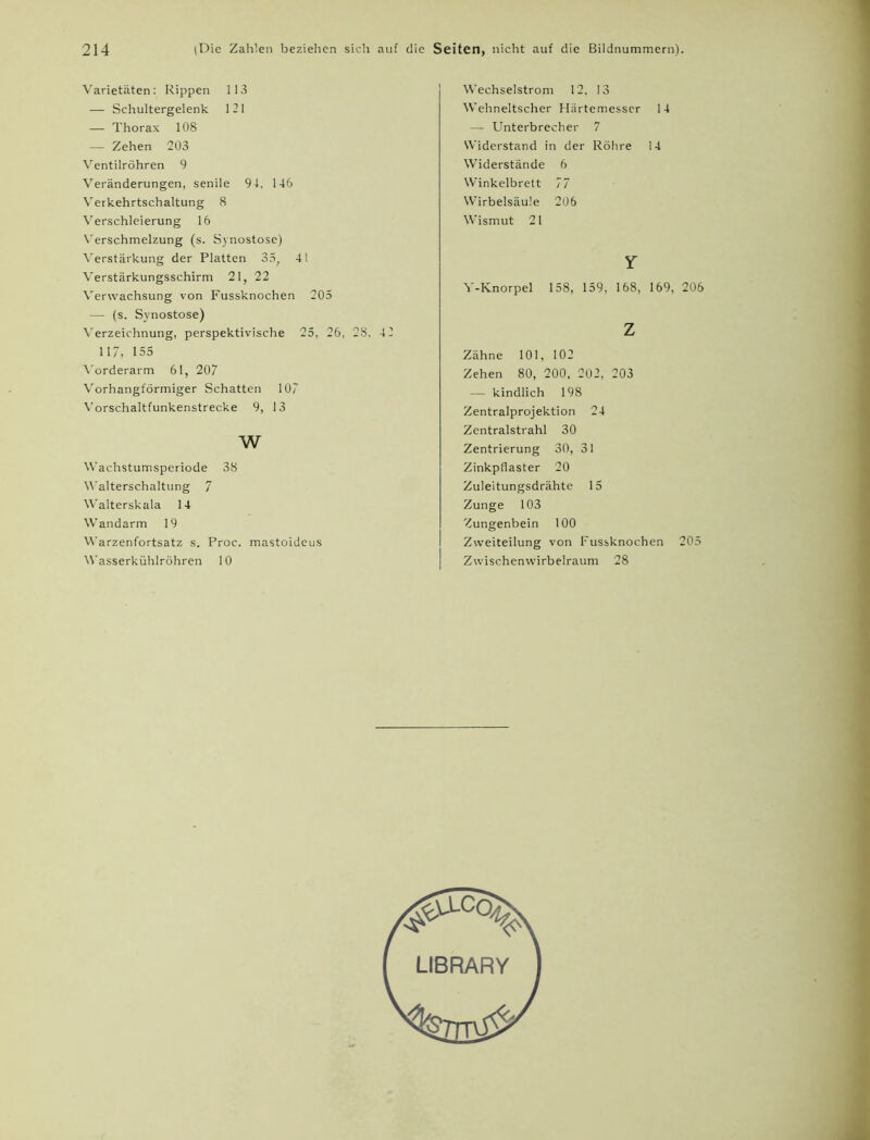 Varietäten: Rippen 113 — Schultergelenk 1 2 1 — Thorax 108 — Zehen 203 Ventilröhren 9 Veränderungen, senile 94, 146 Verkehrtschaltung 8 Verschleierung 16 Verschmelzung (s. Synostose) Verstärkung der Platten 35, 41 Verstärkungsschirm 21, 22 Verwachsung von Fussknochen 205 — (s. Synostose) Verzeichnung, perspektivische 25, 26, 28. 4 2 117, 155 Vorderarm 61, 207 Vorhangförmiger Schatten 107 Vorschaltfunkenstrecke 9, 13 w Wachstumsperiode 38 Walterschaltung 7 Walterskala 14 Wandarm 19 Warzenfortsatz s. Proc. mastoideus Wasserkühlröhren 10 Wechselstrom 12, 13 Wehneltscher Härtemesscr 14 — Unterbrecher 7 Widerstand in der Röhre 14 Widerstände 6 Winkelbrett 77 Wirbelsäule 206 Wismut 21 Y Y-Knorpel 158, 159, 168, 169, 206 z Zähne 101, 102 Zehen 80, 200, 202, 203 — kindlich 198 Zentralprojektion 24 Zentralstrahl 30 Zentrierung 30, 31 Zinkpflaster 20 Zuleitungsdrähte 15 Zunge 103 Zungenbein 100 Zweiteilung von Fussknochen 205 Zwischenwirbelraum 28 LIBRARY