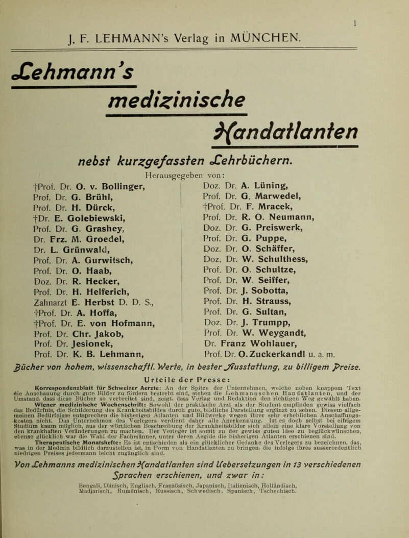 J. F. LEHMANN’s Verlag in MÜNCHEN. JCehmcmn 's medizinische Handatlanten nebst kurzgefassten JCehrhüchern. Herausgegeben von: fProf. Dr. O. v. Bollinger, Prof. Dr. G. Brühl, Prof. Dr. H. Dürck, fDr. E. Golebiewski, Prof. Dr. G. Grashey, Dr. Frz. M. Groedel, Dr. L. Grünwald, Prof. Dr. A. Gurwitsch, Prof. Dr. O. Haab, Doz. Dr. R. Hecker, Prof. Dr. H. Helferich, Zahnarzt E. Herbst D. D. S., fProf. Dr. A. Hoffa, fProf. Dr. E. von Hofmann, Prof. Dr. Chr. Jakob, Prof. Dr. Jesionek, Prof. Dr. K. B. Lehmann, pücher von hohem, Wissenschaft/. Werte, Doz. Dr. A. Lüning, Prof. Dr. G. Marwedel, fProf. Dr. F. Mracek, Prof. Dr. R. O. Neumann, Doz. Dr. G. Preiswerk, Prof. Dr. G. Puppe, Doz. Dr. O. Schäffer, Doz. Dr. W. Schulthess, Prof. Dr. O. Schultze, Prof. Dr. W. Seiffer, Prof. Dr. J. Sobotta, Prof. Dr. H. Strauss, Prof. Dr. G. Sultan, Doz. Dr. J. Trumpp, Prof. Dr. W. Weygandt, Dr. Franz Wohlauer, Prof. Dr. O.Zuckerkandl u. a. m. in bester J7usstattung, zu billigem preise. Urteile der Presse: Korrespondenzblatt für Schweizer Aerzte: An der Spitze der Unternehmen, welche neben knappem Text die Anschauung- durch gute Bilder zu fördern bestrebt sind, stehen die L e hman nsch en Handatlanten, und der Umstand, dass diese Bücher so verbreitet sind, zeigt, dass Verlag und Redaktion den richtigen Weg gewählt haben. Wiener medizinische Wochenschrift: Sowohl der praktische Arzt als der Student empfinden gewiss vielfach das Bedürfnis, die Schilderung des Krankheitsbildes durch gute, bildliche Darstellung ergänzt zu sehen. Diesem allge- meinen Bedürfnisse entsprechen die bisherigen Atlanten und Bildwerke wegen ihrer sehr erheblichen Anschaffungs- kosten nicht. Das Unternehmen des Verlegers verdient daher alle Anerkennung. Ist es doch selbst bei eifrigem Studium kaum möglich, aus der wörtlichen Beschreibung der Krankheitsbilder sich allein eine klare Vorstellung von den krankhaften Veränderungen zu machen. Der Verleger ist somit zu der gewiss guten Idee zu beglückwünschen, ebenso glücklich war die Wahl der Fachmänner, unter deren Aegide die bisherigen Atlanten erschienen sind. Therapeutische Monatshefte: Es ist entschieden als ein glücklicher Gedanke des Verlegers zu bezeichnen, das, was in der Medizin bildlich darzustellen ist, in Form von Handatlanten zu bringen, die infolge ihres ausserordentlich niedrigen Preises jedermann leicht zugänglich sind. Von Xehmanns medizinischen Handatlanten sind Uebersetzungen in 13 verschiedenen Sprachen erschienen, und zwar in: Bengali, Dänisch, Englisch, Französisch, Japanisch, Italienisch, Holländisch, Madjarisch, Rumänisch, Russisch, Schwedisch, Spanisch, Tschechisch.