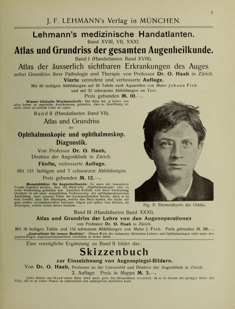 J. F. LEHMANN’s Verlag in MÜNCHEN. Lehmann’s medizinische Handatlanten. Band XVIII, VII, XXXI. Atlas und Grundriss der gesamten Augenheilkunde. Band I (Handatlanten Band XVIII). Atlas der äusserlich sichtbaren Erkrankungen des Auges nebst Grundriss ihrer Pathologie und Therapie von Professor Dr. O. Haab in Zürich. Vierte vermehrte und verbesserte Auflage. Mit 86 farbigen Abbildungen auf 46 Tafeln nach Aquarellen von Maler Johann Fink und mit 21 schwarzen Abbildungen im Text. Preis gebunden M. 10.—. Wiener klinische Wochenschrift: Der Atlas hat ja bisher von allen Seiten so ungeteilte Anerkennung gefunden, dass es überflüssig ist, noch etwas zu seinem Lobe zu sagen. Band II (Handatlanten Band VII). Atlas und Grundriss der Ophthalmoskopie und Ophthalmoskop. Diagnostik. Von Professor Dr. O. Haab, Direktor der Augenklinik in Zürich. Fünfte, verbesserte Auflage. Mit 151 farbigen und 7 schwarzen Abbildungen. Preis gebunden M. 12.—. Monatsblätter für Augenheilkunde: Es muss mit besonderer Freude begrüsst werden, dass die Haab’sche „Ophthalmoskopie“ eine so weite Verbreitung gefunden hat. Zunächst deshalb, weil diese Verbreitung identisch ist mit einer wesentlichen Verbesserung der ophthalmoskopischen Ausbildung eines grossen Teiles der Heranwachsenden Aerzte; denn es ist kein Zweifel, dass alle diejenigen, welche dies Buch kaufen, der Sache mit ganz anders verständnisvollem Interesse folgen und später treu bleiben, als diejenigen, welche nichts derart besitzen .... Fig. P. Dermoidcyste der Orbita. Band III (Handatlanten Band XXXI). Atlas und Grundriss der Lehre von den Augenoperationen von Professor Dr. O. Haab in Zürich. Mit 30 farbigen Tafeln und 154 schwarzen Abbildungen von Maler J. Fink. Preis gebunden M. 10.—. „Zentralblatt für innere Medizin“. Dieses Werk des bekannten klinischen Lehrers und Ophthalmologen steht unter den gegenwärtigen Augenoperationslehren zweifellos an erster Stelle .... Eine vorzügliche Ergänzung zu Band II bildet das: Skizzenbuch zur Einzeichnung von Augenspiegel-Bildern. Von Dr. O. Haab, Professor an der Universität und Direktor der Augenklinik in Zürich. 2. Auflage. Preis in Mappe M. 3.—. Jeder Käufer des Haab'scheu Atlas wird auch gern das Skizzenbuch erwerben, da er in diesem mit geringer Mühe alle Fälle, die er in seiner Praxis zu untersuchen hat, naturgetreu darstellen kann.