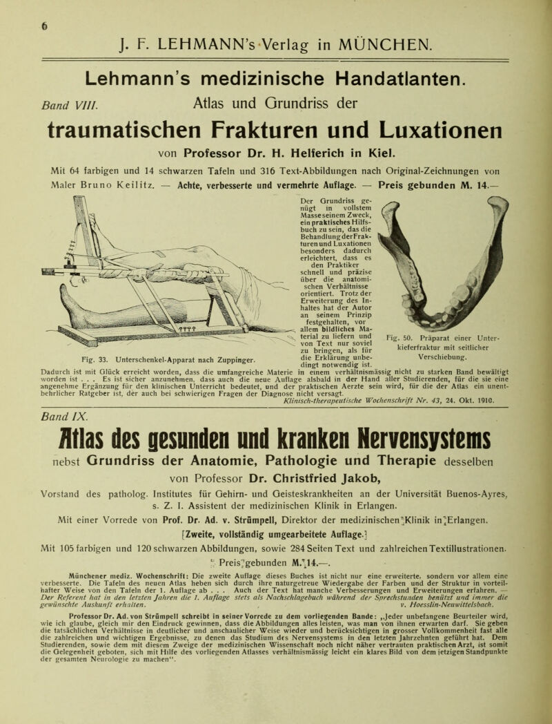 J. F. LEHMANN’s Verlag in MÜNCHEN. Lehmann's medizinische Handatlanten. Band vii/. Atlas und Grundriss der traumatischen Frakturen und Luxationen von Professor Dr. H. Helferich in Kiel. Mit 64 farbigen und 14 schwarzen Tafeln und 316 Text-Abbildungen nach Original-Zeichnungen von Maler Bruno Keilitz. — Achte, verbesserte und vermehrte Auflage. — Preis gebunden M. 14.— Der Grundriss ge- nügt in vollstem Masse seinem Zweck, ein praktisches Hilfs- buch zu sein, das die Behandlung derFrak- turenund Luxationen besonders dadurch erleichtert, dass es den Praktiker schnell und präzise über die anatomi- schen Verhältnisse orientiert. Trotz der Erweiterung des In- haltes hat der Autor an seinem Prinzip festgehalten, vor allem bildliches Ma- terial zu liefern und von Text nur soviel zu bringen, als für die Erklärung unbe- dingt notwendig ist. Dadurch ist mit Glück erreicht worden, dass die umfangreiche Materie in einem verhältnismässig nicht zu starken Band bewältigt worden ist . . . Es ist sicher anzunehmen, dass auch die neue Auflage alsbald in der Hand aller Studierenden, für die sie eine angenehme Ergänzung für den klinischen Unterricht bedeutet, und der praktischen Aerzte sein wird, für die der Atlas ein unent- behrlicher Ratgeber ist, der auch bei schwierigen Fragen der Diagnose nicht versagt. Klinisch-therapeutische Wochenschrift Nr. 43, 24. Okt. 1910. Fig. 33. Unterschenkel-Apparat nach Zuppinger. Fig. 50. Präparat einer Unter- kieferfraktur mit seitlicher Verschiebung. Band IX. Atlas des gesunden und kranken Nervensystems nebst Grundriss der Anatomie, Pathologie und Therapie desselben von Professor Dr. Christfried Jakob, Vorstand des patholog. Institutes für Gehirn- und Geisteskrankheiten an der Universität Buenos-Ayres, s. Z. I. Assistent der medizinischen Klinik in Erlangen. Mit einer Vorrede von Prof. Dr. Ad. v. Strümpell, Direktor der medizinischen ’Klinik in’Erlangen. [Zweite, vollständig umgearbeitete Auflage.] Mit 105 farbigen und 120 schwarzen Abbildungen, sowie 284 Seiten Text und zahlreichen Textillustrationen. ‘ Preis','gebunden MZ.14.—. Münchener mediz. Wochenschrift: Die zweite Auflage dieses Buches ist nicht nur eine erweiterte, sondern vor allem eine verbesserte. Die Tafeln des neuen Atlas heben sich durch ihre naturgetreue Wiedergabe der Farben und der Struktur in vorteil- hafter Weise von den Tafeln der 1. Auflage ab . . . Auch der Text hat manche Verbesserungen und Erweiterungen erfahren. — Der Referent hat in den letzten Jahren die I. Auflage stets als Nachschlagebuch während der Sprechstunden beniitzt und immer die gewünschte Auskunft erhalten. v. Hoesslin-Neuwittelsbach. Professor Dr. Ad. von Strümpell schreibt in seiner Vorrede zu dem vorliegenden Bande: ..Jeder unbefangene Beurteiler wird, wie ich glaube, gleich mir den Eindruck gewinnen, dass die Abbildungen alles leisten, was man von ihnen erwarten darf. Siegeben die tatsächlichen Verhältnisse in deutlicher und anschaulicher Weise wieder und berücksichtigen in grosser Vollkommenheit fast alle die zahlreichen und wichtigen Ergebnisse, zu denen das Studium des Nervensystems in den letzten Jahrzehnten geführt hat. Dem Studierenden, sowie dem mit diesem Zweige der medizinischen Wissenschaft noch nicht näher vertrauten praktischen Arzt, ist somit die Gelegenheit geboten, sich mit Hilfe des vorliegenden Atlasses verhältnismässig leicht ein klares Bild von dem jetzigen Standpunkte der gesamten Neurologie zu machen“.