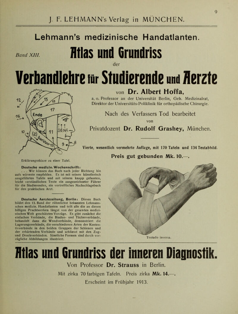 J. F. LEHMANN’s Verlag in MÜNCHEN. Lehmann’s medizinische Handatlanten. Band XIII. Htlas und Grundriss der Verbandlehre rar Studierende und Herzte von Dr. Albert Hoffa, a. o. Professor an der Universität Berlin, Geh. Medizinalrat, Direktor der Universitäts-Poliklinik für orthopädische Chirurgie. Nach des Verfassers Tod bearbeitet von Privatdozent Dr. Rudolf Grashey, München. Vierte, wesentlich vermehrte Auflage, mit 170 Tafeln und 134 Textabbild. Deutsche medizin.Wochenschrift: . . . Wir können das Buch nach jeder Richtung hin aufs wärmste empfehlen. Es ist mit seinen künstlerisch ausgeführten Tafeln und mit seinem knapp gefassten, leicht verständlichen Texte ein ausgezeichneter Führer für die Studierenden, ein vortreffliches Nachschlagebuch für den praktischen Arzf. Deutsche Aerztezeitung, Berlin: Dieses Buch bildet den 13. Band der rühmlichst bekannten Lehmann- schen medizin. Handatlanten und teilt alle die an diesen billigen Prachtwerken längst von der gesamten medizi- nischen Welt geschätzten Vorzüge. Es gibt zunächst die einfachen Verbände, die Binden- und Tücherverbände, behandelt dann die Wnndverbände, demonstriert die Lagerungsverbände, die verschiedenen Arten der Konten- tivverbände in den beiden Gruppen der Schienen und der erhärtenden Verbände und schliesst mit den Zug- und Druckverbänden. Sämtliche Formen sind durch vor- zügliche Abbildungen illustriert. Preis gut gebunden Mk. 10.—. Testudo inversa. Htlas und Grundriss der inneren Diagnostik. Von Professor Dr. Strauss in Berlin. Mit zirka 70 farbigen Tafeln. Preis zirka Mk. 14.—. Erscheint im Frühjahr 1913.