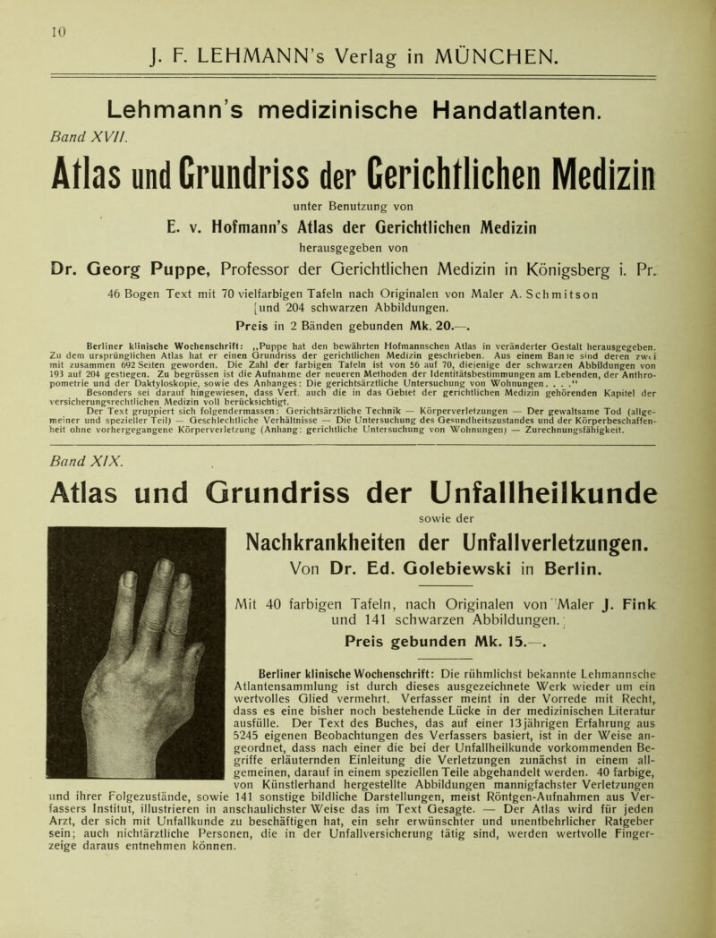 IO J. F. LEHMANN’s Verlag in MÜNCHEN. Lehmann s medizinische Handatlanten. Band XVII. Atlas und Grundriss der Gerichtlichen Medizin unter Benutzung von E. v. Hofmann’s Atlas der Gerichtlichen Medizin herausgegeben von Dr. Georg Puppe, Professor der Gerichtlichen Medizin in Königsberg i. Pr. 46 Bogen Text mit 70 vielfarbigen Tafeln nach Originalen von Maler A. Schmitson [und 204 schwarzen Abbildungen. Preis in 2 Bänden gebunden Mk. 20.—. Berliner klinische Wochenschrift: „Puppe hat den bewährten Hofmannschen Atlas in veränderter Gestalt herausgegeben. Zu dem ursprünglichen Atlas hat er einen Grundriss der gerichtlichen Medizin geschrieben. Aus einem Ban le sind deren zwi i mit zusammen 692 Seiten geworden. Die Zahl der farbigen Tafeln ist von 56 auf 70, diejenige der schwarzen Abbildungen von 193 auf 204 gestiegen. Zu begrüssen ist die Aufnahme der neueren Methoden der Identitätsbestimmungen am Lebenden, der Anthro- pometrie und der Daktyloskopie, sowie des Anhanges: Die gerichtsärztliche Untersuchung von Wohnungen. . . .“ Besonders sei darauf hingewiesen, dass Verf. auch die in das Gebiet der gerichtlichen Medizin gehörenden Kapitel der versicherungsrechtlichen Medizin voll berücksichtigt. Der Text gruppiert sich folgendermassen: Gerichtsärztliche Technik — Körperverletzungen — Der gewaltsame Tod (allge- meiner und spezieller Teil) — Geschlechtliche Verhältnisse — Die Untersuchung des Gesundheitszustandes und der Körperbeschaffen- heit ohne vorhergegangene Körperverletzung (Anhang: gerichtliche Untersuchung von Wohnungen) — Zurechnungsfähigkeit. Band XIX. Atlas und Grundriss der Unfallheilkunde sowie der Nachkrankheiten der Unfallverletzungen. Von Dr. Ed. Golebiewski in Berlin. Mit 40 farbigen Tafeln, nach Originalen von Maler J. Fink und 141 schwarzen Abbildungen. Preis gebunden Mk. 15.—. Berliner klinische Wochenschrift: Die rühmlichst bekannte Lehmannsche Atlantensammlung ist durch dieses ausgezeichnete Werk wieder um ein wertvolles Glied vermehrt. Verfasser meint in der Vorrede mit Recht, dass es eine bisher noch bestehende Lücke in der medizinischen Literatur ausfülle. Der Text des Buches, das auf einer 13 jährigen Erfahrung aus 5245 eigenen Beobachtungen des Verfassers basiert, ist in der Weise an- geordnet, dass nach einer die bei der Unfallheilkunde vorkommenden Be- griffe erläuternden Einleitung die Verletzungen zunächst in einem all- gemeinen, darauf in einem speziellen Teile abgehandelt werden. 40 farbige, von Künstierhand hergestellte Abbildungen mannigfachster Verletzungen und ihrer Folgezustände, sowie 141 sonstige bildliche Darstellungen, meist Röntgen-Aufnahmen aus Ver- fassers Institut, illustrieren in anschaulichster Weise das im Text Gesagte. — Der Atlas wird für jeden Arzt, der sich mit Unfallkunde zu beschäftigen hat, ein sehr erwünschter und unentbehrlicher Ratgeber sein; auch nichtärztliche Personen, die in der Unfallversicherung tätig sind, werden wertvolle Finger- zeige daraus entnehmen können.