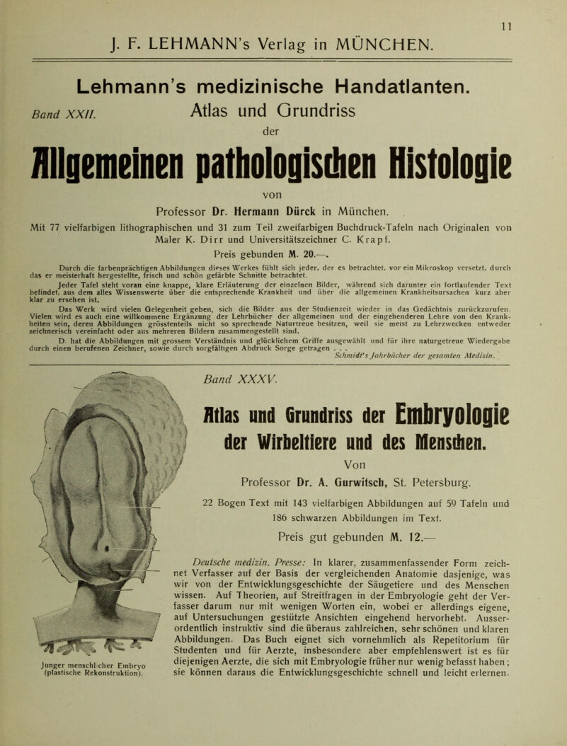 J. F. LEHMANN’s Verlag in MÜNCHEN. Lehmann s medizinische Handatlanten. Band xxii. Atlas und Grundriss der Allgemeinen pathologischen Histologie von Professor Dr. Hermann Dürck in München. Mit 77 vielfarbigen lithographischen und 31 zum Teil zweifarbigen Buchdruck-Tafeln nach Originalen von Maler K. Dirr und Universitätszeichner C. Krapf. Preis gebunden M. 20.—. Durch die farbenprächtigen Abbildungen dieses Werkes fühlt sich jeder, der es betrachtet, vor ein Mikroskop versetzt, durch das er meisterhaft hergestellte, frisch und schön gefärbte Schnitte betrachtet. Jeder Tafel steht voran eine knappe, klare Erläuterung der einzelnen Bilder, während sich darunter ein fortlaufender Text befindet, aus dem alles Wissenswerte über die entsprechende Krankheit und über die allgemeinen Krankheitsursachen kurz aber klar zu ersehen ist. Das Werk wird vielen Gelegenheit geben, sich die Bilder aus der Studienzeit wieder in das Gedächtnis zurückzurufen. Vielen wird es auch eine willkommene Ergänzung der Lehrbücher der allgemeinen und der eingehenderen Lehre von den Krank- heiten sein, deren Abbildungen grösstenteils nicht so sprechende Naturtreue besitzen, weil sie meist zu Lehrzwecken entweder zeichnerisch vereinfacht oder aus mehreren Bildern zusammengestellt sind. D hat die Abbildungen mit grossem Verständnis und glücklichem Griffe ausgewählt und für ihre naturgetreue Wiedergabe durch einen berufenen Zeichner, sowie durch sorgfältigen Abdruck Sorge getragen . . . Schmidt’s Jahrbücher der gesamten Medizin. Band XXXV. Preis gut gebunden M. 12.— Atlas und Grundriss der Embryologie der Wirbeltiere und des Mensdien. Von Professor Dr. A. Gurwitsch, St. Petersburg. 22 Bogen Text mit 143 vielfarbigen Abbildungen auf 59 Tafeln und 186 schwarzen Abbildungen im Text. Deutsche medizin. Presse: In klarer, zusammenfassender Form zeich- net Verfasser auf der Basis der vergleichenden Anatomie dasjenige, was wir von der Entwicklungsgeschichte der Säugetiere und des Menschen wissen. Auf Theorien, auf Streitfragen in der Embryologie geht der Ver- fasser darum nur mit wenigen Worten ein, wobei er allerdings eigene, auf Untersuchungen gestützte Ansichten eingehend hervorhebt. Ausser- ordentlich instruktiv sind die überaus zahlreichen, sehr schönen und klaren Abbildungen. Das Buch eignet sich vornehmlich als Repetitorium für Studenten und für Aerzte, insbesondere aber empfehlenswert ist es für diejenigen Aerzte, die sich mit Embryologie früher nur wenig befasst haben; sie können daraus die Entwicklungsgeschichte schnell und leicht erlernen. Junger menschl eher Embryo (plastische Rekonstruktion).