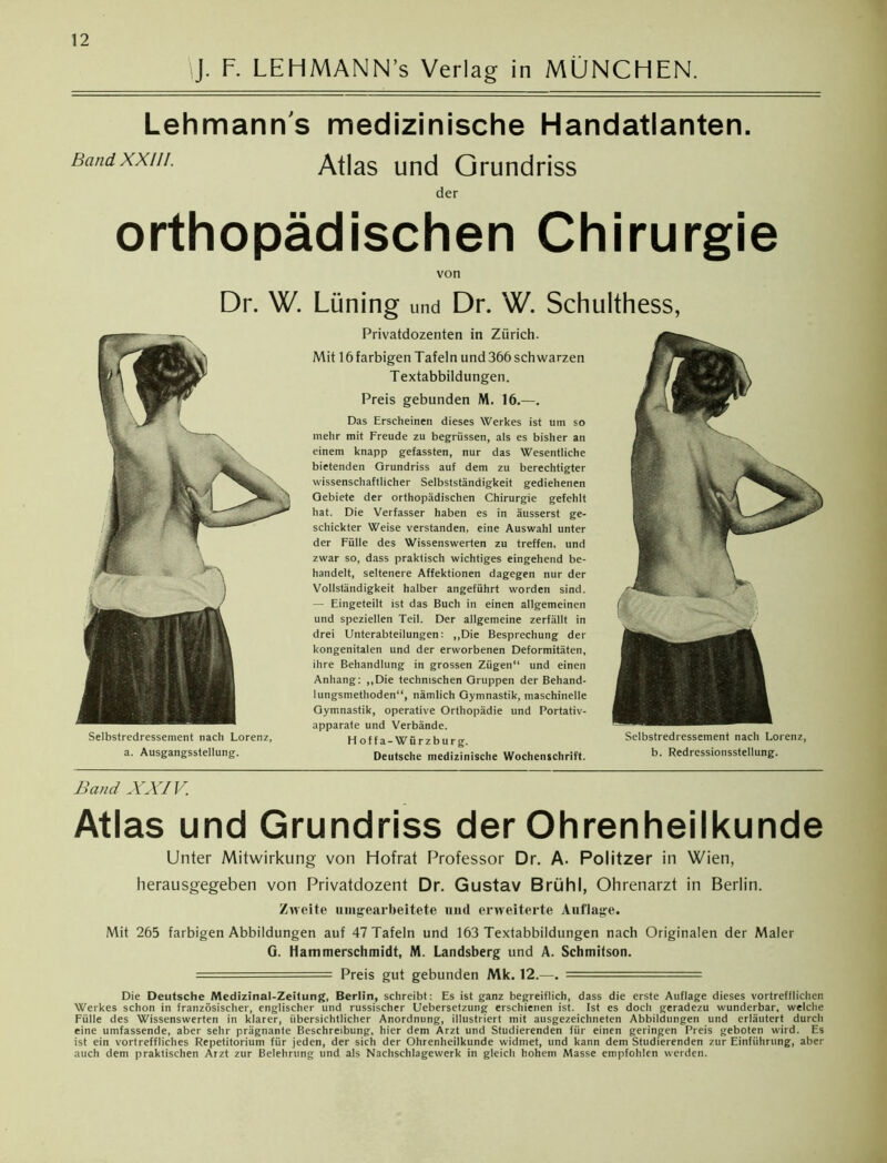 J. F. LEHMANN’s Verlag in MÜNCHEN. Lehmanns medizinische Handatlanten. Band XXIII. Atlas und Grundriss der orthopädischen Chirurgie von Dr. W. Selbstredressement nach Lorenz, a. Ausgangsstellung. Lüning und Dr. W. Schulthess, Privatdozenten in Zürich. Mit 16 farbigen Tafeln und 366 schwarzen Textabbildungen. Preis gebunden M. 16.—. Das Erscheinen dieses Werkes ist um so inehr mit Freude zu begrüssen, als es bisher an einem knapp gefassten, nur das Wesentliche bietenden Grundriss auf dem zu berechtigter wissenschaftlicher Selbstständigkeit gediehenen Gebiete der orthopädischen Chirurgie gefehlt hat. Die Verfasser haben es in äusserst ge- schickter Weise verstanden, eine Auswahl unter der Fülle des Wissenswerten zu treffen, und zwar so, dass praktisch wichtiges eingehend be- handelt, seltenere Affektionen dagegen nur der Vollständigkeit halber angeführt worden sind. — Eingeteilt ist das Buch in einen allgemeinen und speziellen Teil. Der allgemeine zerfällt in drei Unterabteilungen: „Die Besprechung der kongenitalen und der erworbenen Deformitäten, ihre Behandlung in grossen Zügen“ und einen Anhang: „Die technischen Gruppen der Behand- lungsmethoden“, nämlich Gymnastik, maschinelle Gymnastik, operative Orthopädie und Portativ- apparate und Verbände. Hoffa-Würzburg. Deutsche medizinische Wochenschrift. Selbstredressement nach Lorenz, b. Redressionsstellung. Band XXIV. Atlas und Grundriss der Ohrenheilkunde Unter Mitwirkung von Hofrat Professor Dr. A. Politzer in Wien, herausgegeben von Privatdozent Dr. Gustav Brühl, Ohrenarzt in Berlin. Zweite unbearbeitete und erweiterte Auflage. Mit 265 farbigen Abbildungen auf 47 Tafeln und 163 Textabbildungen nach Originalen der Maler G. Hammerschmidt, M. Landsberg und A. Schmitson. = Preis gut gebunden Mk. 12.—. —— = Die Deutsche Medizinal-Zeitung, Berlin, schreibt: Es ist ganz begreiflich, dass die erste Auflage dieses vortrefflichen Werkes schon in französischer, englischer und russischer Uebersetzung erschienen ist. Ist es doch geradezu wunderbar, welche Fülle des Wissenswerten in klarer, übersichtlicher Anordnung, illustriert mit ausgezeichneten Abbildungen und erläutert durch eine umfassende, aber sehr prägnante Beschreibung, hier dem Arzt und Studierenden für einen geringen Preis geboten wird. Es ist ein vortreffliches Repetitorium für jeden, der sich der Ohrenheilkunde widmet, und kann dem Studierenden zur Einführung, aber auch dem praktischen Arzt zur Belehrung und als Nachschlagewerk in gleich hohem Masse empfohlen werden.