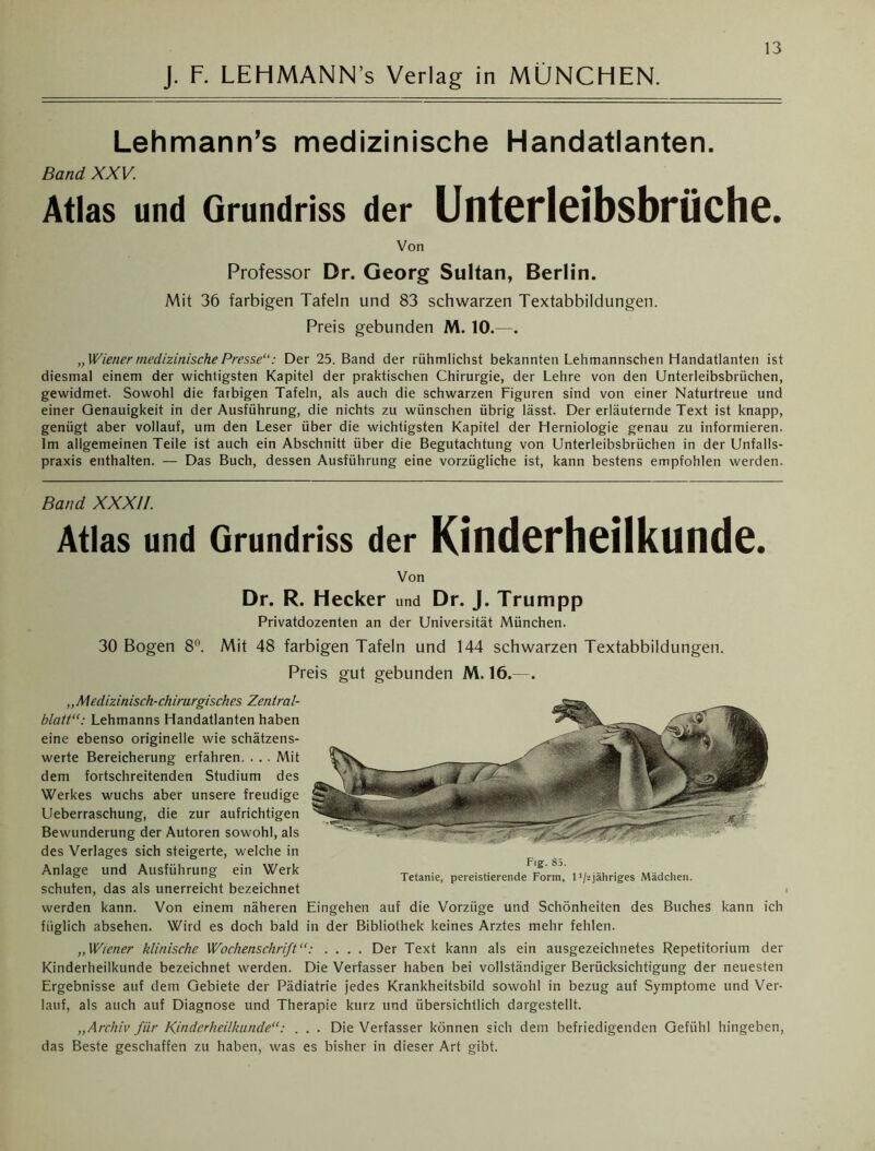 J. F. LEHMANN’s Verlag in MÜNCHEN. Lehmann’s medizinische Handatlanten. Band XXV. Atlas und Grundriss der Unterleibsbrüche. Von Professor Dr. Georg Sultan, Berlin. Mit 36 farbigen Tafeln und 83 schwarzen Textabbildungen. Preis gebunden M. 10.—. „Wiener medizinische Presse“: Der 25. Band der rühmiichst bekannten Lehmannschen Handatlanten ist diesmal einem der wichtigsten Kapitel der praktischen Chirurgie, der Lehre von den Unterleibsbrüchen, gewidmet. Sowohl die farbigen Tafeln, als auch die schwarzen Figuren sind von einer Naturtreue und einer Genauigkeit in der Ausführung, die nichts zu wünschen übrig lässt. Der erläuternde Text ist knapp, genügt aber vollauf, um den Leser über die wichtigsten Kapitel der Herniologie genau zu informieren. Im allgemeinen Teile ist auch ein Abschnitt über die Begutachtung von Unterleibsbrüchen in der Unfalls- praxis enthalten. — Das Buch, dessen Ausführung eine vorzügliche ist, kann bestens empfohlen werden. Band XXXII. Atlas und Grundriss der Kinderheilkunde. Von Dr. R. Hecker und Dr. J. Trumpp Privatdozenten an der Universität München. 30 Bogen 8°. Mit 48 farbigen Tafeln und 144 schwarzen Textabbildungen. Preis gut gebunden M. 16.—. „Medizinisch-chirurgisches Zentral- blatt“: Lehmanns Handatlanten haben eine ebenso originelle wie schätzens- werte Bereicherung erfahren. . . . Mit dem fortschreitenden Studium des Werkes wuchs aber unsere freudige Ueberraschung, die zur aufrichtigen Bewunderung der Autoren sowohl, als des Verlages sich steigerte, welche in Anlage und Ausführung ein Werk schufen, das als unerreicht bezeichnet werden kann. Von einem näheren Eingehen auf die Vorzüge und Schönheiten des Buches kann ich füglich absehen. Wird es doch bald in der Bibliothek keines Arztes mehr fehlen. „Wiener klinische Wochenschrift“: .... Der Text kann als ein ausgezeichnetes Repetitorium der Kinderheilkunde bezeichnet werden. Die Verfasser haben bei vollständiger Berücksichtigung der neuesten Ergebnisse auf dem Gebiete der Pädiatrie jedes Krankheitsbild sowohl in bezug auf Symptome und Ver- lauf, als auch auf Diagnose und Therapie kurz und übersichtlich dargestellt. „Archiv für Kinderheilkunde“: . . . Die Verfasser können sich dem befriedigenden Gefühl hingeben, das Beste geschaffen zu haben, was es bisher in dieser Art gibt. Fig. 85. Tetanie, pereistierende Form, 1'/'^jähriges Mädchen.