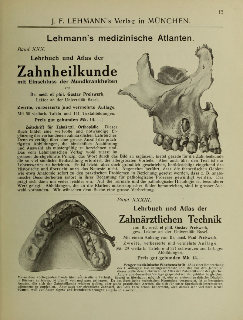 Lehmann’s medizinische Atlanten. Band XXX. mit Einschluss der Mundkrankheiten Lehrbuch und Atlas der Zahnheilkunde Zweite, verbesserte [und vermehrte Auflage. Mit 50 vielfarb. Tafeln und 141 Textabbildungen. Preis gut gebunden Mk. 14.—. Zeitschrift für Zahnärztl. Orthopädie. Dieses Buch bildet eine wertvolle und notwendige Er- gänzung der vorhandenen zahnärztlichen Lehrbücher. Denn es verfügt über eine grosse Anzahl der präch- tigsten Abbildungen, die hinsichtlich Ausführung und Auswahl als mustergültig zu bezeichnen sind. Das vom Lehmannschen Verlag wohl zuerst im grossen durchgeführte Prinzip, das Wort durch das Bild zu ergänzen, bietet gerade für die Zahnheilkunde die so viel sinnliche Beobachtung erfordert, die allergrössten Vorteile. Aber auch über den Text ist nur Lobenswertes zu berichten. Er ist leicht, aber doch gründlich geschrieben, berücksichtigt eingehend das Historische und übersieht auch das Neueste nicht. Angenehm berührt, dass die theoretischen Gebiete wie etwa Anatomie sofort zu den praktischen Problemen in Beziehung gesetzt werden, dass z. B. anato- mische Besonderheiten sofort in ihrer Bedeutung für pathologische Prozesse gewürdigt werden. Das prägt sich dann um vieles leichter ein. Auf die normale und die pathologische Histologie ist besonderer Wert gelegt. Abbildungen, die an die Klarheit mikroskopischer Bilder heranreichen, sind in grosser Aus- wahl vorhanden. Wir wünschen dem Buche eine grosse Verbreitung. von Dr. med. et phil. Gustav Preiswerk, Lektor an der Universität Basel. Band X XXIII.. Lehrbuch und Atlas der Zahnärztlichen Technik von Dr. med. et phil. Gustav Preiswerk, gew. Lektor an der Universität Basel. Mit einem Anhang von Dr. med. Paul Preiswerk. ' Zweite, verbesserte und vermehrte Auflage. Mit 29 vielfarb. Tafeln und 371 schwarzen und farbigen Abbildungen. Preis gut gebunden Mk. 14.— . Prager medizinische Wochenschrift. (Aus einer Besprechung der 1. Auflage): Das uneingeschränkte Lob, das vor drei Jahren an dieser Stelle dem Lehrbuch und Atlas der Zahnheilkunde des gleichen . Autors aus demselben Verlage gespendet wurde, gebührt in gleichem Masse dem vorliegenden Bande über zahnärztliche Technik. Soweit es überhaupt möglich ist, eine so eminent praktische Disziplin in Büchern zu lehren, ist dies P, voll und ganz gelungen. Da das Buch keine technischen Kenntnisse voraussetzt, ist es besonders Aerzten, die sich der Zahnheilkunde widmen wollen, oder jenen praktischen Aerzten, die sich für unser Spezialfach interessieren, wärmstens zu empfehlen. Aber auch der eigentliche Zahnarzt, der sein Fach schon beherrscht, wird daraus sehr viel noch lernen köieien, weil der Autor eigene und f rennte Erfahrungen eingehend erörtert