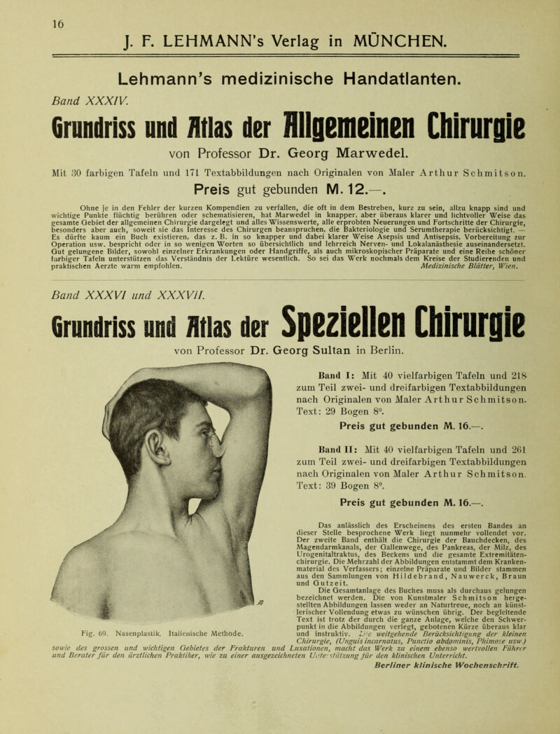 J. F. LEHMANN’S Verlag in MÜNCHEN, Lehmann’s medizinische Handatlanten. Band XXXIV. Grundriss ui ui flt las di Br Uli Inemeii len Chirurgii von Professor Dr. Georg Marwedel. Mit 30 farbigen Tafeln und 171 Textabbildungen nach Originalen von Maler Arthur Schmitson. Preis gut gebunden M. 12.—. Ohne je in den Fehler der kurzen Kompendien zu verfallen, die oft in dem Bestreben, kurz zu sein, allzu knapp sind und wichtige Punkte flüchtig berühren oder schematisieren, hat Marwedel in knapper, aber überaus klarer und lichtvoller Weise das gesamte Gebiet der allgemeinen Chirurgie dargelegt und alles Wissenswerte, alle erprobten Neuerungen und Fortschritte der Chirurgie, besonders aber auch, soweit sie das Interesse des Chirurgen beanspruchen, die Bakteriologie und Serumtherapie berücksichtigt. — Es dürfte kaum ein Buch existieren, das z. B. in so knapper und dabei klarer Weise Asepsis und Antisepsis, Vorbereitung zur Operation usw. bespricht oder in so wenigen Worten so übersichtlich und lehrreich Nerven- und Lokalanästhesie auseinandersetzt. Gut gelungene Bilder, sowohl einzelner Erkrankungen oder Handgriffe, als auch mikroskopischer Präparate und eine Reihe schöner farbiger Tafeln unterstützen das Verständnis der Lektüre wesentlich. So sei das Werk nochmals dem Kreise der Studierenden und praktischen Aerzte warm empfohlen. Medizinische Blätter, Wien. Band XXXVI and XXXVII. Grundriss und Atlas der Speziellen Chirurgie von Professor Dr. Georg Sultan in Berlin. Baud I: Mit 40 vielfarbigen Tafeln und 218 zum Teil zwei- und dreifarbigen Textabbildungen nach Originalen von Maler A r t h u r S c h m i t s o n. Text: 29 Bogen 8°. Preis gut gebunden M. 16.—. Band II: Mit 40 vielfarbigen Tafeln und 2G1 zum Teil zwei- und dreifarbigen Textabbildungen nach Originalen von Maler Arthur Schmitson. Text: 39 Bogen 8°. Preis gut gebunden M. 16.—. Das anlässlich des Erscheinens des ersten Bandes an dieser Stelle besprochene Werk liegt nunmehr vollendet vor. Der zweite Band enthält die Chirurgie der Bauchdecken, des Magendarmkanals, der Gallenwege, des Pankreas, der Milz, des Urogenitaltraktus, des Beckens und die gesamte Extremitäten- chirurgie. Die Mehrzahl der Abbildungen entstammt dem Kranken- material des Verfassers; einzelne Präparate und Bilder stammen aus den Sammlungen von Hildebrand, Nauwerck, Braun und Gutzeit. Die Gesamtanlage des Buches muss als durchaus gelungen bezeichnet werden. Die von Kunstmaler Schmitson herge- stellten Abbildungen lassen weder an Naturtreue, noch an künst- lerischer Vollendung etwas zu wünschen übrig. Der begleitende Text ist trotz der durch die ganze Anlage, welche den Schwer- punkt in die Abbildungen verlegt, gebotenen Kürze überaus klar und instruktiv. U:e weitgehende Berücksichtigung der kleinen Chirurgie, (Unguis iruarnatus, Puuctio abdominis, Phimose usw.) sowie des grossen und wichtigen Gebietes der Frakturen und Luxationen, macht das Werk zu einem ebenso wertvollen Führer und Berater fiir den ärztlichen Praktiker, wie zu einer ausgezeichneten Ui\te: Stützung Jür den klinischen Unterricht. Fig. 69. Nasenplastik. Italienische Methode. Berliner klinische Wochenschrift.