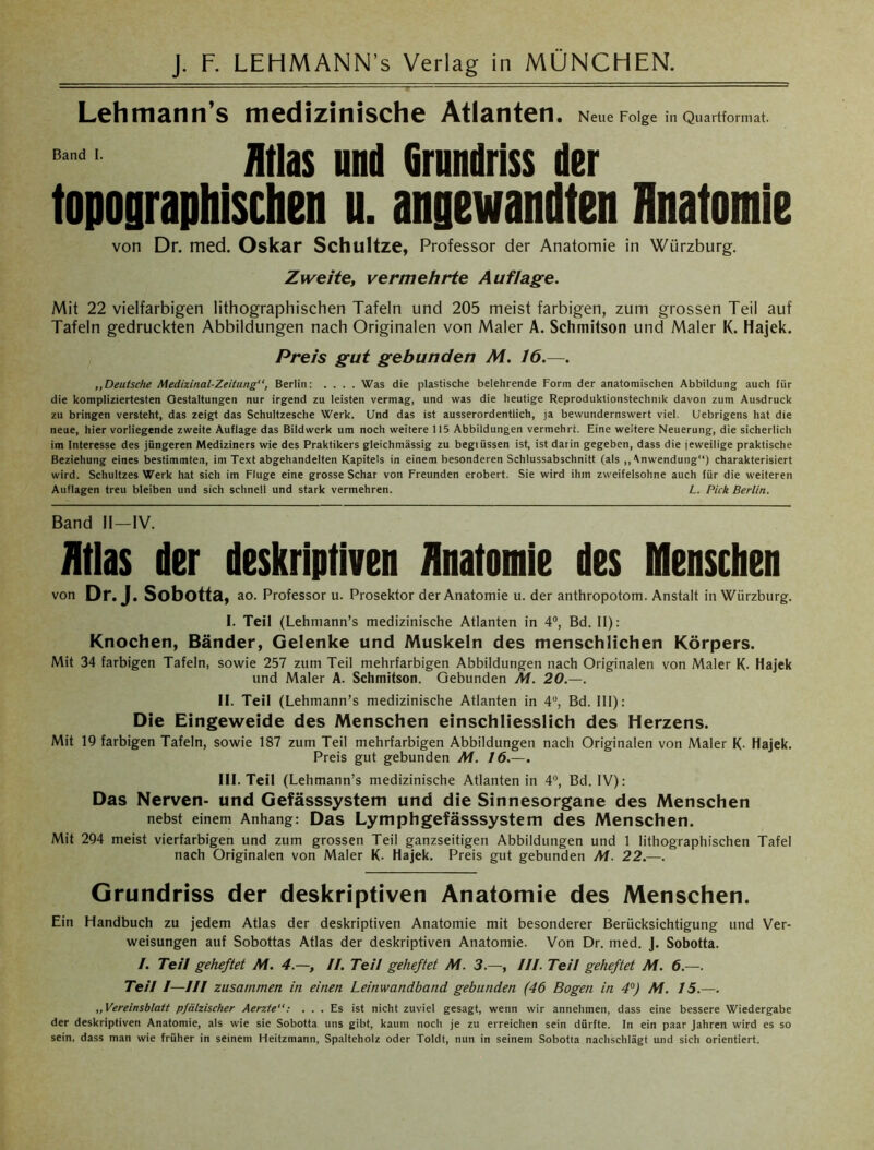 Lehmann’s medizinische Atlanten. Neue Folge in Quartformat. B ndI Atlas und Grundriss der topographischen u. angewandten Hnatomie von Dr. med. Oskar Schultze, Professor der Anatomie in Würzburg. Zweite, vermehrte Auflage. Mit 22 vielfarbigen lithographischen Tafeln und 205 meist farbigen, zum grossen Teil auf Tafeln gedruckten Abbildungen nach Originalen von Maler A. Schmitson und Maler K. Hajek. Preis gut gebunden M. 16.—. ,,Deutsche Medizinal-Zeitung“, Berlin: .... Was die plastische belehrende Form der anatomischen Abbildung auch für die kompliziertesten Oestaltungen nur irgend zu leisten vermag, und was die heutige Reproduktionstechnik davon zum Ausdruck zu bringen versteht, das zeigt das Schultzesche Werk. Und das ist ausserordentlich, ja bewundernswert viel. Uebrigens hat die neue, hier vorliegende zweite Auflage das Bildwerk um noch weitere 115 Abbildungen vermehrt. Eine weitere Neuerung, die sicherlich im Interesse des jüngeren Mediziners wie des Praktikers gleichmässig zu begiüssen ist, ist darin gegeben, dass die jeweilige praktische Beziehung eines bestimmten, im Text abgehandelten Kapitels in einem besonderen Schlussabschnitt (als „Anwendung“) charakterisiert wird. Schultzes Werk hat sich im Fluge eine grosse Schar von Freunden erobert. Sie wird ihm zweifelsohne auch für die weiteren Auflagen treu bleiben und sich schnell und stark vermehren. L. Pick Berlin. Band II—IV. Atlas der deskriptiven Anatomie des Menschen von Dr. J. Sobotta, ao. Professor u. Prosektor der Anatomie u. der anthropotom. Anstalt in Wurzburg. I. Teil (Lehmann’s medizinische Atlanten in 4°, Bd. II): Knochen, Bänder, Gelenke und Muskeln des menschlichen Körpers. Mit 34 farbigen Tafeln, sowie 257 zum Teil mehrfarbigen Abbildungen nach Originalen von Maler K- Hajek und Maler A. Schmitson. Gebunden Al. 20.—. II. Teil (Lehmann’s medizinische Atlanten in 4Ü, Bd. III): Die Eingeweide des Menschen einschliesslich des Herzens. Mit 19 farbigen Tafeln, sowie 187 zum Teil mehrfarbigen Abbildungen nach Originalen von Maler K- Hajek. Preis gut gebunden AI. 16.—. III. Teil (Lehmann’s medizinische Atlanten in 4°, Bd. IV): Das Nerven- und Gefässsystem und die Sinnesorgane des Menschen nebst einem Anhang: Das Lymphgefässsystem des Menschen. Mit 294 meist vierfarbigen und zum grossen Teil ganzseitigen Abbildungen und 1 lithographischen Tafel nach Originalen von Maler K- Hajek. Preis gut gebunden Al. 22.—. Grundriss der deskriptiven Anatomie des Menschen. Ein Handbuch zu jedem Atlas der deskriptiven Anatomie mit besonderer Berücksichtigung und Ver- weisungen auf Sobottas Atlas der deskriptiven Anatomie. Von Dr. med. J. Sobotta. /. Teil geheftet Al. 4.—, II. Teil geheftet Al. 3.—, III. Teil geheftet Al. 6.—. Teil /—III zusammen in einen Leinwandband gebunden (46 Bogen in 4°) AI. 15.—. „Vereinsblatt pfälzischer Aerzte: ... Es ist nicht zuviel gesagt, wenn wir annehmen, dass eine bessere Wiedergabe der deskriptiven Anatomie, als wie sie Sobotta uns gibt, kaum noch je zu erreichen sein dürfte. In ein paar Jahren wird es so sein, dass man wie früher in seinem Heitzmann, Spalteholz oder Toldt, nun in seinem Sobotta nachschlägt und sich orientiert.