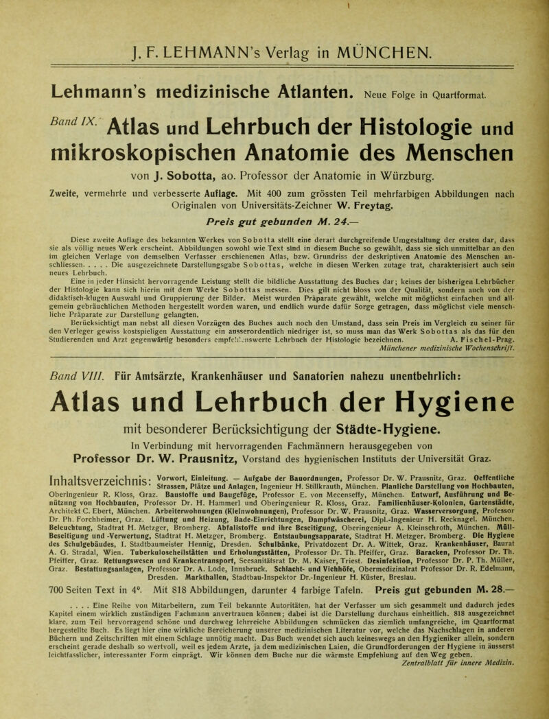 Lehmann’s medizinische Atlanten. Neue Folge in Quartformat. Bmcux: Atlas und Lehrbuch der Histologie und mikroskopischen Anatomie des Menschen von J. Sobotta, ao. Professor der Anatomie in Würzburg. Zweite, vermehrte und verbesserte Auflage. Mit 400 zum grössten Teil mehrfarbigen Abbildungen nach Originalen von Universitäts-Zeichner W. Freytag. Preis gut gebunden M. 24 — Diese zweite Auflage des bekannten Werkes von Sobotta stellt eine derart durchgreifende Umgestaltung der ersten dar, dass sie als völlig neues Werk erscheint. Abbildungen sowohl wie Text sind in diesem Buche so gewählt, dass sie sich unmittelbar an den im gleichen Verlage von demselben Verfasser erschienenen Atlas, bzw. Grundriss der deskriptiven Anatomie des Menschen an- schliessen Die ausgezeichnete Darstellungsgabe Sobottas, welche in diesen Werken zutage trat, charakterisiert auch sein neues Lehrbuch. Eine in jeder Hinsicht hervorragende Leistung stellt die bildliche Ausstattung des Buches dar; keines der bisherigen Lehrbücher der Histologie kann sich hierin mit dem Werke Sobottas messen. Dies gilt nicht bloss von der Qualität, sondern auch von der didaktisch-klugen Auswahl und Gruppierung der Bilder. Meist wurden Präparate gewählt, welche mit möglichst einfachen und all- gemein gebräuchlichen Methoden hergestellt worden waren, und endlich wurde dafür Sorge getragen, dass möglichst viele mensch- liche Präparate zur Darstellung gelangten. Berücksichtigt man nebst all diesen Vorzügen des Buches auch noch den Umstand, dass sein Preis im Vergleich zu seiner für den Verleger gewiss kostspieligen Ausstattung ein ausserordentlich niedriger ist, so muss man das Werk Sobottas als das für den Studierenden und Arzt gegenwärtig besonders empfehlenswerte Lehrbuch der Histologie bezeichnen. A. Fischel-Prag. Münchener medizinische Wochenschrift. Band VIII. Für Amtsärzte, Krankenhäuser und Sanatorien nahezu unentbehrlich: Atlas und Lehrbuch der Hygiene mit besonderer Berücksichtigung der Städte-Hygiene. In Verbindung mit hervorragenden Fachmännern herausgegeben von Professor Dr. W. Prausnitz, Vorstand des hygienischen Instituts der Universität Graz. InhaltQVPr7Girhni‘;• Vorwort, Einleitung. — Aufgabe der Bauordnungen, Professor Dr. W. Prausnitz, Graz. Oeffentliche 11II 1dl IS VC1 Z.CIUI1I115. strassel)) p|a(Ze und Anlagen, Ingenieur H. Stillkrauth, München. Planliche Darstellung von Hochbauten, Oberingenieur R. Kloss, Graz. Baustoffe und Baugefüge, Professor E. von Mecenseffy, München. Entwurf, Ausführung und Be- nützung von Hochbauten, Professor Dr. H. Hammerl und Oberingenieur R. Kloss, Graz. Familienhäuser-Kolonien, Gartenstädte, Architekt C. Ebert, München. Arbeiterwohnungen (Kleinwohnungen), Professor Dr. W. Prausnitz, Graz. Wasserversorgung, Professor Dr. Ph. Forchheimer, Graz. Lüftung und Heizung, Bade-Einrichtungen, Dampfwäscherei, Dipl.-Ingenieur H. Recknagel, München. Beleuchtung, Stadtrat H. Metzger, Bromberg. Abfalistoffe und ihre Beseitigung, Oberingenieur A. Kleinschroth, München. Müll- Beseitigung und -Verwertung, Stadtrat H. Metzger, Bromberg. Entstaubungsapparate, Stadtrat H. Metzger, Bromberg. Die Hygiene des Schulgebäudes, I. Stadtbaumeister Hennig, Dresden. Schulbänke, Privatdozent Dr. A. Wittek, Graz. Krankenhäuser, Baurat A. G. Stradal, Wien. Tuberkuloseheilstätten und Erholungsstätten, Professor Dr. Th. Pfeiffer, Graz. Baracken, Professor Dr. Th. Pfeiffer, Graz. Rettungswesen und Krankentransport, Seesanitätsrat Dr. M. Kaiser, Triest. Desinfektion, Professor Dr. P. Th. Müller, Graz. Bestattungsanlagen, Professor Dr. A. Lode, Innsbruck. Schlacht- und Viehhöfe, Obermedizinalrat Professor Dr. R. Edelmann, Dresden. Markthallen, Stadtbau-Inspektor Dr.-Ingenieur H. Küster, Breslau. 700 Seiten Text in 4°. Mit 818 Abbildungen, darunter 4 farbige Tafeln. Preis gut gebunden M. 28.— .... Eine Reihe von Mitarbeitern, zum Teil bekannte Autoritäten, hat der Verfasser um sich gesammelt und dadurch jedes Kapitel einem wirklich zuständigen Fachmann anvertrauen können; dabei ist die Darstellung durchaus einheitlich. 818 ausgezeichnet klare, zum Teil hervorragend schöne und durchweg lehrreiche Abbildungen schmücken das ziemlich umfangreiche, im Quartformat hergestellte Buch. Es liegt hier eine wirkliche Bereicherung unserer medizinischen Literatur vor, welche das Nachschlagen in anderen Büchern und Zeitschriften mit einem Schlage unnötig macht. Das Buch wendet sich auch keineswegs an den Hygieniker allein, sondern erscheint gerade deshalb so wertvoll, weil es jedem Arzte, ja dem medizinischen Laien, die Grundforderungen der Hygiene in äusserst leichtfasslicher, interessanter Form einprägt. Wir können dem Buche nur die wärmste Empfehlung auf den Weg geben. Zentralblatt für innere Medizin.
