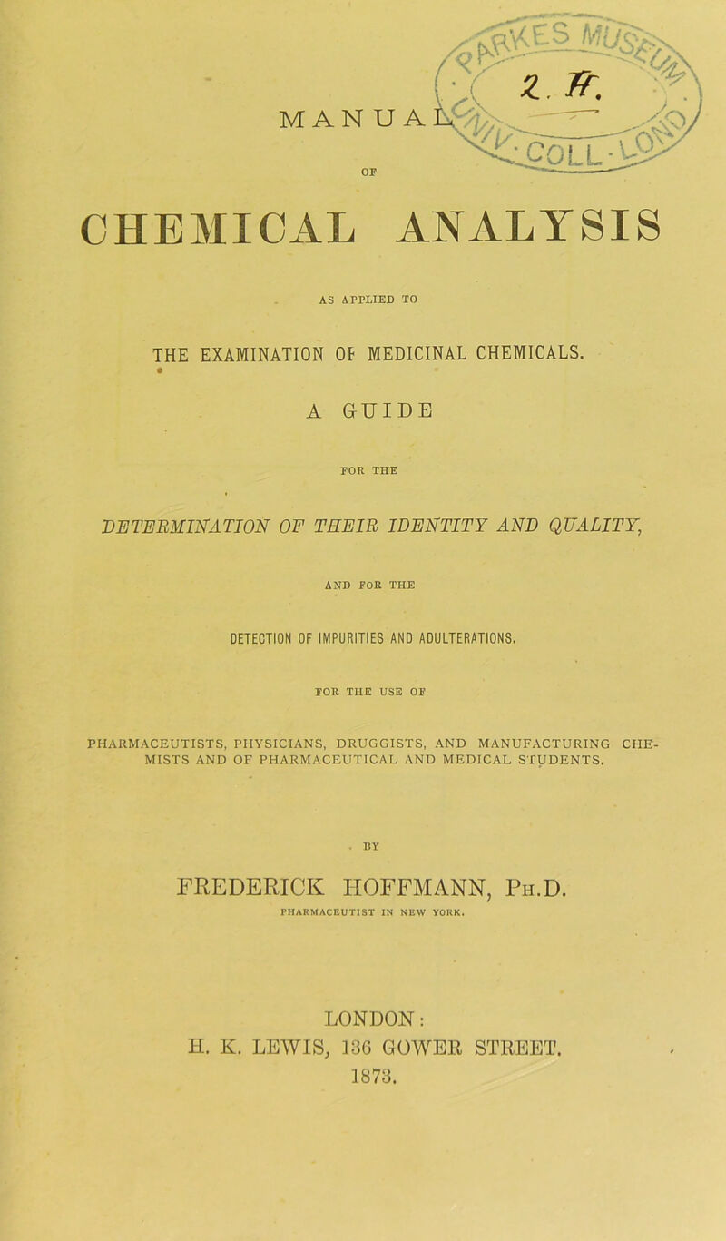 CHEMICAL ANALYSIS AS APPLIED TO THE EXAMINATION OP MEDICINAL CHEMICALS. A GUIDE TOR THE DETERMINATION OF THEIR IDENTITY AND QUALITY, AND POE THE DETECTION OF IMPURITIES AND ADULTERATIONS. POR THE USE OP PHARMACEUTISTS, PHYSICIANS, DRUGGISTS, AND MANUFACTURING CHE- MISTS AND OF PHARMACEUTICAL AND MEDICAL STUDENTS. FREDERICK HOFFMANN, Ph.D. PHARMACEUTIST IN NEW YORK. LONDON: H. K. LEWIS, 136 GOWER STREET. 1873.