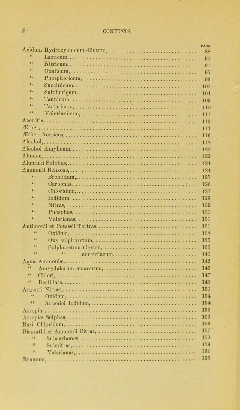 Acidum Hydrocyanicum dilutum, “ Lacticum U Nitricum, u Oxalicum, u Phosplioricum, u Succinicum, u Sulpliuricum, u Tannicum, u Tartaricum, ' u Valerianicum Aconitia, either, iEther Aceticus, 116 Alcohol, 118 Alcohol Amylicum, 122 Alumen, 122 Aluminii Sulphas, 124 Ammonii Benzoas, 124 “ Bromidum, 125 “ Carbonas, 126 “ Chloridum, 127 “ lodidurn, 128 “ Nitras, 129 “ Phosphas, 130 “ Yalerianas, 131 Antimonii et Potassii Tartras, 131 “ Oxidum, 134 “ Oxy-sulphuretum, 135 “ Sulphuretum nigrum, 138 “ “ aurautiacum, 140 Aqua Ammonhe, 142 “ Amygdalarum amararum, 14G “ Chlorj, . 147 “ Destillata, 149 Argenti Nitras, 150 “ Oxidum, 154 “ Arsenici Iodidum, 154 Atropia, 155 Atropise Sulphas, 165 Barii Chloridum, 156 Bismuthi et Ammonii Citras, 157 “ Subcarbonas, 158 “ Subnitras, 159 “ Yalerianas, 161 Bromum, * 16®