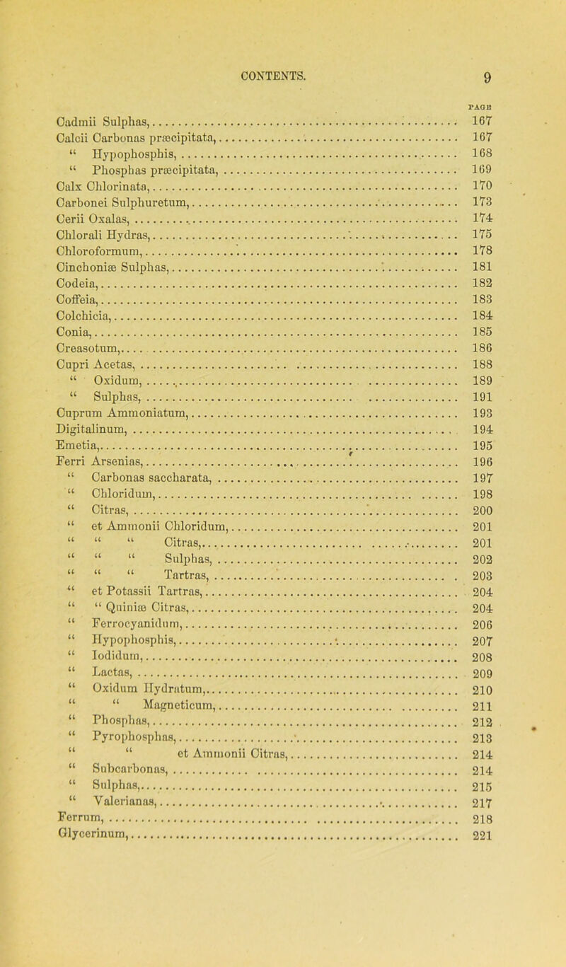 Oadmii Sulphas, . Calcii Carbonas prascipitata, “ Hypophospbis, “ Phosphas priecipitata, Calx Ohlorinata, Carbonei Sulphuretum, Cerii Oxalas, . Chlorali Hydras, Chloroformum, Cinchonias Sulphas, Codeia, Coffeia, Colchicia, Conia, Creasotum, Cupri Acetas, “ Oxidum, ,t “ Sulphas, Cuprum Ammoniatum, Digitalinum, Emetia, Ferri Arsenias, “ Carbonas saccharata, “ Chloridum, “ Citras, “ et Ammonii Chloridum, “ “ “ Citras, “ “ “ Sulphas, “ “ “ Tartras, ii et Potassii Tartras, “ “ Quiniae Citras, “ Ferrocyanidnm, “ Hypophosphis, “ Iodidum, “ Lactas, “ Oxidum Hydratum, “ “ Magneticum, “ Phosphas, “ Pyrophosphas, ot Ammonii Citras, “ Subcarbonas, “ Sulphas, “ Valerianas, Ferrum, Glycerinum, PAGE 167 167 168 169 170 173 174 175 178 181 182 183 184 185 186 188 189 191 193 194 195 196 197 198 200 201 201 202 203 204 204 206 207 208 209 210 211 212 213 214 214 215 217 218 221