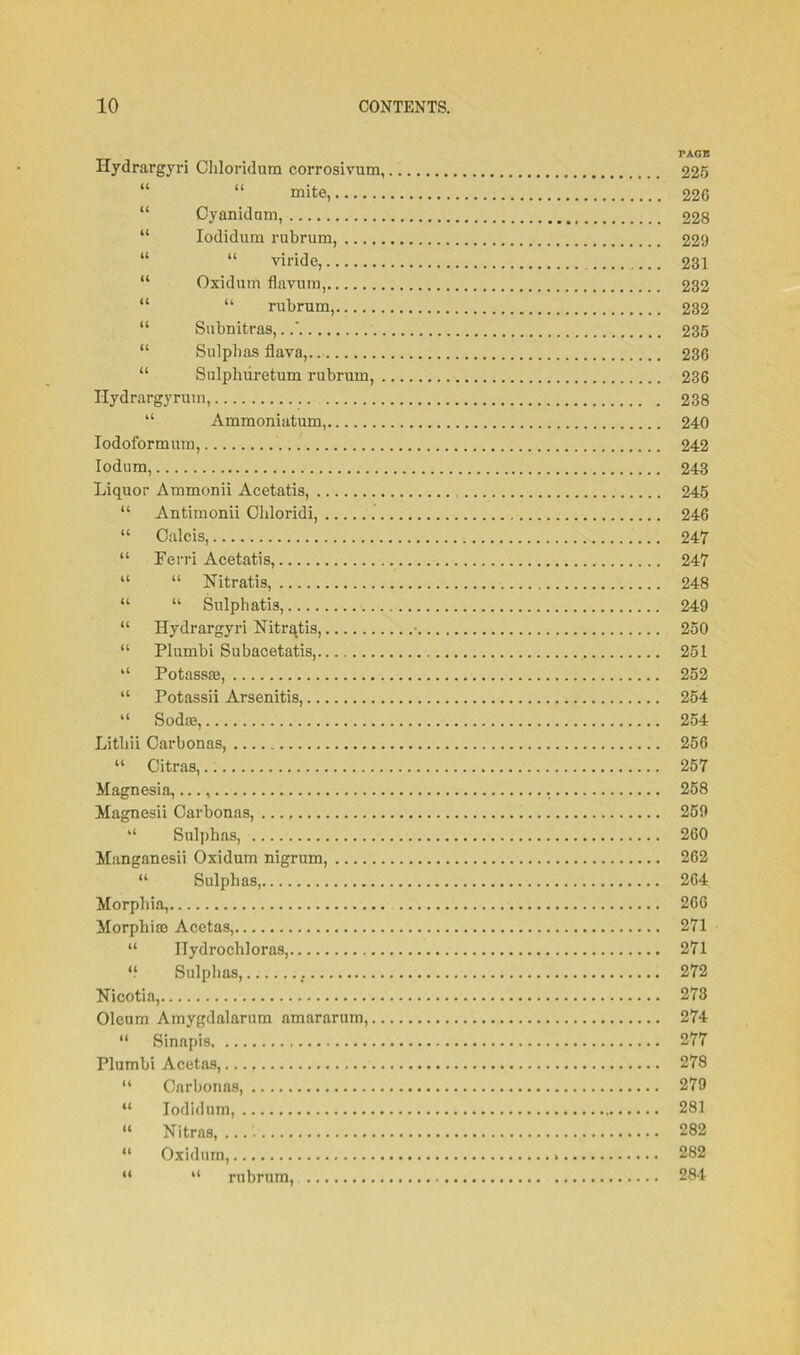 PAGE Hydrargyri Chloridum corrosivum, 225 “ mite, 226 “ Oyanidam, 228 “ Iodidum rubrum, 229 “ “ viride, 231 “ Oxidum flavum, 232 “ “ rubrum, 232 “ Snbnitras,. 235 “ Sulphas flava,. 236 “ Sulphiiretum rubrum, 236 Hydrargyrum, . 238 “ Ammoniatum, 240 Iodoformum, 242 Iodum, 243 Liquor Ammonii Acetatis, 245 “ Antimonii Chloridi, 246 “ Oalcis, 247 “ Ferri Acetatis, 247 “ “ Nitratis, 248 “ “ Sulphatis, 249 “ Hydrargyri Hitratis, • 250 “ Plumbi Subacetatis, 251 “ Potassaj, 252 “ Potassii Arsenitis, 254 “ Sodae, 254 Litbii Carbonas, 256 “ Citras, 257 Magnesia,..., , 258 Magnesii Carbonas, 259 “ Sulphas, 260 Manganesii Oxidum nigrum, 262 “ Sulphas, 264 Morphia, 266 Morphias Aeetas, 271 “ ITydrochloras, 271 “ Sulphas, 272 Nicotia, 273 Oleum Amygdalarum amararum, 274 “ Sinapis 277 Plumbi Aeetas, 278 “ Carbonas, 279 “ Iodidum, 281 “ Nitras, 282 “ Oxidum, 282 “ “ rubrum, 284