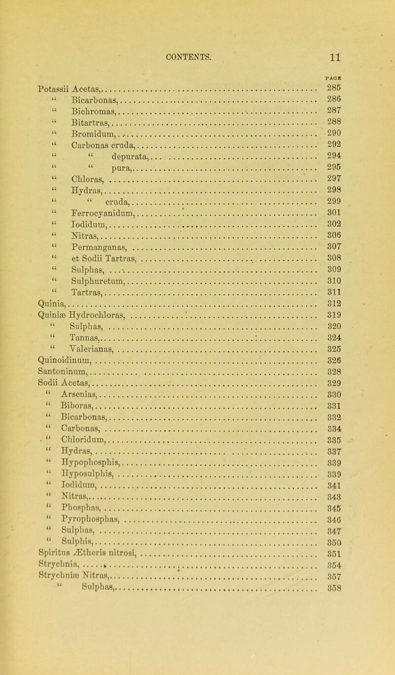 Potassii Acetas, “ Bicarbonas, “ Bicbromas, “ Bitartras, “ Bromidum, “ Carbonas cruda,... “ “ depur ata, “ Chloras, “ Hydras, “ “ cruda,.. “ Ferrocyanidum, “ Iodidum, “ Nitras, “ Permanganas, ., “ et Sodii Tartras, “ Sulphas, “ Sulphuretum,... “ Tartras, Quinia, Quiniffl Hydrochloras, .. “ Sulphas, “ Tannas, “ Yalerianas, Quinoidinum, Santoninum, Sodii Acetas, “ Arsenias, “ Biboras, “ Bicarbonas, “ Carbonas, . “ Ciiloridum, “ Hydras, “ Ilypopbosphis, “ Hyposulphis, “ Iodidum, “ Nitras, “ Pliosphas, “ Pyrophosphas, ... “ Sulphas, “ Sulpliis, Spiritus yEtheris nitrosi, Strychnia, > Strychnia) Nitras, “ Sulphas, PAGR 285 286 287 288 290 292 294 295 297 298 299 301 302 306 307 308 309 310 311 312 319 320 324 325 326 328 329 330 331 332 334 335 337 339 339 341 343 345 346 347 350 351 354 357 358