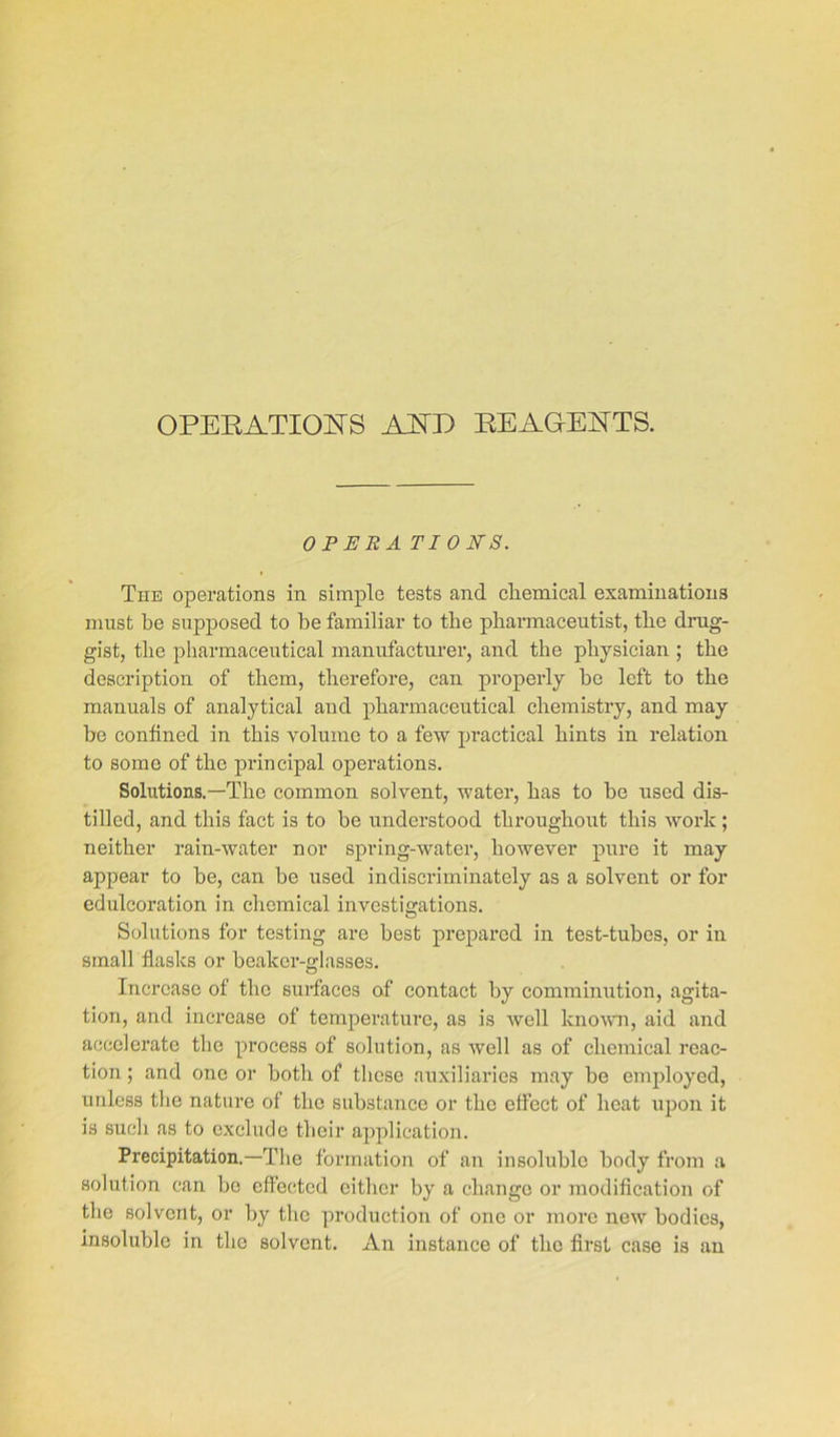 OPERATIONS AND REAGENTS. OPERA TI 0 NS. The operations in simple tests and chemical examinations must be supposed to be familiar to the pharmaceutist, the drug- gist, the pharmaceutical manufacturer, and the physician ; the description of them, therefore, can properly he left to the manuals of analytical and pharmaceutical chemistry, and may be confined in this volume to a few practical hints in relation to some of the principal operations. Solutions.—The common solvent, water, has to he used dis- tilled, and this fact is to be understood throughout this work ; neither rain-water nor spring-water, however pure it may appear to be, can be used indiscriminately as a solvent or for edulcoration in chemical investigations. Solutions for testing are best prepared in test-tubes, or in small flasks or beaker-glasses. Increase of the surfaces of contact by comminution, agita- tion, and increase of temperature, as is well known, aid and accelerate the process of solution, as well as of chemical reac- tion ; and one or both of these auxiliaries may be employed, unless the nature of the substance or the effect of heat upon it is such as to exclude their application. Precipitation.—The formation of an insoluble body from a solution can be effected either by a change or modification of the solvent, or by the production of one or more new bodies, insoluble in the solvent. An instance of the first case is an