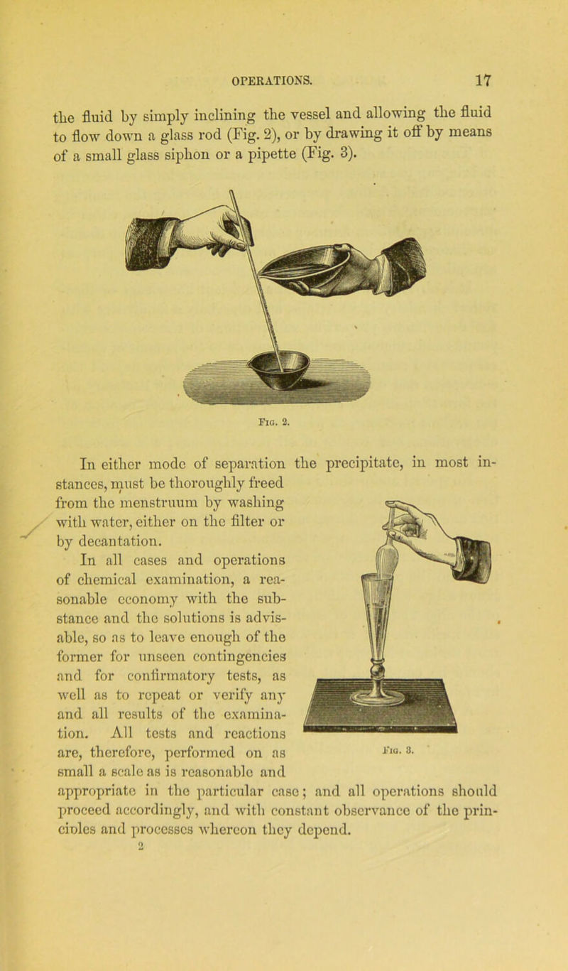 the fluid by simply inclining the vessel and allowing the fluid to flow down a glass rod (Fig. 2), or by drawing it off by means of a small glass siphon or a pipette (Fig. 3). Fig. 2. the precipitate, in most in- In either mode of separation stances, must be thoroughly freed from the menstruum by washing with water, either on the filter or by decantation. In all cases and operations of chemical examination, a rea- sonable economy with the sub- stance and the solutions is advis- able, so as to leave enough of the former for unseen contingencies and for confirmatory tests, as well as to repeat or verify any and all results of the examina- tion. All tests and reactions are, therefore, performed on as small a scale as is reasonable and appropriate in the particular case; and all operations should proceed accordingly, and with constant observance of the prin- ciples and processes whereon they depend.